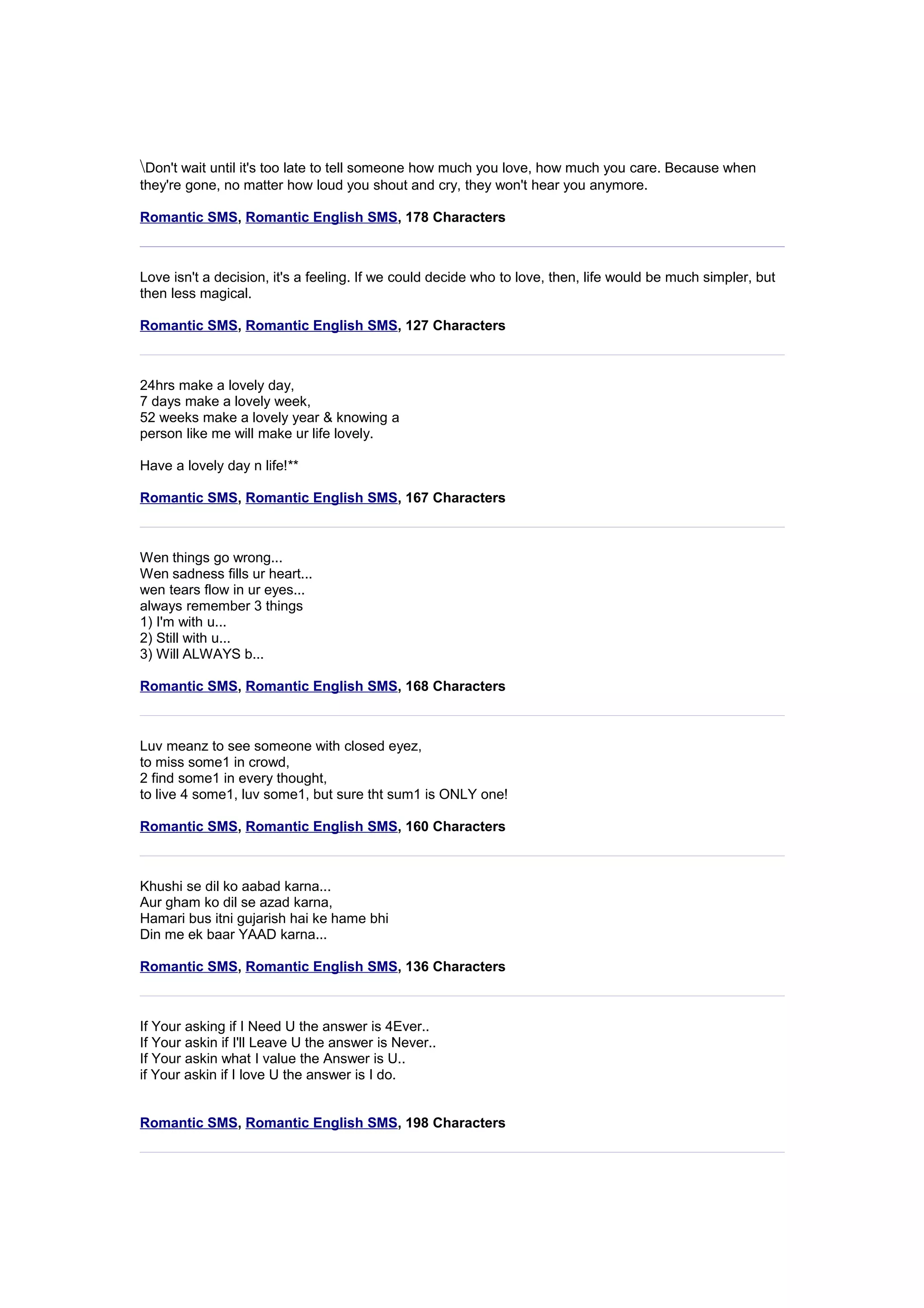 Don't wait until it's too late to tell someone how much you love, how much you care. Because when 
they're gone, no matter how loud you shout and cry, they won't hear you anymore. 
Romantic SMS, Romantic English SMS, 178 Characters 
Love isn't a decision, it's a feeling. If we could decide who to love, then, life would be much simpler, but 
then less magical. 
Romantic SMS, Romantic English SMS, 127 Characters 
24hrs make a lovely day, 
7 days make a lovely week, 
52 weeks make a lovely year & knowing a 
person like me will make ur life lovely. 
Have a lovely day n life!** 
Romantic SMS, Romantic English SMS, 167 Characters 
Wen things go wrong... 
Wen sadness fills ur heart... 
wen tears flow in ur eyes... 
always remember 3 things 
1) I'm with u... 
2) Still with u... 
3) Will ALWAYS b... 
Romantic SMS, Romantic English SMS, 168 Characters 
Luv meanz to see someone with closed eyez, 
to miss some1 in crowd, 
2 find some1 in every thought, 
to live 4 some1, luv some1, but sure tht sum1 is ONLY one! 
Romantic SMS, Romantic English SMS, 160 Characters 
Khushi se dil ko aabad karna... 
Aur gham ko dil se azad karna, 
Hamari bus itni gujarish hai ke hame bhi 
Din me ek baar YAAD karna... 
Romantic SMS, Romantic English SMS, 136 Characters 
If Your asking if I Need U the answer is 4Ever.. 
If Your askin if I'll Leave U the answer is Never.. 
If Your askin what I value the Answer is U.. 
if Your askin if I love U the answer is I do. 
Romantic SMS, Romantic English SMS, 198 Characters 
 