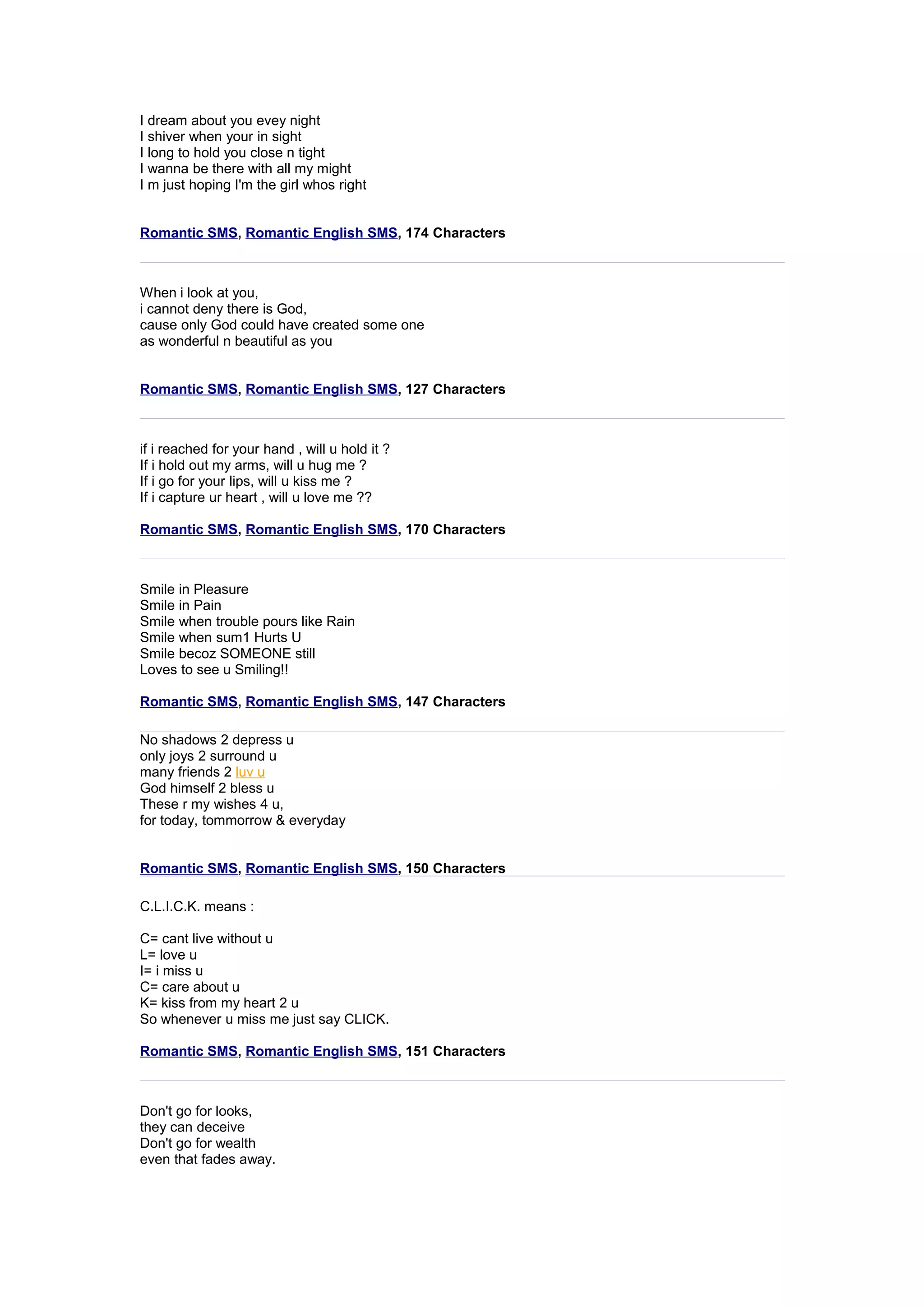 I dream about you evey night 
I shiver when your in sight 
I long to hold you close n tight 
I wanna be there with all my might 
I m just hoping I'm the girl whos right 
Romantic SMS, Romantic English SMS, 174 Characters 
When i look at you, 
i cannot deny there is God, 
cause only God could have created some one 
as wonderful n beautiful as you 
Romantic SMS, Romantic English SMS, 127 Characters 
if i reached for your hand , will u hold it ? 
If i hold out my arms, will u hug me ? 
If i go for your lips, will u kiss me ? 
If i capture ur heart , will u love me ?? 
Romantic SMS, Romantic English SMS, 170 Characters 
Smile in Pleasure 
Smile in Pain 
Smile when trouble pours like Rain 
Smile when sum1 Hurts U 
Smile becoz SOMEONE still 
Loves to see u Smiling!! 
Romantic SMS, Romantic English SMS, 147 Characters 
No shadows 2 depress u 
only joys 2 surround u 
many friends 2 luv u 
God himself 2 bless u 
These r my wishes 4 u, 
for today, tommorrow & everyday 
Romantic SMS, Romantic English SMS, 150 Characters 
C.L.I.C.K. means : 
C= cant live without u 
L= love u 
I= i miss u 
C= care about u 
K= kiss from my heart 2 u 
So whenever u miss me just say CLICK. 
Romantic SMS, Romantic English SMS, 151 Characters 
Don't go for looks, 
they can deceive 
Don't go for wealth 
even that fades away. 
 