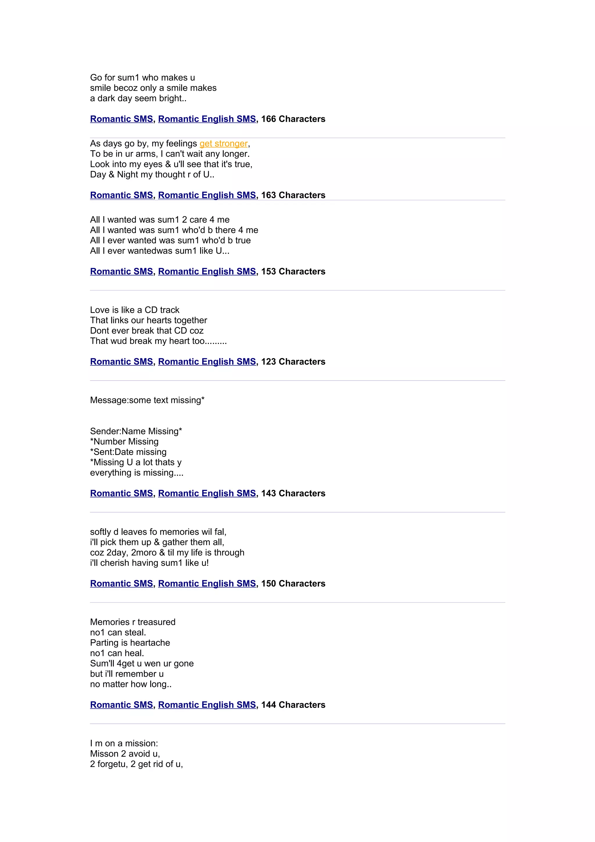 Go for sum1 who makes u 
smile becoz only a smile makes 
a dark day seem bright.. 
Romantic SMS, Romantic English SMS, 166 Characters 
As days go by, my feelings ge t stronger , 
To be in ur arms, I can't wait any longer. 
Look into my eyes & u'll see that it's true, 
Day & Night my thought r of U.. 
Romantic SMS, Romantic English SMS, 163 Characters 
All I wanted was sum1 2 care 4 me 
All I wanted was sum1 who'd b there 4 me 
All I ever wanted was sum1 who'd b true 
All I ever wantedwas sum1 like U... 
Romantic SMS, Romantic English SMS, 153 Characters 
Love is like a CD track 
That links our hearts together 
Dont ever break that CD coz 
That wud break my heart too......... 
Romantic SMS, Romantic English SMS, 123 Characters 
Message:some text missing* 
Sender:Name Missing* 
*Number Missing 
*Sent:Date missing 
*Missing U a lot thats y 
everything is missing.... 
Romantic SMS, Romantic English SMS, 143 Characters 
softly d leaves fo memories wil fal, 
i'll pick them up & gather them all, 
coz 2day, 2moro & til my life is through 
i'll cherish having sum1 like u! 
Romantic SMS, Romantic English SMS, 150 Characters 
Memories r treasured 
no1 can steal. 
Parting is heartache 
no1 can heal. 
Sum'll 4get u wen ur gone 
but i'll remember u 
no matter how long.. 
Romantic SMS, Romantic English SMS, 144 Characters 
I m on a mission: 
Misson 2 avoid u, 
2 forgetu, 2 get rid of u, 
 