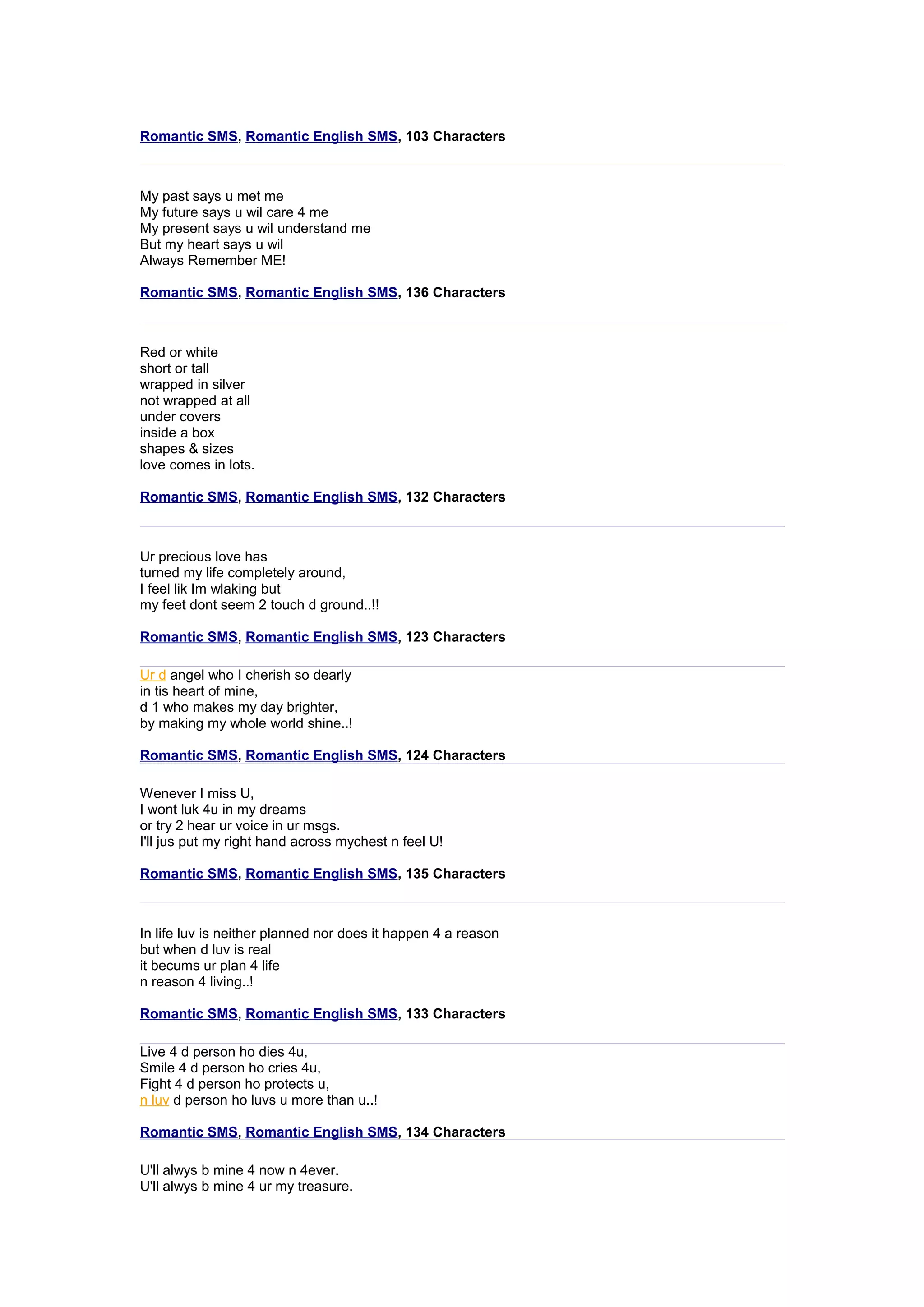 Romantic SMS, Romantic English SMS, 103 Characters 
My past says u met me 
My future says u wil care 4 me 
My present says u wil understand me 
But my heart says u wil 
Always Remember ME! 
Romantic SMS, Romantic English SMS, 136 Characters 
Red or white 
short or tall 
wrapped in silver 
not wrapped at all 
under covers 
inside a box 
shapes & sizes 
love comes in lots. 
Romantic SMS, Romantic English SMS, 132 Characters 
Ur precious love has 
turned my life completely around, 
I feel lik Im wlaking but 
my feet dont seem 2 touch d ground..!! 
Romantic SMS, Romantic English SMS, 123 Characters 
Ur d angel who I cherish so dearly 
in tis heart of mine, 
d 1 who makes my day brighter, 
by making my whole world shine..! 
Romantic SMS, Romantic English SMS, 124 Characters 
Wenever I miss U, 
I wont luk 4u in my dreams 
or try 2 hear ur voice in ur msgs. 
I'll jus put my right hand across mychest n feel U! 
Romantic SMS, Romantic English SMS, 135 Characters 
In life luv is neither planned nor does it happen 4 a reason 
but when d luv is real 
it becums ur plan 4 life 
n reason 4 living..! 
Romantic SMS, Romantic English SMS, 133 Characters 
Live 4 d person ho dies 4u, 
Smile 4 d person ho cries 4u, 
Fight 4 d person ho protects u, 
n luv d person ho luvs u more than u..! 
Romantic SMS, Romantic English SMS, 134 Characters 
U'll alwys b mine 4 now n 4ever. 
U'll alwys b mine 4 ur my treasure. 
 