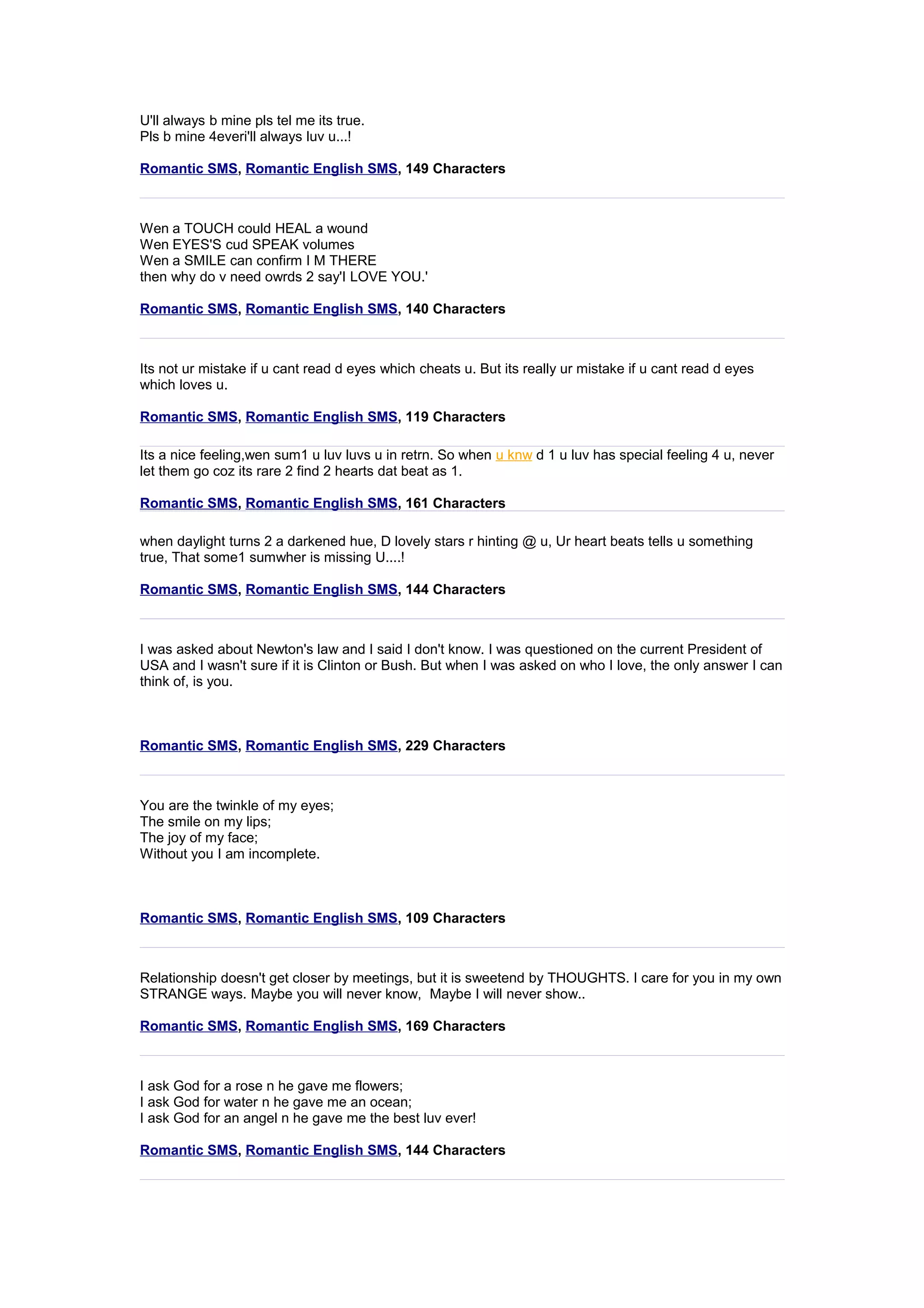 U'll always b mine pls tel me its true. 
Pls b mine 4everi'll always luv u...! 
Romantic SMS, Romantic English SMS, 149 Characters 
Wen a TOUCH could HEAL a wound 
Wen EYES'S cud SPEAK volumes 
Wen a SMILE can confirm I M THERE 
then why do v need owrds 2 say'I LOVE YOU.' 
Romantic SMS, Romantic English SMS, 140 Characters 
Its not ur mistake if u cant read d eyes which cheats u. But its really ur mistake if u cant read d eyes 
which loves u. 
Romantic SMS, Romantic English SMS, 119 Characters 
Its a nice feeling,wen sum1 u luv luvs u in retrn. So when u knw d 1 u luv has special feeling 4 u, never 
let them go coz its rare 2 find 2 hearts dat beat as 1. 
Romantic SMS, Romantic English SMS, 161 Characters 
when daylight turns 2 a darkened hue, D lovely stars r hinting @ u, Ur heart beats tells u something 
true, That some1 sumwher is missing U....! 
Romantic SMS, Romantic English SMS, 144 Characters 
I was asked about Newton's law and I said I don't know. I was questioned on the current President of 
USA and I wasn't sure if it is Clinton or Bush. But when I was asked on who I love, the only answer I can 
think of, is you. 
Romantic SMS, Romantic English SMS, 229 Characters 
You are the twinkle of my eyes; 
The smile on my lips; 
The joy of my face; 
Without you I am incomplete. 
Romantic SMS, Romantic English SMS, 109 Characters 
Relationship doesn't get closer by meetings, but it is sweetend by THOUGHTS. I care for you in my own 
STRANGE ways. Maybe you will never know, Maybe I will never show.. 
Romantic SMS, Romantic English SMS, 169 Characters 
I ask God for a rose n he gave me flowers; 
I ask God for water n he gave me an ocean; 
I ask God for an angel n he gave me the best luv ever! 
Romantic SMS, Romantic English SMS, 144 Characters 
 