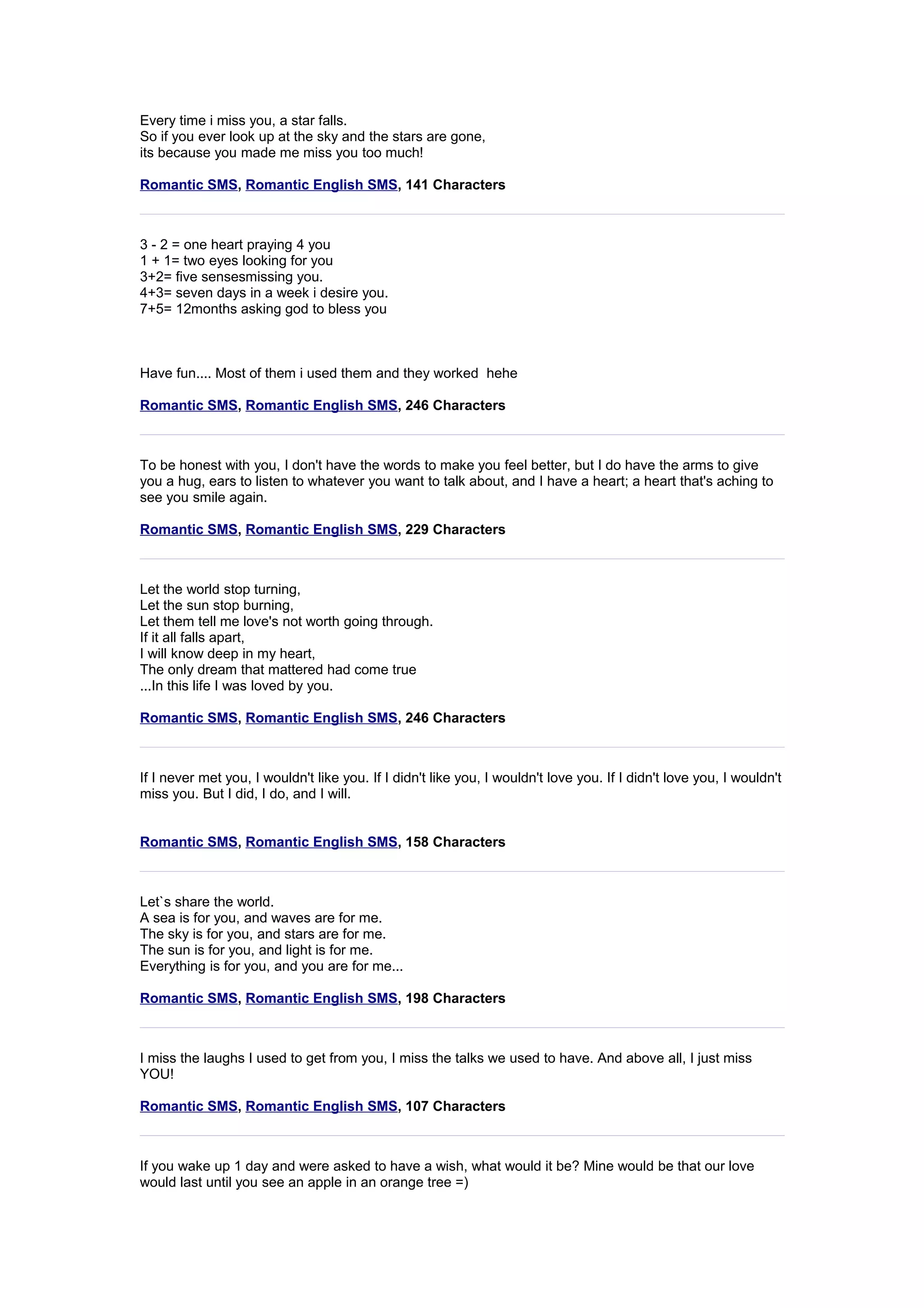 Every time i miss you, a star falls. 
So if you ever look up at the sky and the stars are gone, 
its because you made me miss you too much! 
Romantic SMS, Romantic English SMS, 141 Characters 
3 - 2 = one heart praying 4 you 
1 + 1= two eyes looking for you 
3+2= five sensesmissing you. 
4+3= seven days in a week i desire you. 
7+5= 12months asking god to bless you 
Have fun.... Most of them i used them and they worked hehe 
Romantic SMS, Romantic English SMS, 246 Characters 
To be honest with you, I don't have the words to make you feel better, but I do have the arms to give 
you a hug, ears to listen to whatever you want to talk about, and I have a heart; a heart that's aching to 
see you smile again. 
Romantic SMS, Romantic English SMS, 229 Characters 
Let the world stop turning, 
Let the sun stop burning, 
Let them tell me love's not worth going through. 
If it all falls apart, 
I will know deep in my heart, 
The only dream that mattered had come true 
...In this life I was loved by you. 
Romantic SMS, Romantic English SMS, 246 Characters 
If I never met you, I wouldn't like you. If I didn't like you, I wouldn't love you. If I didn't love you, I wouldn't 
miss you. But I did, I do, and I will. 
Romantic SMS, Romantic English SMS, 158 Characters 
Let`s share the world. 
A sea is for you, and waves are for me. 
The sky is for you, and stars are for me. 
The sun is for you, and light is for me. 
Everything is for you, and you are for me... 
Romantic SMS, Romantic English SMS, 198 Characters 
I miss the laughs I used to get from you, I miss the talks we used to have. And above all, I just miss 
YOU! 
Romantic SMS, Romantic English SMS, 107 Characters 
If you wake up 1 day and were asked to have a wish, what would it be? Mine would be that our love 
would last until you see an apple in an orange tree =) 
 