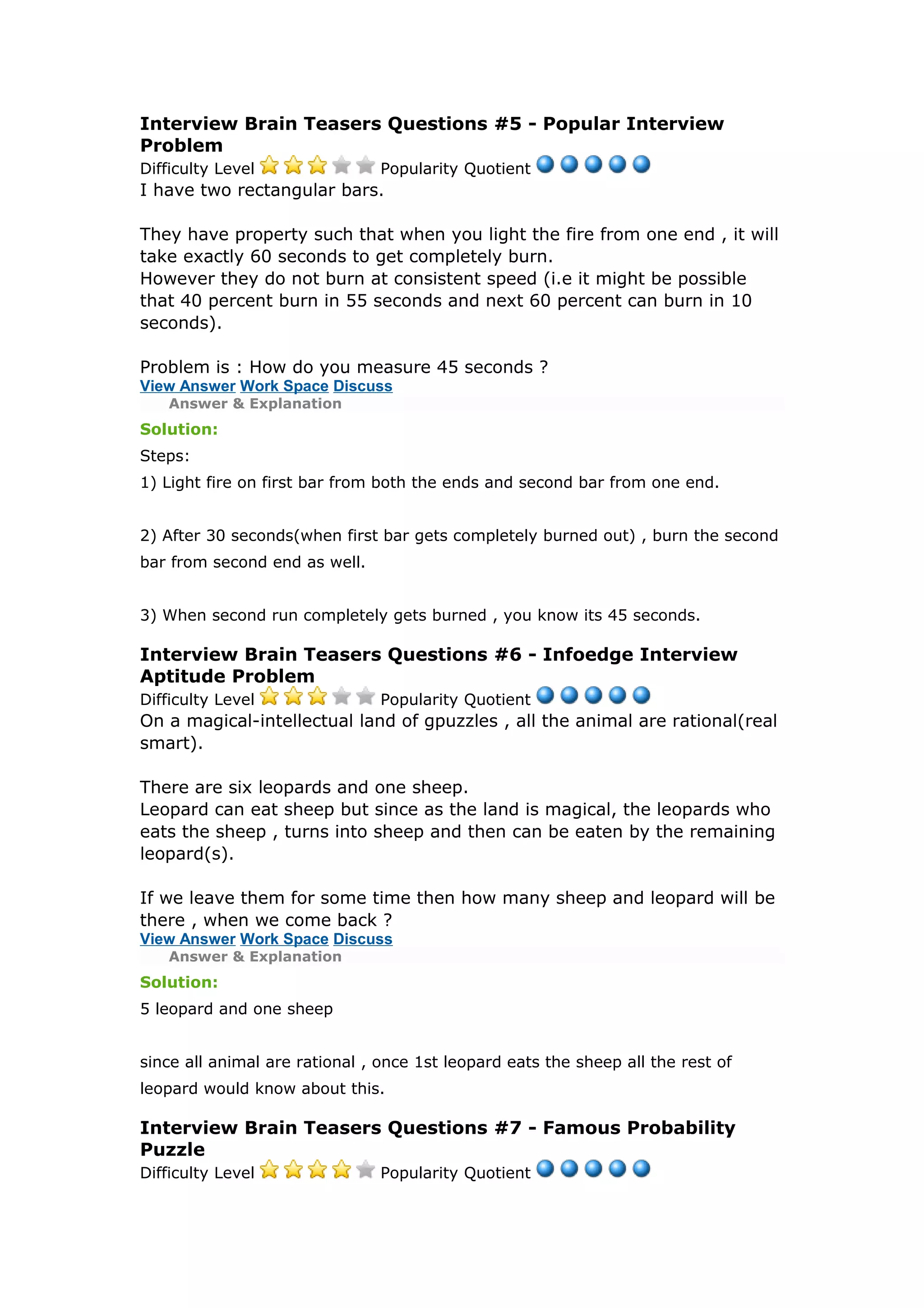 Interview Brain Teasers Questions #5 - Popular Interview 
Problem 
Difficulty Level Popularity Quotient 
I have two rectangular bars. 
They have property such that when you light the fire from one end , it will 
take exactly 60 seconds to get completely burn. 
However they do not burn at consistent speed (i.e it might be possible 
that 40 percent burn in 55 seconds and next 60 percent can burn in 10 
seconds). 
Problem is : How do you measure 45 seconds ? 
View Answer Work Space Discuss 
Answer & Explanation 
Solution: 
Steps: 
1) Light fire on first bar from both the ends and second bar from one end. 
2) After 30 seconds(when first bar gets completely burned out) , burn the second 
bar from second end as well. 
3) When second run completely gets burned , you know its 45 seconds. 
Interview Brain Teasers Questions #6 - Infoedge Interview 
Aptitude Problem 
Difficulty Level Popularity Quotient 
On a magical-intellectual land of gpuzzles , all the animal are rational(real 
smart). 
There are six leopards and one sheep. 
Leopard can eat sheep but since as the land is magical, the leopards who 
eats the sheep , turns into sheep and then can be eaten by the remaining 
leopard(s). 
If we leave them for some time then how many sheep and leopard will be 
there , when we come back ? 
View Answer Work Space Discuss 
Answer & Explanation 
Solution: 
5 leopard and one sheep 
since all animal are rational , once 1st leopard eats the sheep all the rest of 
leopard would know about this. 
Interview Brain Teasers Questions #7 - Famous Probability 
Puzzle 
Difficulty Level Popularity Quotient 
 