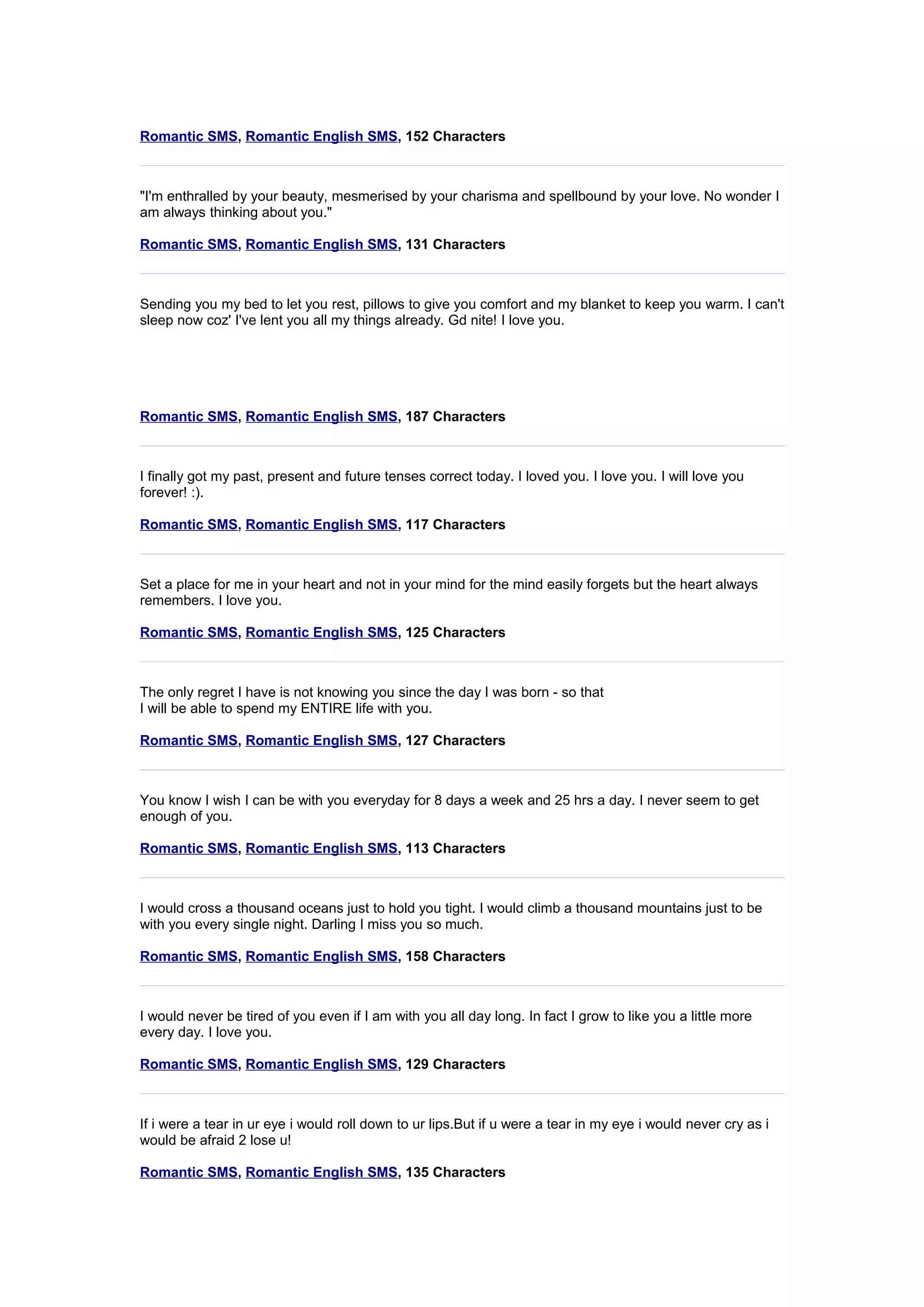 Romantic SMS, Romantic English SMS, 152 Characters 
"I'm enthralled by your beauty, mesmerised by your charisma and spellbound by your love. No wonder I 
am always thinking about you." 
Romantic SMS, Romantic English SMS, 131 Characters 
Sending you my bed to let you rest, pillows to give you comfort and my blanket to keep you warm. I can't 
sleep now coz' I've lent you all my things already. Gd nite! I love you. 
Romantic SMS, Romantic English SMS, 187 Characters 
I finally got my past, present and future tenses correct today. I loved you. I love you. I will love you 
forever! :). 
Romantic SMS, Romantic English SMS, 117 Characters 
Set a place for me in your heart and not in your mind for the mind easily forgets but the heart always 
remembers. I love you. 
Romantic SMS, Romantic English SMS, 125 Characters 
The only regret I have is not knowing you since the day I was born - so that 
I will be able to spend my ENTIRE life with you. 
Romantic SMS, Romantic English SMS, 127 Characters 
You know I wish I can be with you everyday for 8 days a week and 25 hrs a day. I never seem to get 
enough of you. 
Romantic SMS, Romantic English SMS, 113 Characters 
I would cross a thousand oceans just to hold you tight. I would climb a thousand mountains just to be 
with you every single night. Darling I miss you so much. 
Romantic SMS, Romantic English SMS, 158 Characters 
I would never be tired of you even if I am with you all day long. In fact I grow to like you a little more 
every day. I love you. 
Romantic SMS, Romantic English SMS, 129 Characters 
If i were a tear in ur eye i would roll down to ur lips.But if u were a tear in my eye i would never cry as i 
would be afraid 2 lose u! 
Romantic SMS, Romantic English SMS, 135 Characters 
 