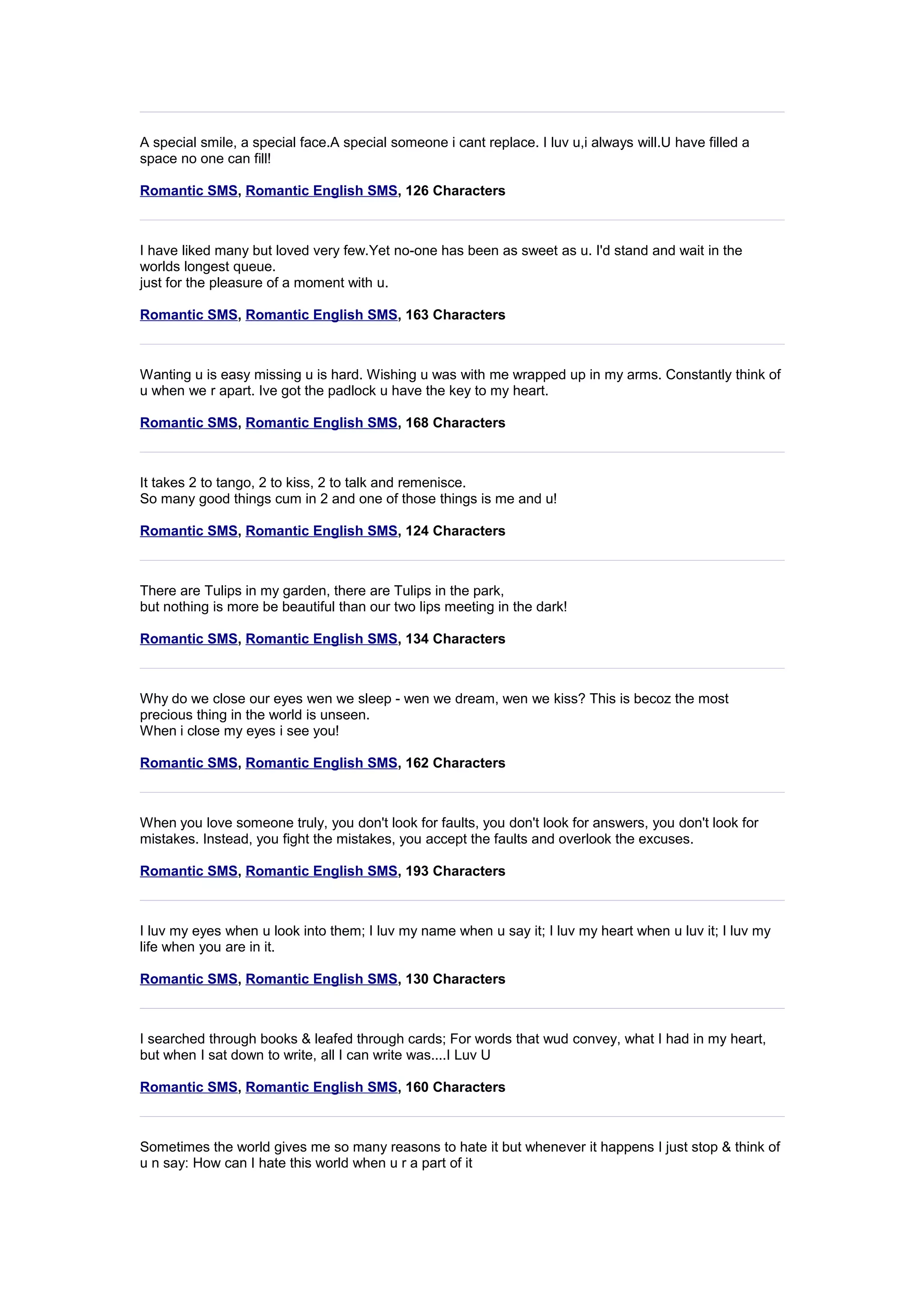 A special smile, a special face.A special someone i cant replace. I luv u,i always will.U have filled a 
space no one can fill! 
Romantic SMS, Romantic English SMS, 126 Characters 
I have liked many but loved very few.Yet no-one has been as sweet as u. I'd stand and wait in the 
worlds longest queue. 
just for the pleasure of a moment with u. 
Romantic SMS, Romantic English SMS, 163 Characters 
Wanting u is easy missing u is hard. Wishing u was with me wrapped up in my arms. Constantly think of 
u when we r apart. Ive got the padlock u have the key to my heart. 
Romantic SMS, Romantic English SMS, 168 Characters 
It takes 2 to tango, 2 to kiss, 2 to talk and remenisce. 
So many good things cum in 2 and one of those things is me and u! 
Romantic SMS, Romantic English SMS, 124 Characters 
There are Tulips in my garden, there are Tulips in the park, 
but nothing is more be beautiful than our two lips meeting in the dark! 
Romantic SMS, Romantic English SMS, 134 Characters 
Why do we close our eyes wen we sleep - wen we dream, wen we kiss? This is becoz the most 
precious thing in the world is unseen. 
When i close my eyes i see you! 
Romantic SMS, Romantic English SMS, 162 Characters 
When you love someone truly, you don't look for faults, you don't look for answers, you don't look for 
mistakes. Instead, you fight the mistakes, you accept the faults and overlook the excuses. 
Romantic SMS, Romantic English SMS, 193 Characters 
I luv my eyes when u look into them; I luv my name when u say it; I luv my heart when u luv it; I luv my 
life when you are in it. 
Romantic SMS, Romantic English SMS, 130 Characters 
I searched through books & leafed through cards; For words that wud convey, what I had in my heart, 
but when I sat down to write, all I can write was....I Luv U 
Romantic SMS, Romantic English SMS, 160 Characters 
Sometimes the world gives me so many reasons to hate it but whenever it happens I just stop & think of 
u n say: How can I hate this world when u r a part of it 
 