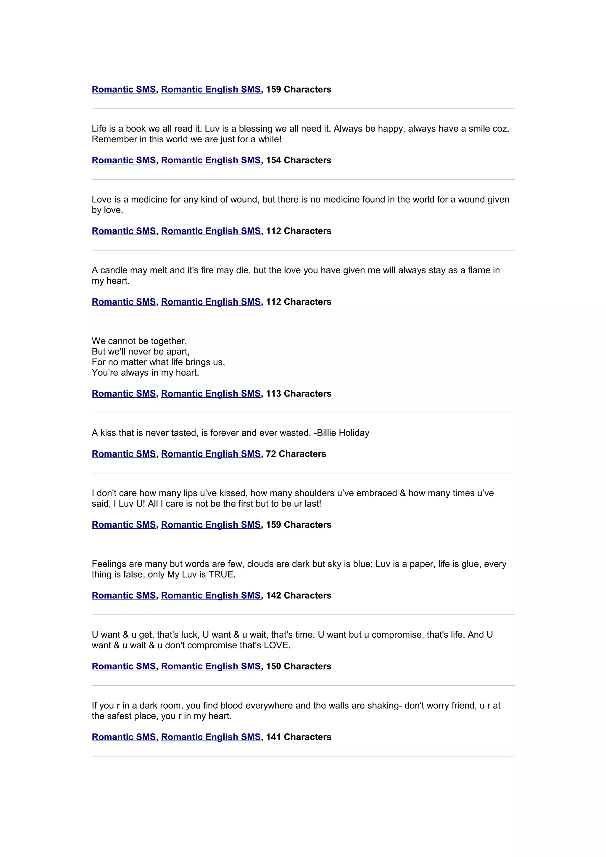 Romantic SMS, Romantic English SMS, 159 Characters 
Life is a book we all read it. Luv is a blessing we all need it. Always be happy, always have a smile coz. 
Remember in this world we are just for a while! 
Romantic SMS, Romantic English SMS, 154 Characters 
Love is a medicine for any kind of wound, but there is no medicine found in the world for a wound given 
by love. 
Romantic SMS, Romantic English SMS, 112 Characters 
A candle may melt and it's fire may die, but the love you have given me will always stay as a flame in 
my heart. 
Romantic SMS, Romantic English SMS, 112 Characters 
We cannot be together, 
But we'll never be apart, 
For no matter what life brings us, 
You’re always in my heart. 
Romantic SMS, Romantic English SMS, 113 Characters 
A kiss that is never tasted, is forever and ever wasted. -Billie Holiday 
Romantic SMS, Romantic English SMS, 72 Characters 
I don't care how many lips u’ve kissed, how many shoulders u’ve embraced & how many times u’ve 
said, I Luv U! All I care is not be the first but to be ur last! 
Romantic SMS, Romantic English SMS, 159 Characters 
Feelings are many but words are few, clouds are dark but sky is blue; Luv is a paper, life is glue, every 
thing is false, only My Luv is TRUE. 
Romantic SMS, Romantic English SMS, 142 Characters 
U want & u get, that's luck, U want & u wait, that's time. U want but u compromise, that's life. And U 
want & u wait & u don't compromise that's LOVE. 
Romantic SMS, Romantic English SMS, 150 Characters 
If you r in a dark room, you find blood everywhere and the walls are shaking- don't worry friend, u r at 
the safest place, you r in my heart. 
Romantic SMS, Romantic English SMS, 141 Characters 
 