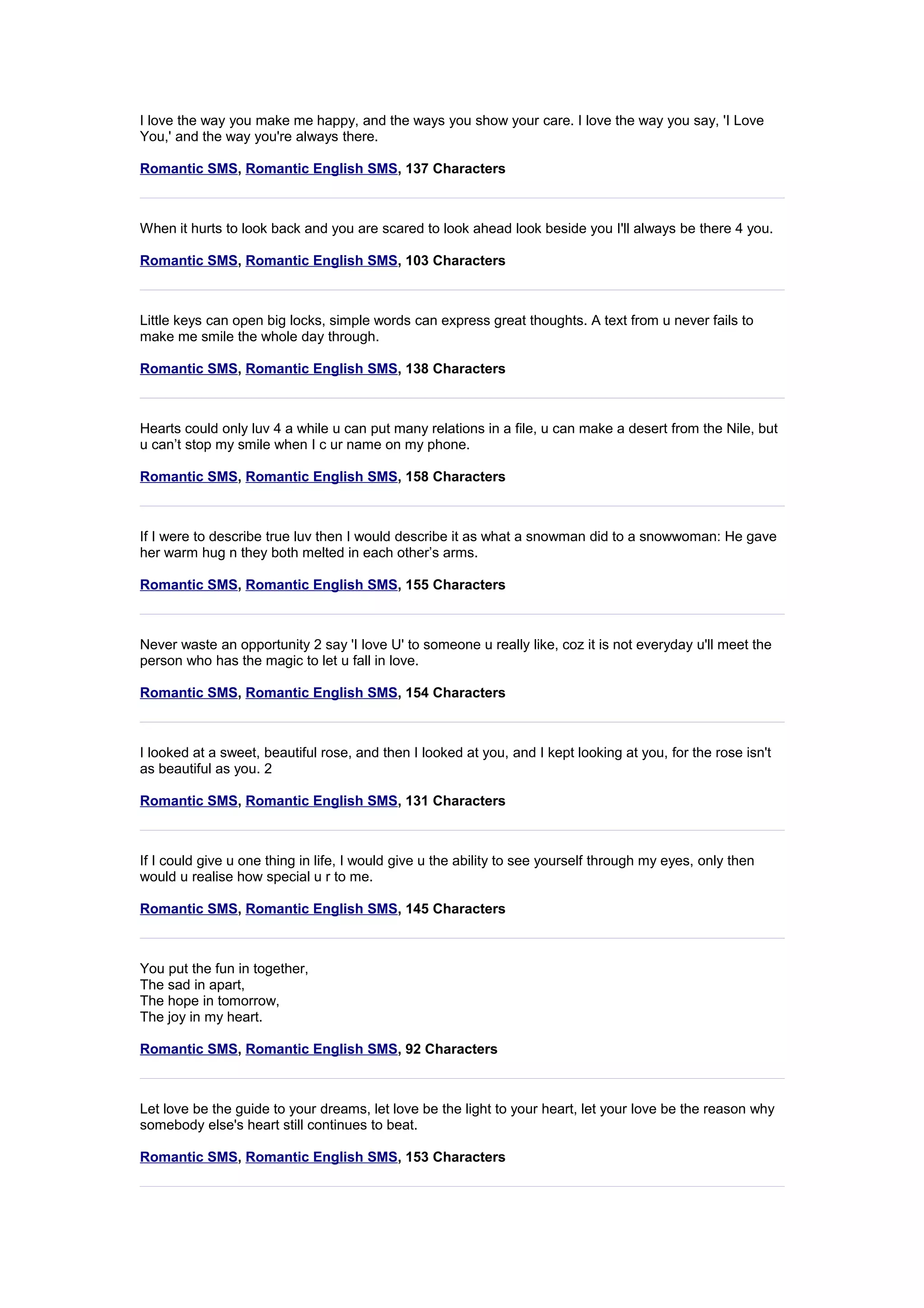 I love the way you make me happy, and the ways you show your care. I love the way you say, 'I Love 
You,' and the way you're always there. 
Romantic SMS, Romantic English SMS, 137 Characters 
When it hurts to look back and you are scared to look ahead look beside you I'll always be there 4 you. 
Romantic SMS, Romantic English SMS, 103 Characters 
Little keys can open big locks, simple words can express great thoughts. A text from u never fails to 
make me smile the whole day through. 
Romantic SMS, Romantic English SMS, 138 Characters 
Hearts could only luv 4 a while u can put many relations in a file, u can make a desert from the Nile, but 
u can’t stop my smile when I c ur name on my phone. 
Romantic SMS, Romantic English SMS, 158 Characters 
If I were to describe true luv then I would describe it as what a snowman did to a snowwoman: He gave 
her warm hug n they both melted in each other’s arms. 
Romantic SMS, Romantic English SMS, 155 Characters 
Never waste an opportunity 2 say 'I love U' to someone u really like, coz it is not everyday u'll meet the 
person who has the magic to let u fall in love. 
Romantic SMS, Romantic English SMS, 154 Characters 
I looked at a sweet, beautiful rose, and then I looked at you, and I kept looking at you, for the rose isn't 
as beautiful as you. 2 
Romantic SMS, Romantic English SMS, 131 Characters 
If I could give u one thing in life, I would give u the ability to see yourself through my eyes, only then 
would u realise how special u r to me. 
Romantic SMS, Romantic English SMS, 145 Characters 
You put the fun in together, 
The sad in apart, 
The hope in tomorrow, 
The joy in my heart. 
Romantic SMS, Romantic English SMS, 92 Characters 
Let love be the guide to your dreams, let love be the light to your heart, let your love be the reason why 
somebody else's heart still continues to beat. 
Romantic SMS, Romantic English SMS, 153 Characters 
 