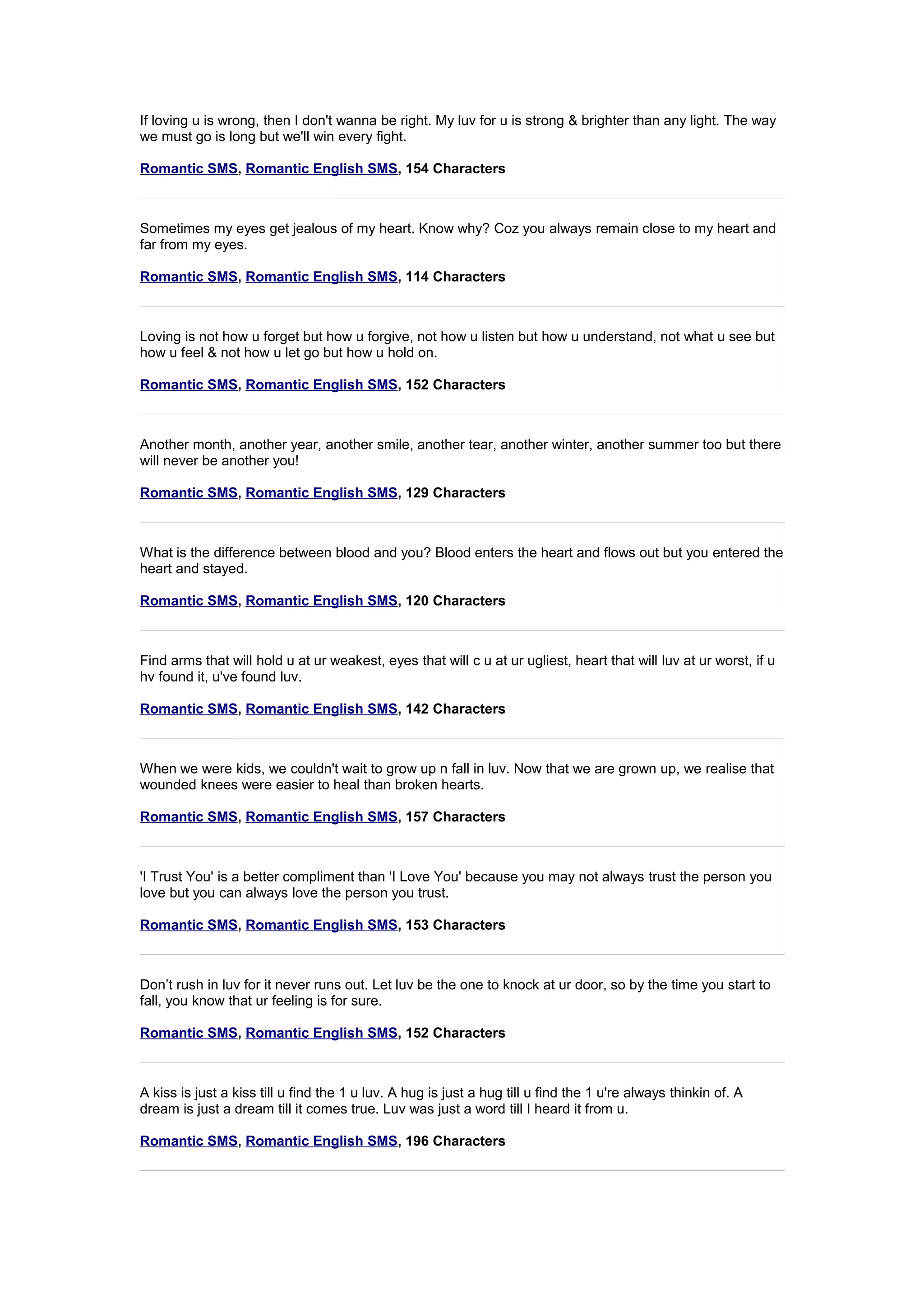 If loving u is wrong, then I don't wanna be right. My luv for u is strong & brighter than any light. The way 
we must go is long but we'll win every fight. 
Romantic SMS, Romantic English SMS, 154 Characters 
Sometimes my eyes get jealous of my heart. Know why? Coz you always remain close to my heart and 
far from my eyes. 
Romantic SMS, Romantic English SMS, 114 Characters 
Loving is not how u forget but how u forgive, not how u listen but how u understand, not what u see but 
how u feel & not how u let go but how u hold on. 
Romantic SMS, Romantic English SMS, 152 Characters 
Another month, another year, another smile, another tear, another winter, another summer too but there 
will never be another you! 
Romantic SMS, Romantic English SMS, 129 Characters 
What is the difference between blood and you? Blood enters the heart and flows out but you entered the 
heart and stayed. 
Romantic SMS, Romantic English SMS, 120 Characters 
Find arms that will hold u at ur weakest, eyes that will c u at ur ugliest, heart that will luv at ur worst, if u 
hv found it, u've found luv. 
Romantic SMS, Romantic English SMS, 142 Characters 
When we were kids, we couldn't wait to grow up n fall in luv. Now that we are grown up, we realise that 
wounded knees were easier to heal than broken hearts. 
Romantic SMS, Romantic English SMS, 157 Characters 
'I Trust You' is a better compliment than 'I Love You' because you may not always trust the person you 
love but you can always love the person you trust. 
Romantic SMS, Romantic English SMS, 153 Characters 
Don’t rush in luv for it never runs out. Let luv be the one to knock at ur door, so by the time you start to 
fall, you know that ur feeling is for sure. 
Romantic SMS, Romantic English SMS, 152 Characters 
A kiss is just a kiss till u find the 1 u luv. A hug is just a hug till u find the 1 u're always thinkin of. A 
dream is just a dream till it comes true. Luv was just a word till I heard it from u. 
Romantic SMS, Romantic English SMS, 196 Characters 
 