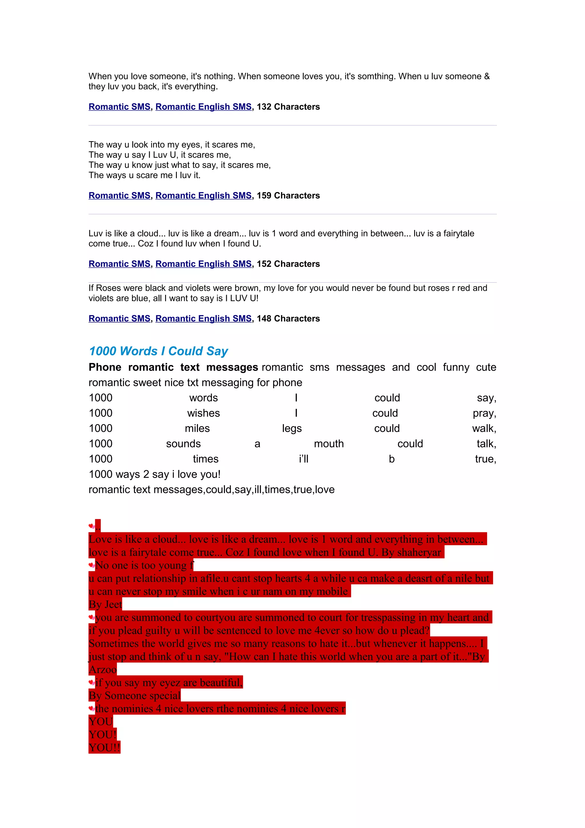 When you love someone, it's nothing. When someone loves you, it's somthing. When u luv someone & 
they luv you back, it's everything. 
Romantic SMS, Romantic English SMS, 132 Characters 
The way u look into my eyes, it scares me, 
The way u say I Luv U, it scares me, 
The way u know just what to say, it scares me, 
The ways u scare me I luv it. 
Romantic SMS, Romantic English SMS, 159 Characters 
Luv is like a cloud... luv is like a dream... luv is 1 word and everything in between... luv is a fairytale 
come true... Coz I found luv when I found U. 
Romantic SMS, Romantic English SMS, 152 Characters 
If Roses were black and violets were brown, my love for you would never be found but roses r red and 
violets are blue, all I want to say is I LUV U! 
Romantic SMS, Romantic English SMS, 148 Characters 
1000 Words I Could Say 
Phone romantic text messages romantic sms messages and cool funny cute 
romantic sweet nice txt messaging for phone 
1000 words I could say, 
1000 wishes I could pray, 
1000 miles legs could walk, 
1000 sounds a mouth could talk, 
1000 times i’ll b true, 
1000 ways 2 say i love you! 
romantic text messages,could,say,ill,times,true,love 
.. 
Love is like a cloud... love is like a dream... love is 1 word and everything in between... 
love is a fairytale come true... Coz I found love when I found U. By shaheryar 
No one is too young f 
u can put relationship in afile.u cant stop hearts 4 a while u ca make a deasrt of a nile but 
u can never stop my smile when i c ur nam on my mobile 
By Jeet 
you are summoned to courtyou are summoned to court for tresspassing in my heart and 
if you plead guilty u will be sentenced to love me 4ever so how do u plead? 
Sometimes the world gives me so many reasons to hate it...but whenever it happens.... I 
just stop and think of u n say, "How can I hate this world when you are a part of it..."By 
Arzoo 
if you say my eyez are beautiful, 
By Someone special 
the nominies 4 nice lovers rthe nominies 4 nice lovers r 
YOU 
YOU! 
YOU!! 
 