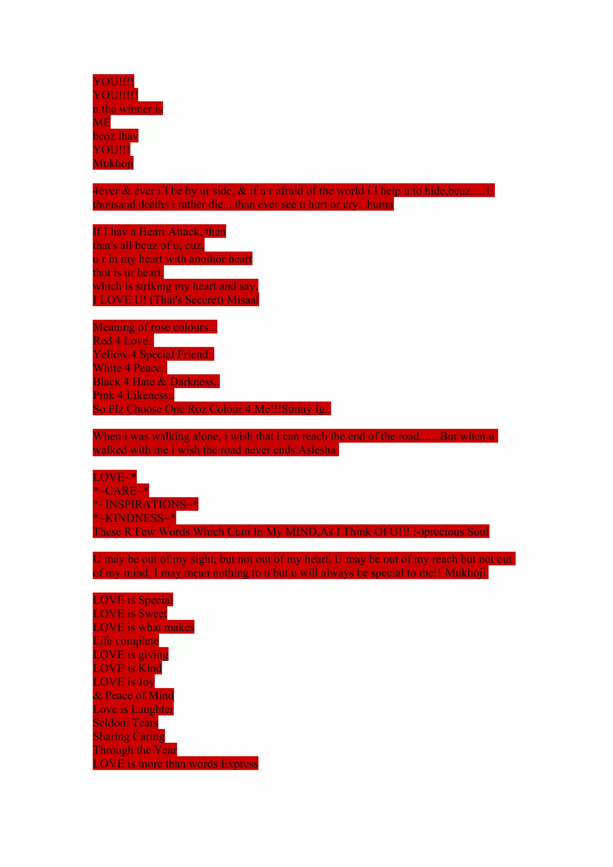 YOU!!!! 
YOU!!!!! 
n the winner is 
ME 
bcoz ihav 
YOU!!! 
Mukhoji 
4ever & ever i`l be by ur side, & if u r afraid of the world i`l help u to hide,bcuz.....1 
thousand deaths i rather die....than ever see u hurt or cry...huma 
If I hav a Heart Attack, then 
that's all bcuz of u, cuz, 
u r in my heart with anothor heart 
that is ur heart, 
which is striking my heart and say, 
I LOVE U! (That's Seceret) Misaal 
Meaning of rose colours... 
Red 4 Love.. 
Yellow 4 Special Friend.. 
White 4 Peace.. 
Black 4 Hate & Darkness.. 
Pink 4 Likeness.. 
So Plz Choose One Roz Colour 4 Me!!!Sunny Ig.. 
When i was walking alone, i wish that i can reach the end of the road.......But when u 
walked with me i wish the road never ends.Aslesha 
LOVE~* 
*~CARE~* 
*~INSPIRATIONS~* 
*~KINDNESS~* 
These R Few Words Which Cum In My MIND,As I Think Of U!!! :-)precious Soul 
U may be out of my sight, but not out of my heart, U may be out of my reach but not out 
of my mind. I may mean nothing to u but u will always be special to me!! Mukhoji 
LOVE is Special 
LOVE is Sweet 
LOVE is what makes 
Life complete 
LOVE is giving 
LOVE is Kind 
LOVE is Joy 
& Peace of Mind 
Love is Laughter 
Seldom Tears 
Sharing Caring 
Through the Year 
LOVE is more than words Express 
 
