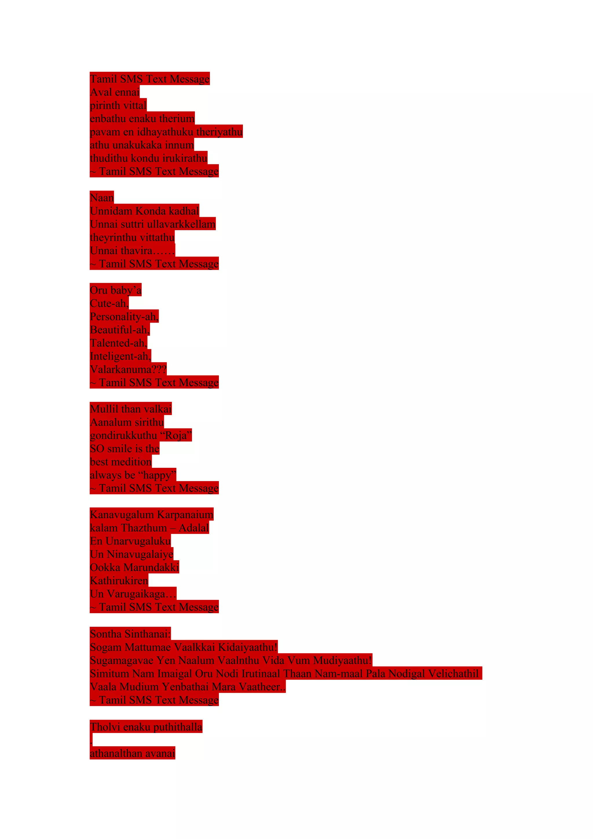 Tamil SMS Text Message 
Aval ennai 
pirinth vittal 
enbathu enaku therium 
pavam en idhayathuku theriyathu 
athu unakukaka innum 
thudithu kondu irukirathu 
~ Tamil SMS Text Message 
Naan 
Unnidam Konda kadhal 
Unnai suttri ullavarkkellam 
theyrinthu vittathu 
Unnai thavira…… 
~ Tamil SMS Text Message 
Oru baby’a 
Cute-ah, 
Personality-ah, 
Beautiful-ah, 
Talented-ah, 
Inteligent-ah, 
Valarkanuma??? 
~ Tamil SMS Text Message 
Mullil than valkai 
Aanalum sirithu 
gondirukkuthu “Roja” 
SO smile is the 
best medition 
always be “happy” 
~ Tamil SMS Text Message 
Kanavugalum Karpanaium 
kalam Thazthum – Adalal 
En Unarvugaluku 
Un Ninavugalaiye 
Ookka Marundakki 
Kathirukiren 
Un Varugaikaga… 
~ Tamil SMS Text Message 
Sontha Sinthanai: 
Sogam Mattumae Vaalkkai Kidaiyaathu! 
Sugamagavae Yen Naalum Vaalnthu Vida Vum Mudiyaathu! 
Simitum Nam Imaigal Oru Nodi Irutinaal Thaan Nam-maal Pala Nodigal Velichathil 
Vaala Mudium Yenbathai Mara Vaatheer.. 
~ Tamil SMS Text Message 
Tholvi enaku puthithalla 
. 
athanalthan avanai 
 