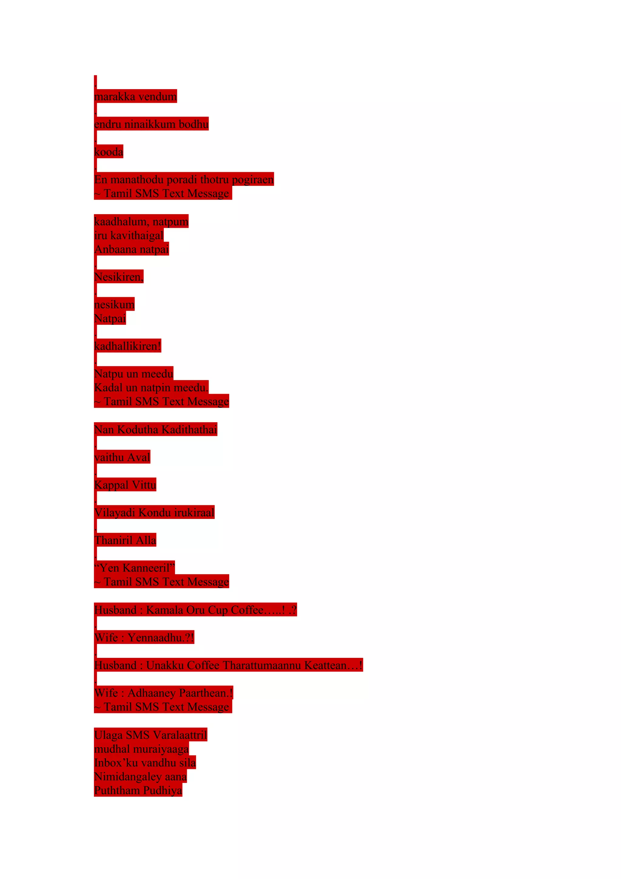 . 
marakka vendum 
. 
endru ninaikkum bodhu 
. 
kooda 
. 
En manathodu poradi thotru pogiraen 
~ Tamil SMS Text Message 
kaadhalum, natpum 
iru kavithaigal 
Anbaana natpai 
. 
Nesikiren, 
. 
nesikum 
Natpai 
. 
kadhallikiren! 
. 
Natpu un meedu 
Kadal un natpin meedu. 
~ Tamil SMS Text Message 
Nan Kodutha Kadithathai 
. 
vaithu Aval 
. 
Kappal Vittu 
. 
Vilayadi Kondu irukiraal 
. 
Thaniril Alla 
. 
“Yen Kanneeril” 
~ Tamil SMS Text Message 
Husband : Kamala Oru Cup Coffee…..! .? 
. 
Wife : Yennaadhu.?! 
. 
Husband : Unakku Coffee Tharattumaannu Keattean…! 
. 
Wife : Adhaaney Paarthean.! 
~ Tamil SMS Text Message 
Ulaga SMS Varalaattril 
mudhal muraiyaaga 
Inbox’ku vandhu sila 
Nimidangaley aana 
Puththam Pudhiya 
 