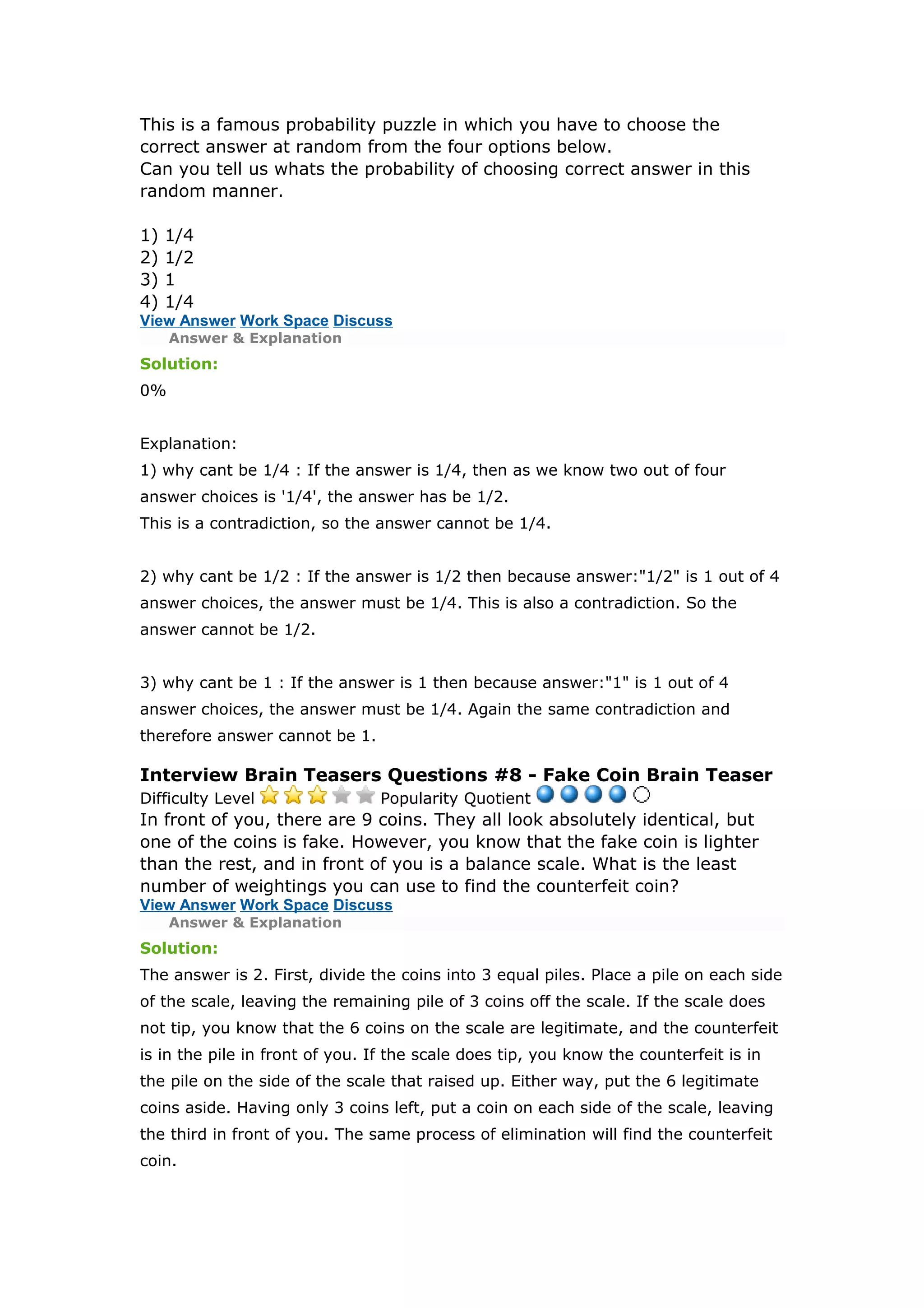 This is a famous probability puzzle in which you have to choose the 
correct answer at random from the four options below. 
Can you tell us whats the probability of choosing correct answer in this 
random manner. 
1) 1/4 
2) 1/2 
3) 1 
4) 1/4 
View Answer Work Space Discuss 
Answer & Explanation 
Solution: 
0% 
Explanation: 
1) why cant be 1/4 : If the answer is 1/4, then as we know two out of four 
answer choices is '1/4', the answer has be 1/2. 
This is a contradiction, so the answer cannot be 1/4. 
2) why cant be 1/2 : If the answer is 1/2 then because answer:"1/2" is 1 out of 4 
answer choices, the answer must be 1/4. This is also a contradiction. So the 
answer cannot be 1/2. 
3) why cant be 1 : If the answer is 1 then because answer:"1" is 1 out of 4 
answer choices, the answer must be 1/4. Again the same contradiction and 
therefore answer cannot be 1. 
Interview Brain Teasers Questions #8 - Fake Coin Brain Teaser 
Difficulty Level Popularity Quotient 
In front of you, there are 9 coins. They all look absolutely identical, but 
one of the coins is fake. However, you know that the fake coin is lighter 
than the rest, and in front of you is a balance scale. What is the least 
number of weightings you can use to find the counterfeit coin? 
View Answer Work Space Discuss 
Answer & Explanation 
Solution: 
The answer is 2. First, divide the coins into 3 equal piles. Place a pile on each side 
of the scale, leaving the remaining pile of 3 coins off the scale. If the scale does 
not tip, you know that the 6 coins on the scale are legitimate, and the counterfeit 
is in the pile in front of you. If the scale does tip, you know the counterfeit is in 
the pile on the side of the scale that raised up. Either way, put the 6 legitimate 
coins aside. Having only 3 coins left, put a coin on each side of the scale, leaving 
the third in front of you. The same process of elimination will find the counterfeit 
coin. 
 