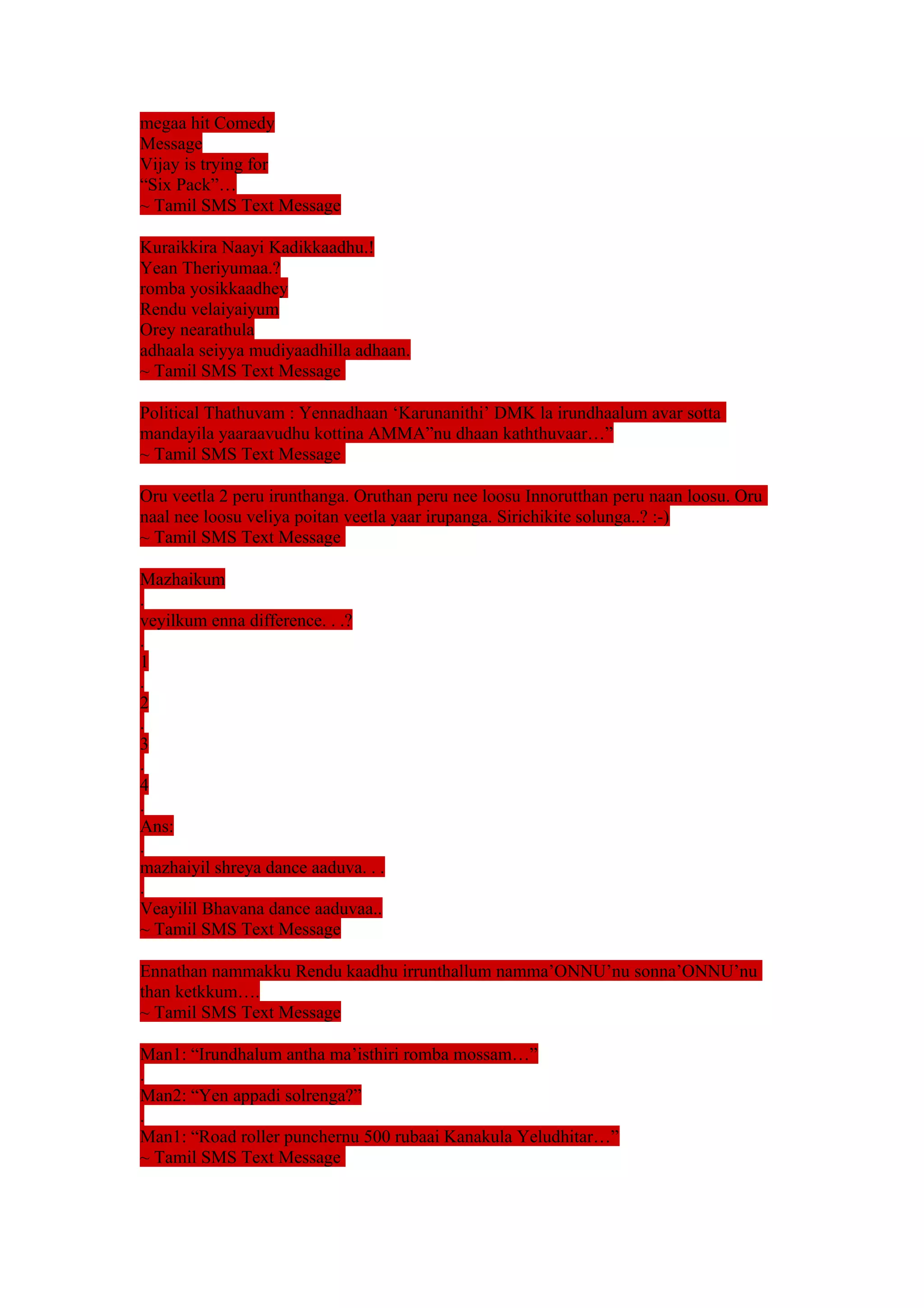 megaa hit Comedy 
Message 
Vijay is trying for 
“Six Pack”… 
~ Tamil SMS Text Message 
Kuraikkira Naayi Kadikkaadhu.! 
Yean Theriyumaa.? 
romba yosikkaadhey 
Rendu velaiyaiyum 
Orey nearathula 
adhaala seiyya mudiyaadhilla adhaan. 
~ Tamil SMS Text Message 
Political Thathuvam : Yennadhaan ‘Karunanithi’ DMK la irundhaalum avar sotta 
mandayila yaaraavudhu kottina AMMA”nu dhaan kaththuvaar…” 
~ Tamil SMS Text Message 
Oru veetla 2 peru irunthanga. Oruthan peru nee loosu Innorutthan peru naan loosu. Oru 
naal nee loosu veliya poitan veetla yaar irupanga. Sirichikite solunga..? :-) 
~ Tamil SMS Text Message 
Mazhaikum 
. 
veyilkum enna difference. . .? 
. 
1. 
2. 
3. 
4. 
Ans: 
. 
mazhaiyil shreya dance aaduva. . . 
. 
Veayilil Bhavana dance aaduvaa.. 
~ Tamil SMS Text Message 
Ennathan nammakku Rendu kaadhu irrunthallum namma’ONNU’nu sonna’ONNU’nu 
than ketkkum…. 
~ Tamil SMS Text Message 
Man1: “Irundhalum antha ma’isthiri romba mossam…” 
. 
Man2: “Yen appadi solrenga?” 
. 
Man1: “Road roller punchernu 500 rubaai Kanakula Yeludhitar…” 
~ Tamil SMS Text Message 
 