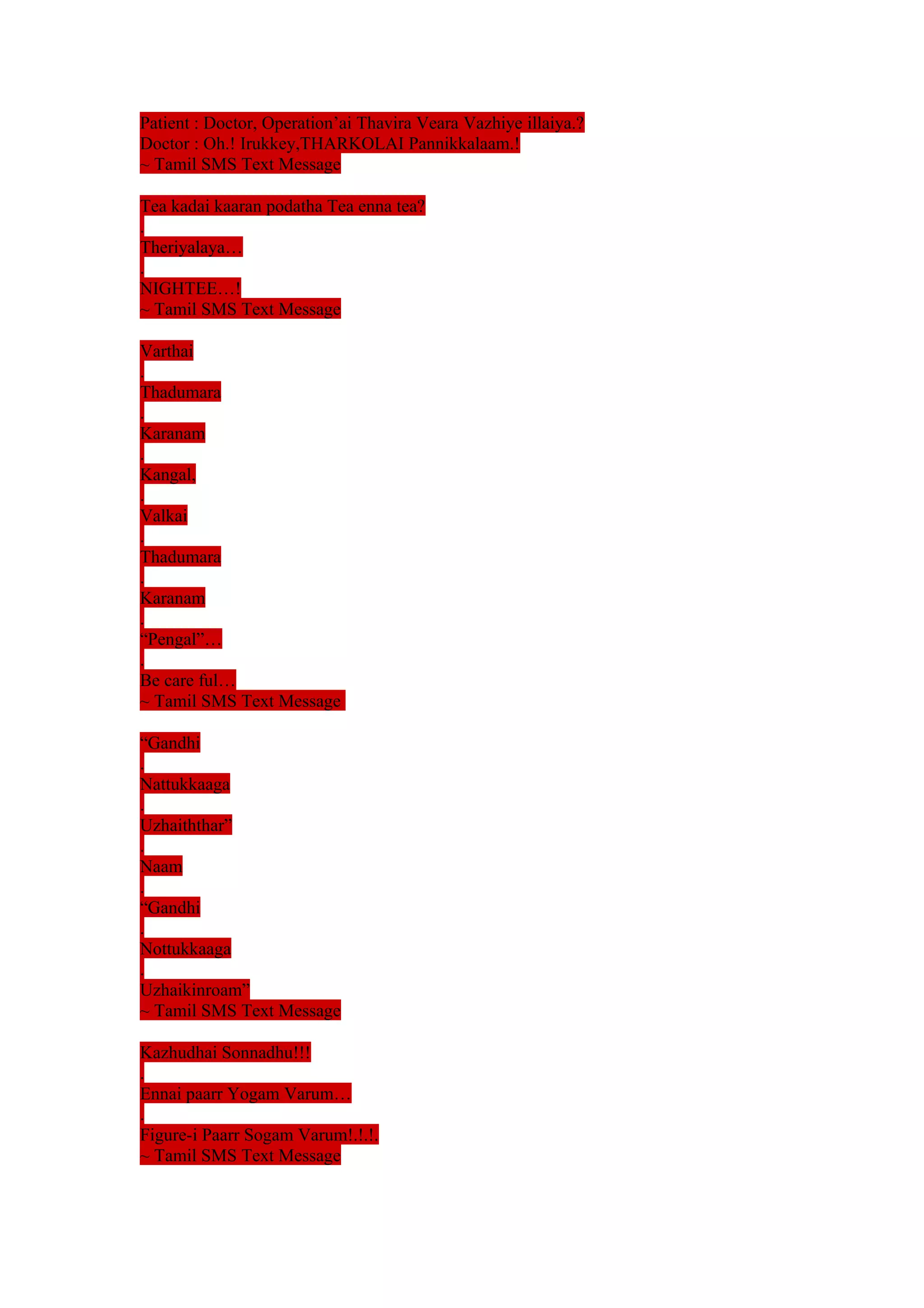 Patient : Doctor, Operation’ai Thavira Veara Vazhiye illaiya.? 
Doctor : Oh.! Irukkey,THARKOLAI Pannikkalaam.! 
~ Tamil SMS Text Message 
Tea kadai kaaran podatha Tea enna tea? 
. 
Theriyalaya… 
. 
NIGHTEE…! 
~ Tamil SMS Text Message 
Varthai 
. 
Thadumara 
. 
Karanam 
. 
Kangal, 
. 
Valkai 
. 
Thadumara 
. 
Karanam 
. 
“Pengal”… 
. 
Be care ful… 
~ Tamil SMS Text Message 
“Gandhi 
. 
Nattukkaaga 
. 
Uzhaiththar” 
. 
Naam 
. 
“Gandhi 
. 
Nottukkaaga 
. 
Uzhaikinroam” 
~ Tamil SMS Text Message 
Kazhudhai Sonnadhu!!! 
. 
Ennai paarr Yogam Varum… 
. 
Figure-i Paarr Sogam Varum!.!.!. 
~ Tamil SMS Text Message 
 
