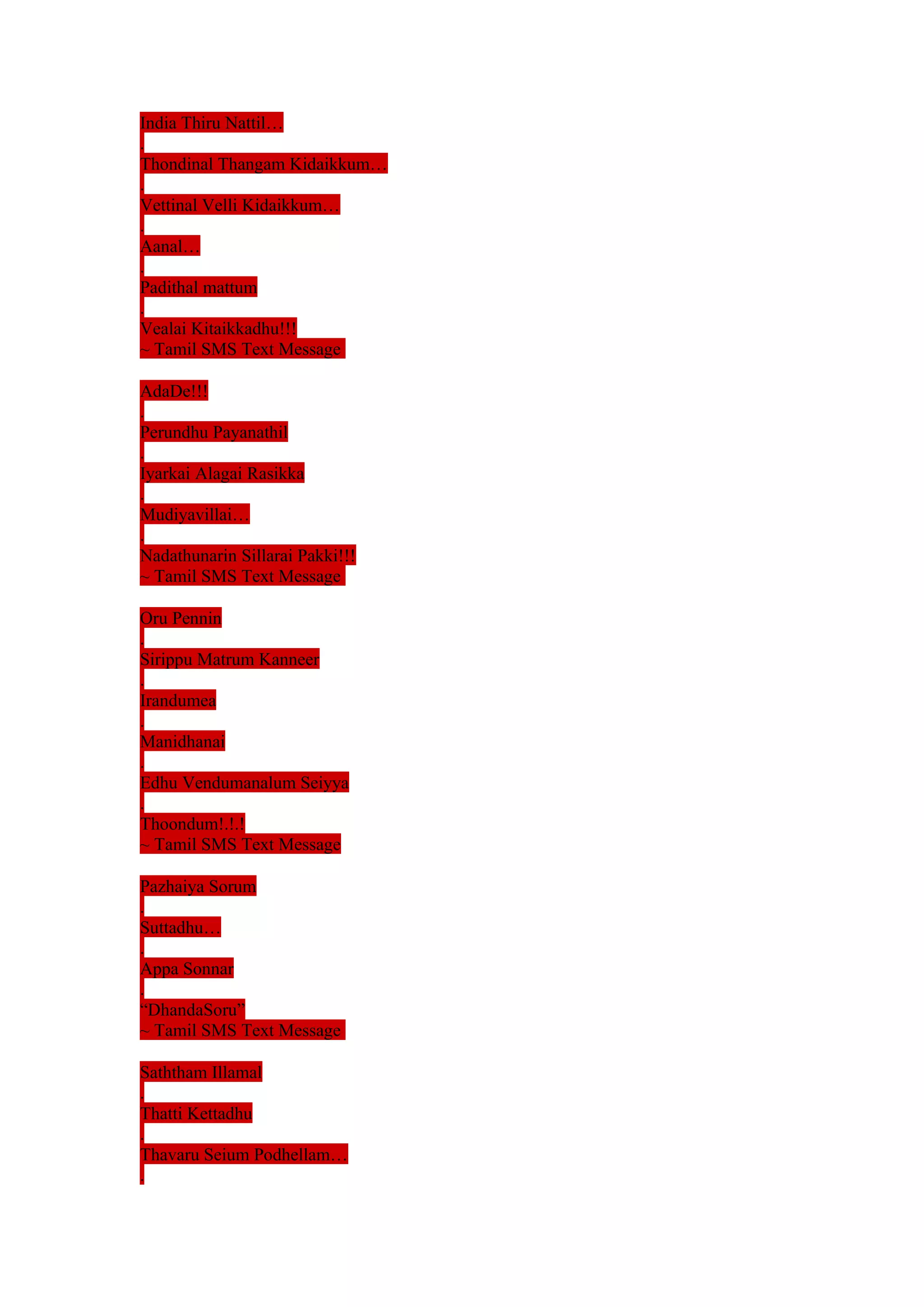 India Thiru Nattil… 
. 
Thondinal Thangam Kidaikkum… 
. 
Vettinal Velli Kidaikkum… 
. 
Aanal… 
. 
Padithal mattum 
. 
Vealai Kitaikkadhu!!! 
~ Tamil SMS Text Message 
AdaDe!!! 
. 
Perundhu Payanathil 
. 
Iyarkai Alagai Rasikka 
. 
Mudiyavillai… 
. 
Nadathunarin Sillarai Pakki!!! 
~ Tamil SMS Text Message 
Oru Pennin 
. 
Sirippu Matrum Kanneer 
. 
Irandumea 
. 
Manidhanai 
. 
Edhu Vendumanalum Seiyya 
. 
Thoondum!.!.! 
~ Tamil SMS Text Message 
Pazhaiya Sorum 
. 
Suttadhu… 
. 
Appa Sonnar 
. 
“DhandaSoru” 
~ Tamil SMS Text Message 
Saththam Illamal 
. 
Thatti Kettadhu 
. 
Thavaru Seium Podhellam… 
. 
 