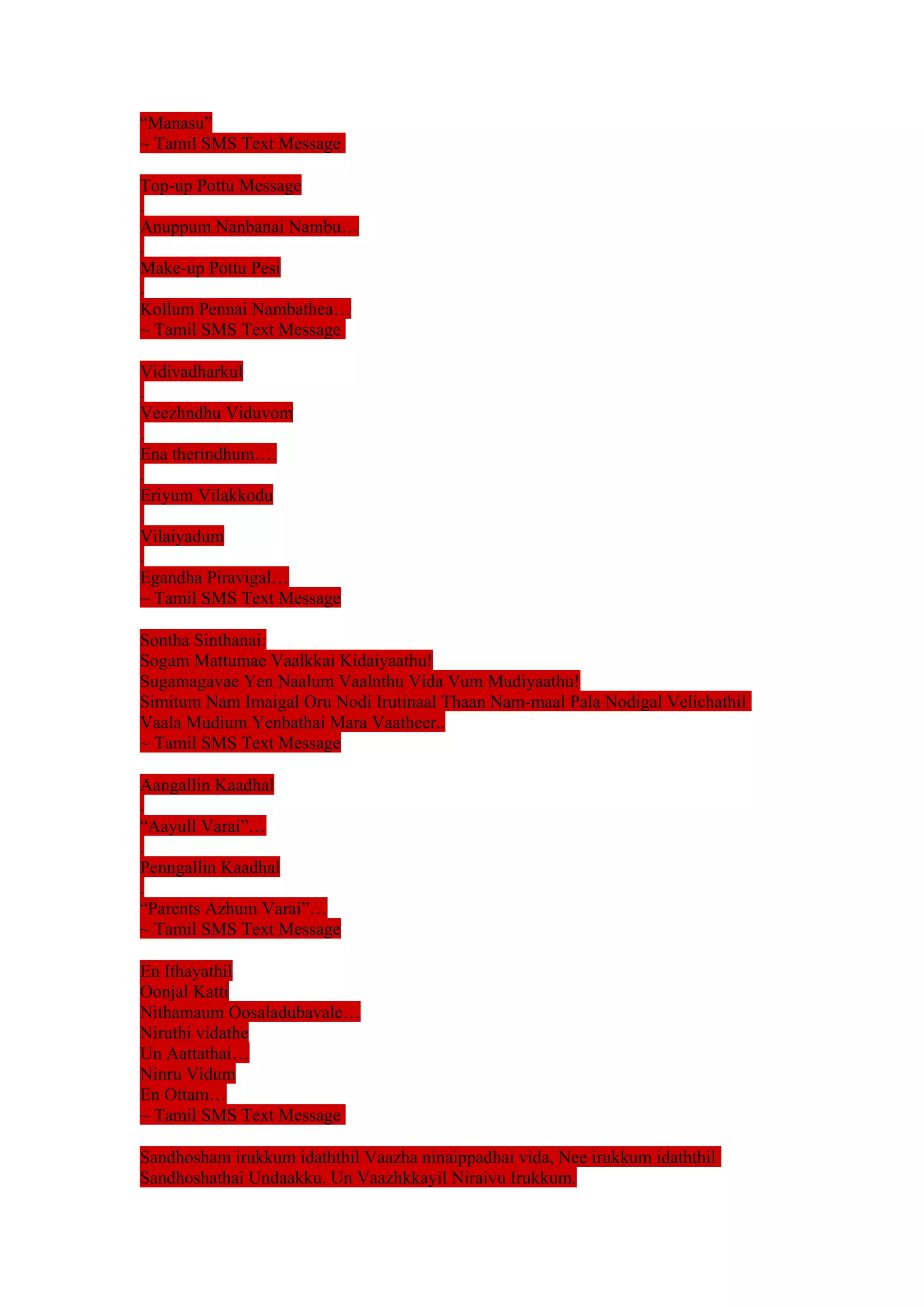 “Manasu” 
~ Tamil SMS Text Message 
Top-up Pottu Message 
. 
Anuppum Nanbanai Nambu… 
. 
Make-up Pottu Pesi 
. 
Kollum Pennai Nambathea… 
~ Tamil SMS Text Message 
Vidivadharkul 
. 
Veezhndhu Viduvom 
. 
Ena therindhum…. 
. 
Eriyum Vilakkodu 
. 
Vilaiyadum 
. 
Egandha Piravigal… 
~ Tamil SMS Text Message 
Sontha Sinthanai: 
Sogam Mattumae Vaalkkai Kidaiyaathu! 
Sugamagavae Yen Naalum Vaalnthu Vida Vum Mudiyaathu! 
Simitum Nam Imaigal Oru Nodi Irutinaal Thaan Nam-maal Pala Nodigal Velichathil 
Vaala Mudium Yenbathai Mara Vaatheer.. 
~ Tamil SMS Text Message 
Aangallin Kaadhal 
. 
“Aayull Varai”… 
. 
Penngallin Kaadhal 
. 
“Parents Azhum Varai”… 
~ Tamil SMS Text Message 
En Ithayathil 
Oonjal Katti 
Nithamaum Oosaladubavale… 
Niruthi vidathe 
Un Aattathai… 
Ninru Vidum 
En Ottam… 
~ Tamil SMS Text Message 
Sandhosham irukkum idaththil Vaazha ninaippadhai vida, Nee irukkum idaththil 
Sandhoshathai Undaakku. Un Vaazhkkayil Niraivu Irukkum. 
 
