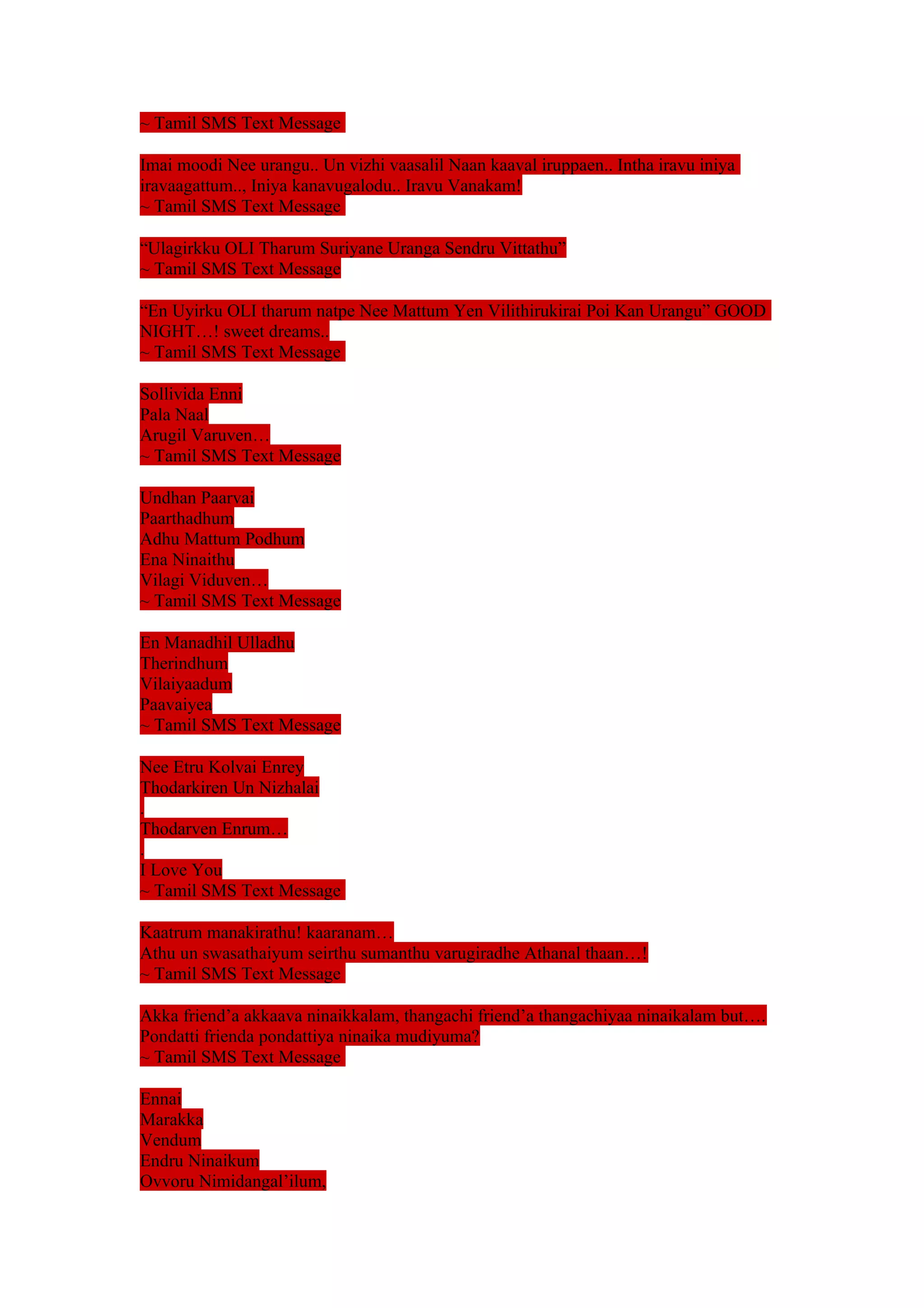 ~ Tamil SMS Text Message 
Imai moodi Nee urangu.. Un vizhi vaasalil Naan kaaval iruppaen.. Intha iravu iniya 
iravaagattum.., Iniya kanavugalodu.. Iravu Vanakam! 
~ Tamil SMS Text Message 
“Ulagirkku OLI Tharum Suriyane Uranga Sendru Vittathu” 
~ Tamil SMS Text Message 
“En Uyirku OLI tharum natpe Nee Mattum Yen Vilithirukirai Poi Kan Urangu” GOOD 
NIGHT…! sweet dreams.. 
~ Tamil SMS Text Message 
Sollivida Enni 
Pala Naal 
Arugil Varuven… 
~ Tamil SMS Text Message 
Undhan Paarvai 
Paarthadhum 
Adhu Mattum Podhum 
Ena Ninaithu 
Vilagi Viduven… 
~ Tamil SMS Text Message 
En Manadhil Ulladhu 
Therindhum 
Vilaiyaadum 
Paavaiyea 
~ Tamil SMS Text Message 
Nee Etru Kolvai Enrey 
Thodarkiren Un Nizhalai 
. 
Thodarven Enrum… 
. 
I Love You 
~ Tamil SMS Text Message 
Kaatrum manakirathu! kaaranam… 
Athu un swasathaiyum seirthu sumanthu varugiradhe Athanal thaan…! 
~ Tamil SMS Text Message 
Akka friend’a akkaava ninaikkalam, thangachi friend’a thangachiyaa ninaikalam but…. 
Pondatti frienda pondattiya ninaika mudiyuma? 
~ Tamil SMS Text Message 
Ennai 
Marakka 
Vendum 
Endru Ninaikum 
Ovvoru Nimidangal’ilum, 
 