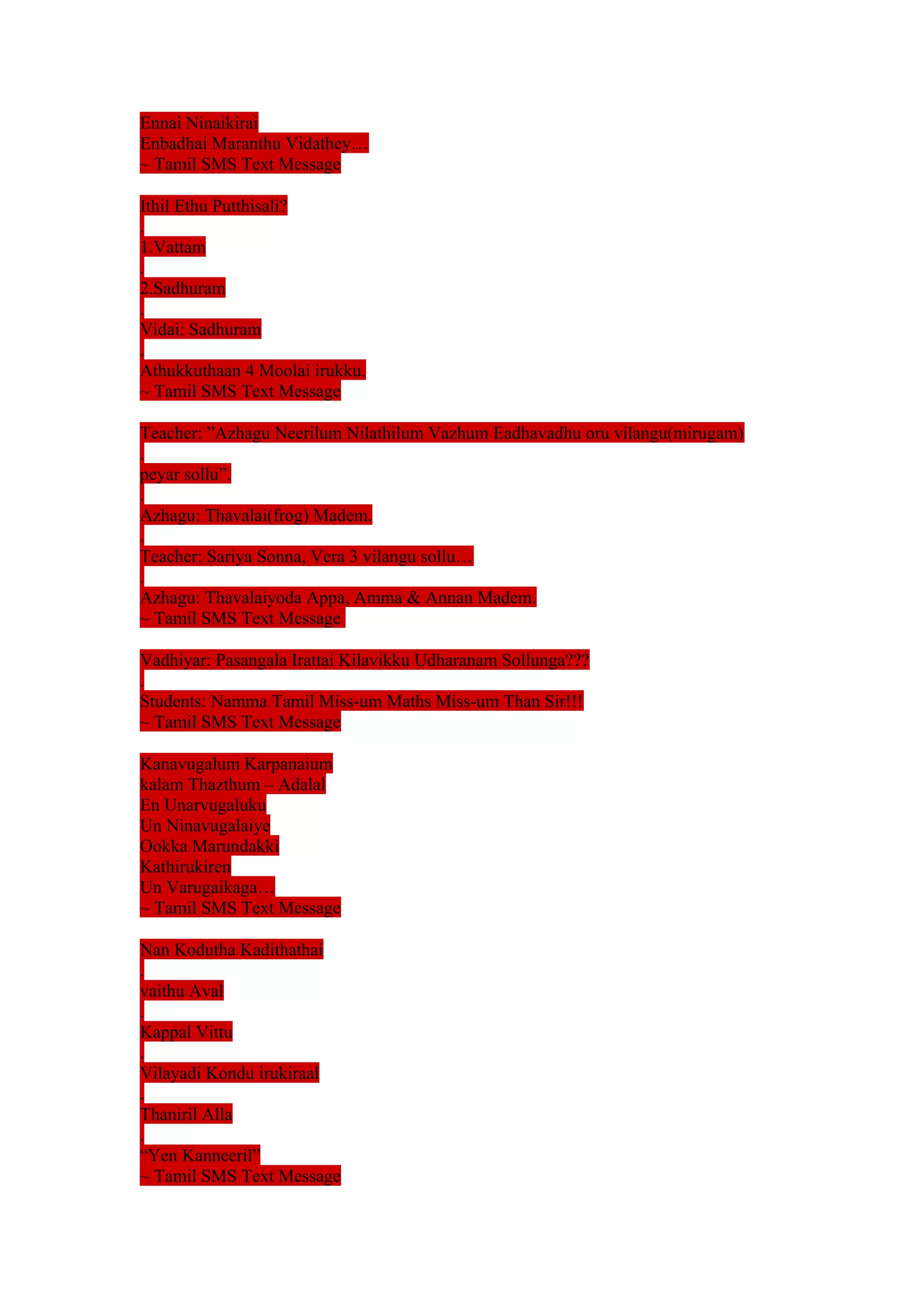 Ennai Ninaikirai 
Enbadhai Maranthu Vidathey… 
~ Tamil SMS Text Message 
Ithil Ethu Putthisali? 
. 
1.Vattam 
. 
2.Sadhuram 
. 
Vidai: Sadhuram 
. 
Athukkuthaan 4 Moolai irukku. 
~ Tamil SMS Text Message 
Teacher: ”Azhagu Neerilum Nilathilum Vazhum Eadhavadhu oru vilangu(mirugam) 
. 
peyar sollu”. 
. 
Azhagu: Thavalai(frog) Madem. 
. 
Teacher: Sariya Sonna, Vera 3 vilangu sollu… 
. 
Azhagu: Thavalaiyoda Appa, Amma & Annan Madem. 
~ Tamil SMS Text Message 
Vadhiyar: Pasangala Irattai Kilavikku Udharanam Sollunga??? 
. 
Students: Namma Tamil Miss-um Maths Miss-um Than Sir!!! 
~ Tamil SMS Text Message 
Kanavugalum Karpanaium 
kalam Thazthum – Adalal 
En Unarvugaluku 
Un Ninavugalaiye 
Ookka Marundakki 
Kathirukiren 
Un Varugaikaga… 
~ Tamil SMS Text Message 
Nan Kodutha Kadithathai 
. 
vaithu Aval 
. 
Kappal Vittu 
. 
Vilayadi Kondu irukiraal 
. 
Thaniril Alla 
. 
“Yen Kanneeril” 
~ Tamil SMS Text Message 
 