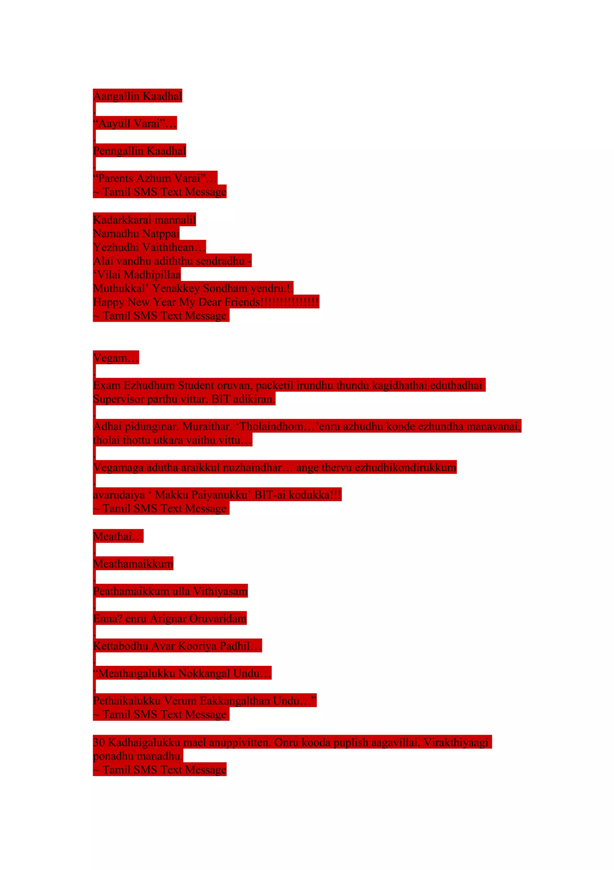 Aangallin Kaadhal 
. 
“Aayull Varai”… 
. 
Penngallin Kaadhal 
. 
“Parents Azhum Varai”… 
~ Tamil SMS Text Message 
Kadarkkarai mannalil 
Namadhu Natppai 
Yezhudhi Vaiththean… 
Alai vandhu adiththu sendradhu - 
‘Vilai Madhipillaa 
Muthukkal’ Yenakkey Sondham yendru.!. 
Happy New Year My Dear Friends!!!!!!!!!!!!!!! 
~ Tamil SMS Text Message 
Vegam… 
. 
Exam Ezhudhum Student oruvan, packetil irundhu thundu kagidhathai eduthadhai 
Supervisor parthu vittar. BIT adikiran. 
. 
Adhai pidunginar. Muraithar. ‘Tholaindhom…’enru azhudhu konde ezhundha manavanai, 
tholai thottu utkara vaithu vittu… 
. 
Vegamaga adutha araikkul nuzhaindhar… ange thervu ezhudhikondirukkum 
. 
avarudaiya ‘ Makku Paiyanukku’ BIT-ai kodukka!!! 
~ Tamil SMS Text Message 
Meathai… 
. 
Meathamaikkum 
. 
Peathamaikkum ulla Vithiyasam 
. 
Enna? enru Arignar Oruvaridam 
. 
Kettabodhu Avar Kooriya Padhil… 
. 
“Meathaigalukku Nokkangal Undu… 
. 
Pethaikalukku Verum Eakkangalthan Undu…” 
~ Tamil SMS Text Message 
30 Kadhaigalukku mael anuppivitten. Onru kooda puplish aagavillai. Virakthiyaagi 
ponadhu manadhu. 
~ Tamil SMS Text Message 
 