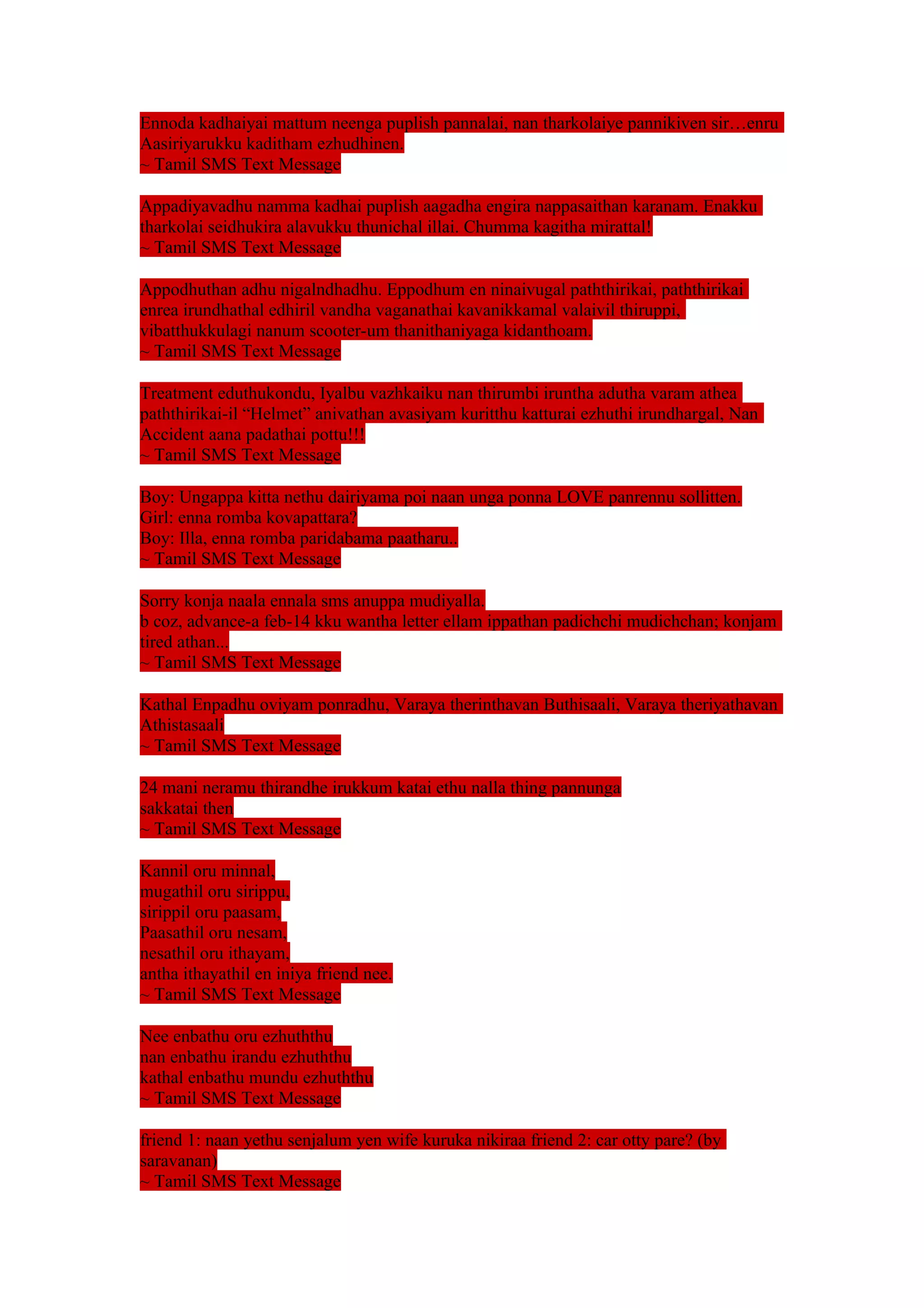 Ennoda kadhaiyai mattum neenga puplish pannalai, nan tharkolaiye pannikiven sir…enru 
Aasiriyarukku kaditham ezhudhinen. 
~ Tamil SMS Text Message 
Appadiyavadhu namma kadhai puplish aagadha engira nappasaithan karanam. Enakku 
tharkolai seidhukira alavukku thunichal illai. Chumma kagitha mirattal! 
~ Tamil SMS Text Message 
Appodhuthan adhu nigalndhadhu. Eppodhum en ninaivugal paththirikai, paththirikai 
enrea irundhathal edhiril vandha vaganathai kavanikkamal valaivil thiruppi, 
vibatthukkulagi nanum scooter-um thanithaniyaga kidanthoam. 
~ Tamil SMS Text Message 
Treatment eduthukondu, Iyalbu vazhkaiku nan thirumbi iruntha adutha varam athea 
paththirikai-il “Helmet” anivathan avasiyam kuritthu katturai ezhuthi irundhargal, Nan 
Accident aana padathai pottu!!! 
~ Tamil SMS Text Message 
Boy: Ungappa kitta nethu dairiyama poi naan unga ponna LOVE panrennu sollitten. 
Girl: enna romba kovapattara? 
Boy: Illa, enna romba paridabama paatharu.. 
~ Tamil SMS Text Message 
Sorry konja naala ennala sms anuppa mudiyalla. 
b coz, advance-a feb-14 kku wantha letter ellam ippathan padichchi mudichchan; konjam 
tired athan... 
~ Tamil SMS Text Message 
Kathal Enpadhu oviyam ponradhu, Varaya therinthavan Buthisaali, Varaya theriyathavan 
Athistasaali 
~ Tamil SMS Text Message 
24 mani neramu thirandhe irukkum katai ethu nalla thing pannunga 
sakkatai then 
~ Tamil SMS Text Message 
Kannil oru minnal, 
mugathil oru sirippu, 
sirippil oru paasam, 
Paasathil oru nesam, 
nesathil oru ithayam, 
antha ithayathil en iniya friend nee. 
~ Tamil SMS Text Message 
Nee enbathu oru ezhuththu 
nan enbathu irandu ezhuththu 
kathal enbathu mundu ezhuththu 
~ Tamil SMS Text Message 
friend 1: naan yethu senjalum yen wife kuruka nikiraa friend 2: car otty pare? (by 
saravanan) 
~ Tamil SMS Text Message 
 