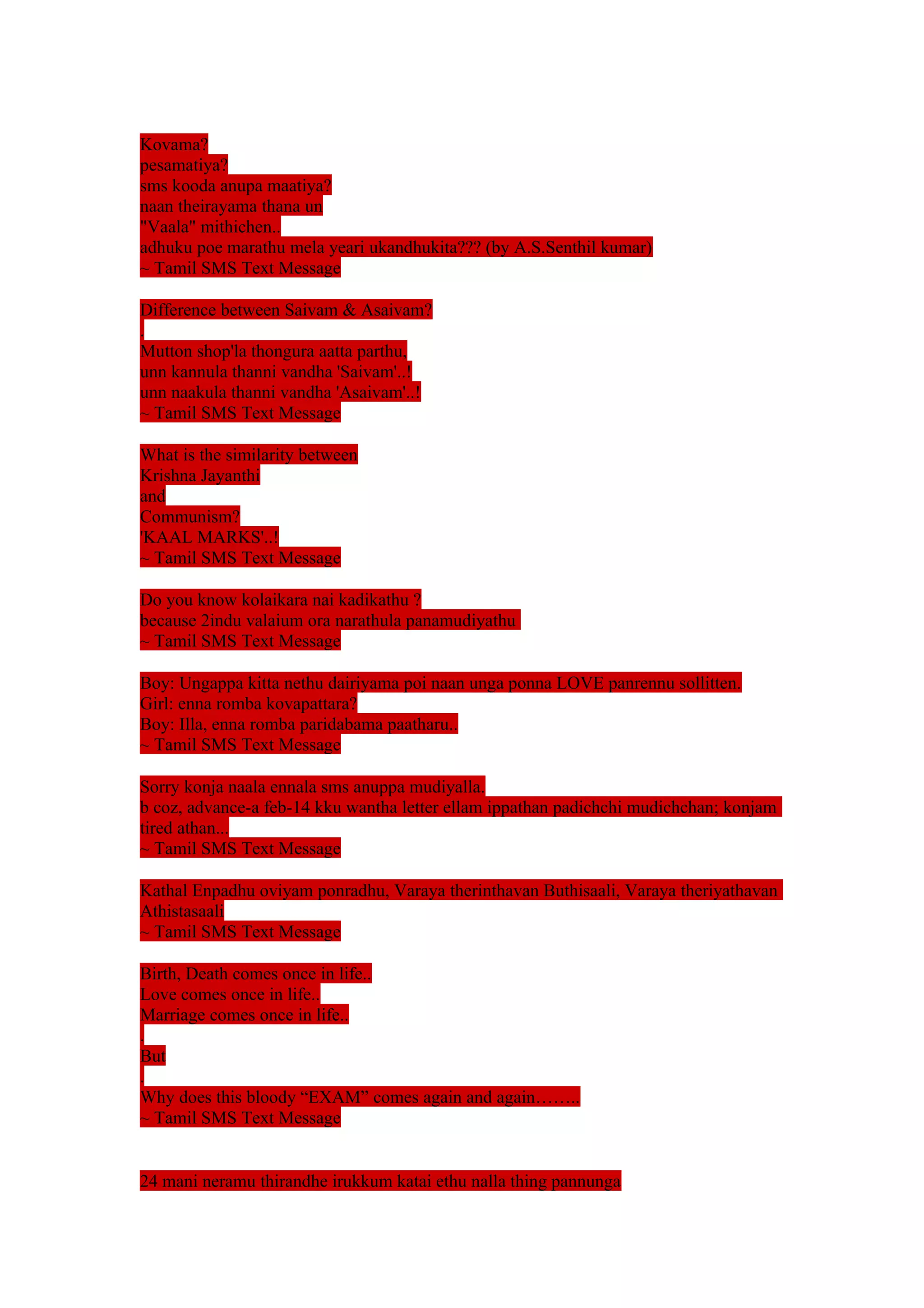 Kovama? 
pesamatiya? 
sms kooda anupa maatiya? 
naan theirayama thana un 
"Vaala" mithichen.. 
adhuku poe marathu mela yeari ukandhukita??? (by A.S.Senthil kumar) 
~ Tamil SMS Text Message 
Difference between Saivam & Asaivam? 
. 
Mutton shop'la thongura aatta parthu, 
unn kannula thanni vandha 'Saivam'..! 
unn naakula thanni vandha 'Asaivam'..! 
~ Tamil SMS Text Message 
What is the similarity between 
Krishna Jayanthi 
and 
Communism? 
'KAAL MARKS'..! 
~ Tamil SMS Text Message 
Do you know kolaikara nai kadikathu ? 
because 2indu valaium ora narathula panamudiyathu 
~ Tamil SMS Text Message 
Boy: Ungappa kitta nethu dairiyama poi naan unga ponna LOVE panrennu sollitten. 
Girl: enna romba kovapattara? 
Boy: Illa, enna romba paridabama paatharu.. 
~ Tamil SMS Text Message 
Sorry konja naala ennala sms anuppa mudiyalla. 
b coz, advance-a feb-14 kku wantha letter ellam ippathan padichchi mudichchan; konjam 
tired athan... 
~ Tamil SMS Text Message 
Kathal Enpadhu oviyam ponradhu, Varaya therinthavan Buthisaali, Varaya theriyathavan 
Athistasaali 
~ Tamil SMS Text Message 
Birth, Death comes once in life.. 
Love comes once in life.. 
Marriage comes once in life.. 
. 
But 
. 
Why does this bloody “EXAM” comes again and again…….. 
~ Tamil SMS Text Message 
24 mani neramu thirandhe irukkum katai ethu nalla thing pannunga 
 