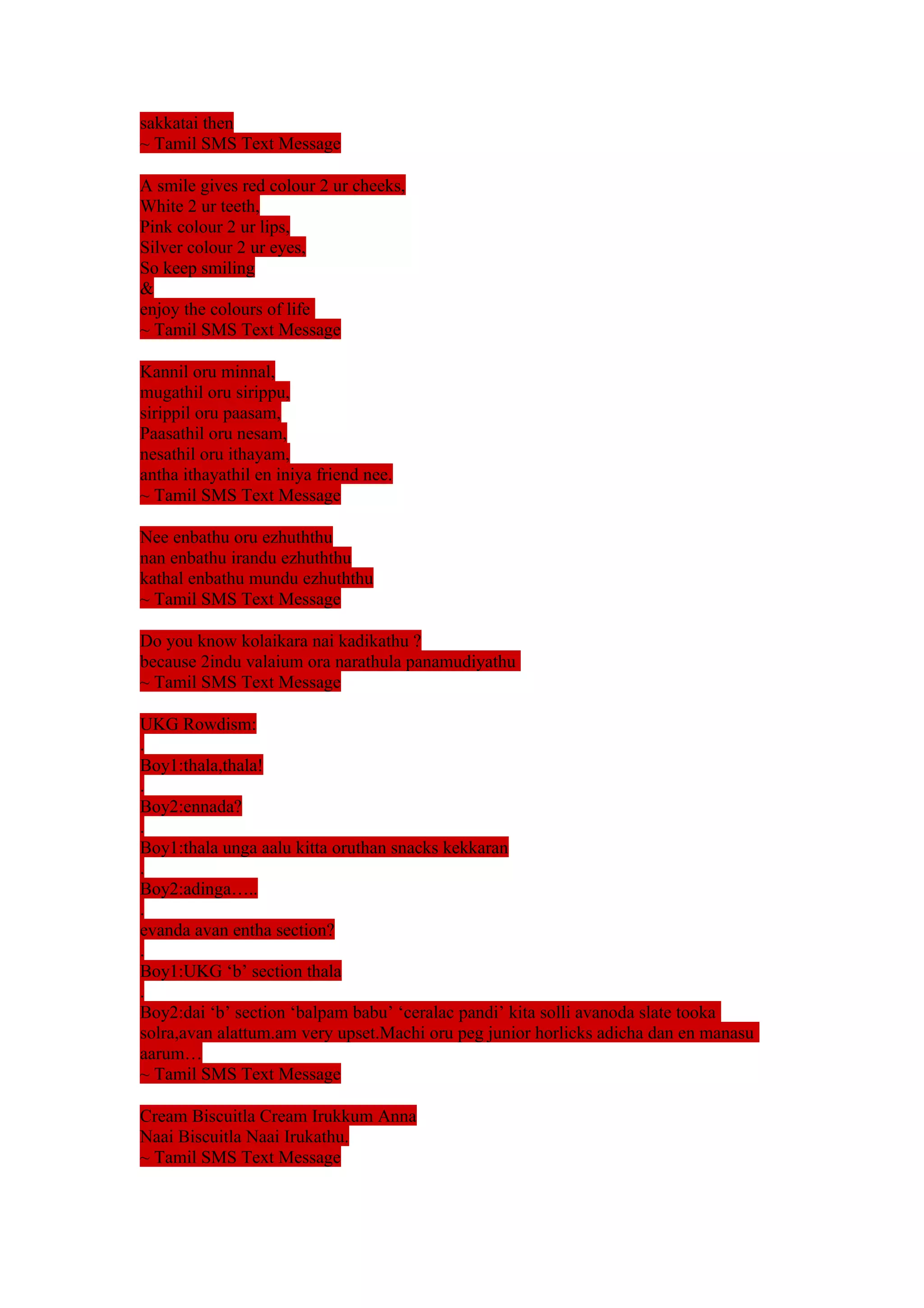sakkatai then 
~ Tamil SMS Text Message 
A smile gives red colour 2 ur cheeks, 
White 2 ur teeth, 
Pink colour 2 ur lips, 
Silver colour 2 ur eyes, 
So keep smiling 
& 
enjoy the colours of life 
~ Tamil SMS Text Message 
Kannil oru minnal, 
mugathil oru sirippu, 
sirippil oru paasam, 
Paasathil oru nesam, 
nesathil oru ithayam, 
antha ithayathil en iniya friend nee. 
~ Tamil SMS Text Message 
Nee enbathu oru ezhuththu 
nan enbathu irandu ezhuththu 
kathal enbathu mundu ezhuththu 
~ Tamil SMS Text Message 
Do you know kolaikara nai kadikathu ? 
because 2indu valaium ora narathula panamudiyathu 
~ Tamil SMS Text Message 
UKG Rowdism: 
. 
Boy1:thala,thala! 
. 
Boy2:ennada? 
. 
Boy1:thala unga aalu kitta oruthan snacks kekkaran 
. 
Boy2:adinga….. 
. 
evanda avan entha section? 
. 
Boy1:UKG ‘b’ section thala 
. 
Boy2:dai ‘b’ section ‘balpam babu’ ‘ceralac pandi’ kita solli avanoda slate tooka 
solra,avan alattum.am very upset.Machi oru peg junior horlicks adicha dan en manasu 
aarum… 
~ Tamil SMS Text Message 
Cream Biscuitla Cream Irukkum Anna 
Naai Biscuitla Naai Irukathu. 
~ Tamil SMS Text Message 
 