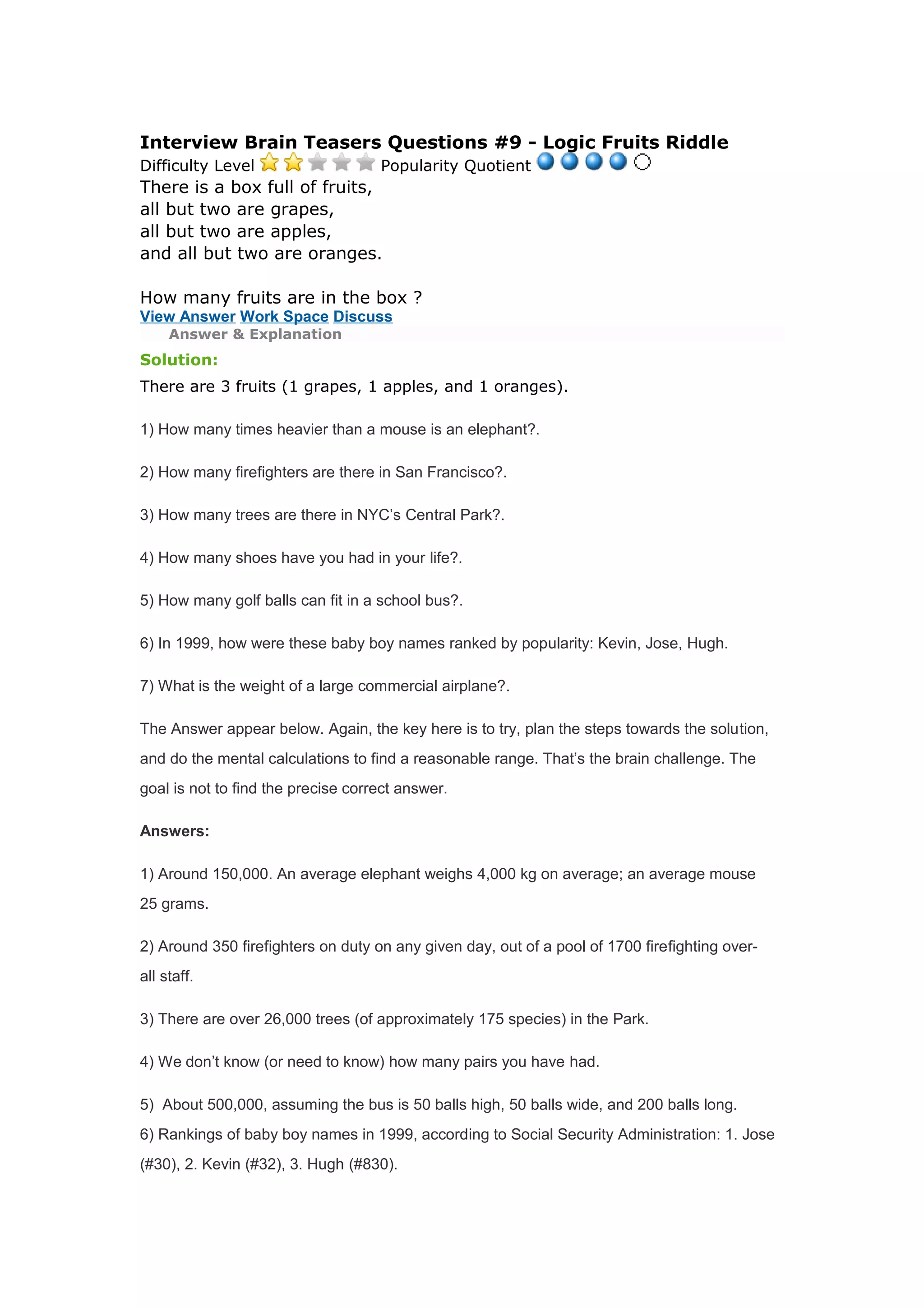 Interview Brain Teasers Questions #9 - Logic Fruits Riddle 
Difficulty Level Popularity Quotient 
There is a box full of fruits, 
all but two are grapes, 
all but two are apples, 
and all but two are oranges. 
How many fruits are in the box ? 
View Answer Work Space Discuss 
Answer & Explanation 
Solution: 
There are 3 fruits (1 grapes, 1 apples, and 1 oranges). 
1) How many times heavier than a mouse is an elephant?. 
2) How many firefighters are there in San Francisco?. 
3) How many trees are there in NYC’s Central Park?. 
4) How many shoes have you had in your life?. 
5) How many golf balls can fit in a school bus?. 
6) In 1999, how were these baby boy names ranked by popularity: Kevin, Jose, Hugh. 
7) What is the weight of a large commercial airplane?. 
The Answer appear below. Again, the key here is to try, plan the steps towards the solution, 
and do the mental calculations to find a reasonable range. That’s the brain challenge. The 
goal is not to find the precise correct answer. 
Answers: 
1) Around 150,000. An average elephant weighs 4,000 kg on average; an average mouse 
25 grams. 
2) Around 350 firefighters on duty on any given day, out of a pool of 1700 firefighting over-all 
staff. 
3) There are over 26,000 trees (of approximately 175 species) in the Park. 
4) We don’t know (or need to know) how many pairs you have had. 
5) About 500,000, assuming the bus is 50 balls high, 50 balls wide, and 200 balls long. 
6) Rankings of baby boy names in 1999, according to Social Security Administration: 1. Jose 
(#30), 2. Kevin (#32), 3. Hugh (#830). 
 
