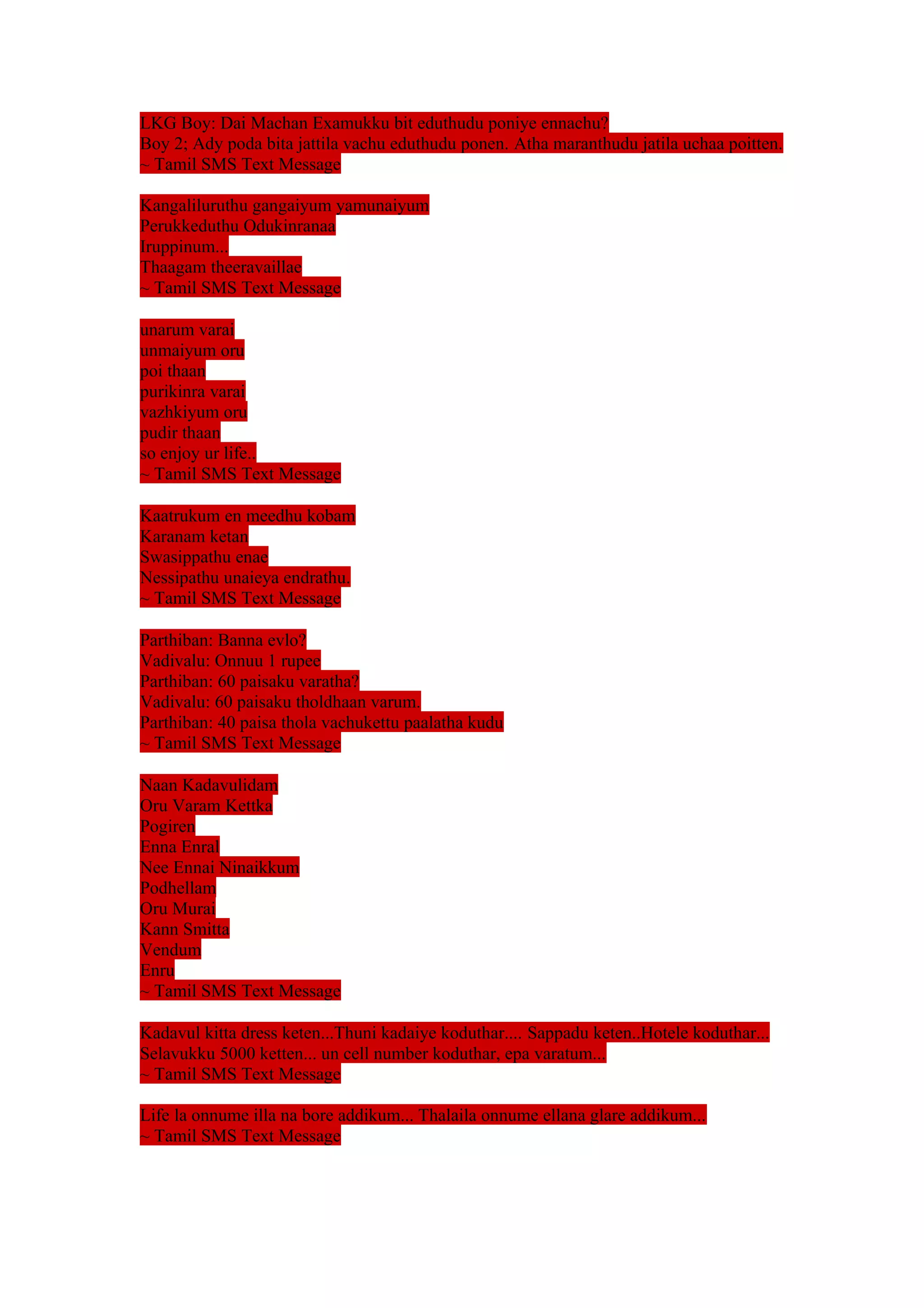LKG Boy: Dai Machan Examukku bit eduthudu poniye ennachu? 
Boy 2; Ady poda bita jattila vachu eduthudu ponen. Atha maranthudu jatila uchaa poitten. 
~ Tamil SMS Text Message 
Kangaliluruthu gangaiyum yamunaiyum 
Perukkeduthu Odukinranaa 
Iruppinum... 
Thaagam theeravaillae 
~ Tamil SMS Text Message 
unarum varai 
unmaiyum oru 
poi thaan 
purikinra varai 
vazhkiyum oru 
pudir thaan 
so enjoy ur life.. 
~ Tamil SMS Text Message 
Kaatrukum en meedhu kobam 
Karanam ketan 
Swasippathu enae 
Nessipathu unaieya endrathu. 
~ Tamil SMS Text Message 
Parthiban: Banna evlo? 
Vadivalu: Onnuu 1 rupee 
Parthiban: 60 paisaku varatha? 
Vadivalu: 60 paisaku tholdhaan varum. 
Parthiban: 40 paisa thola vachukettu paalatha kudu 
~ Tamil SMS Text Message 
Naan Kadavulidam 
Oru Varam Kettka 
Pogiren 
Enna Enral 
Nee Ennai Ninaikkum 
Podhellam 
Oru Murai 
Kann Smitta 
Vendum 
Enru 
~ Tamil SMS Text Message 
Kadavul kitta dress keten...Thuni kadaiye koduthar.... Sappadu keten..Hotele koduthar... 
Selavukku 5000 ketten... un cell number koduthar, epa varatum... 
~ Tamil SMS Text Message 
Life la onnume illa na bore addikum... Thalaila onnume ellana glare addikum... 
~ Tamil SMS Text Message 
 