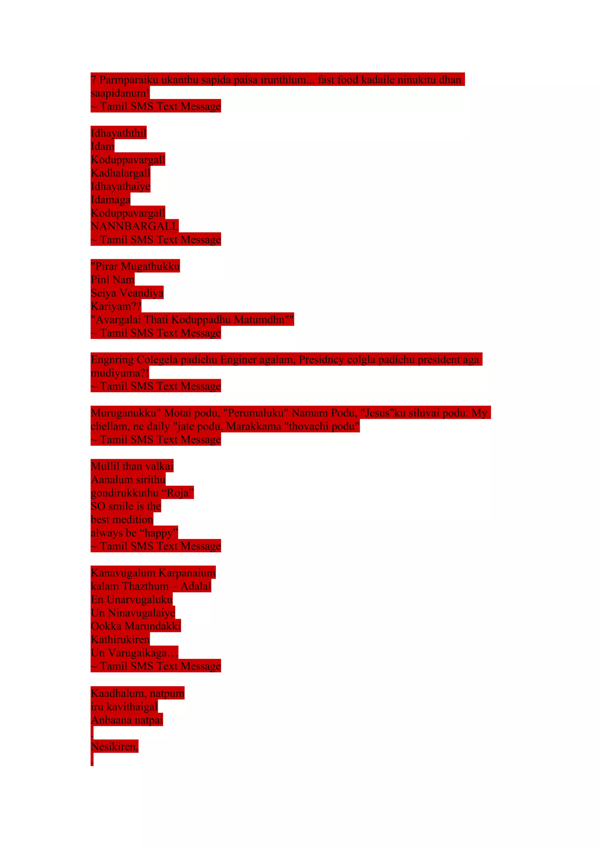 7 Parmparaiku ukanthu sapida paisa irunthlum... fast food kadaile ninukitu dhan 
saapidanum! 
~ Tamil SMS Text Message 
Idhayaththil 
Idam 
Koduppavargall 
Kadhalargall 
Idhayathaiye 
Idamaga 
Koduppavargall 
NANNBARGALL 
~ Tamil SMS Text Message 
"Pirar Mugathukku 
Pinl Nam 
Seiya Veandiya 
Kariyam?? 
"Avargalai Thati Koduppadhu Matumdhn"" 
~ Tamil SMS Text Message 
Engnring Colegela padichu Enginer agalam, Presidncy colgla padichu president aga 
mudiyuma?! 
~ Tamil SMS Text Message 
Muruganukku" Motai podu, "Perumaluku" Namam Podu, "Jesus"ku siluvai podu. My 
chellam, ne daily "jate podu, Marakkama "thovachi podu" 
~ Tamil SMS Text Message 
Mullil than valkai 
Aanalum sirithu 
gondirukkuthu “Roja” 
SO smile is the 
best medition 
always be “happy” 
~ Tamil SMS Text Message 
Kanavugalum Karpanaium 
kalam Thazthum – Adalal 
En Unarvugaluku 
Un Ninavugalaiye 
Ookka Marundakki 
Kathirukiren 
Un Varugaikaga… 
~ Tamil SMS Text Message 
Kaadhalum, natpum 
iru kavithaigal 
Anbaana natpai 
. 
Nesikiren, 
. 
 