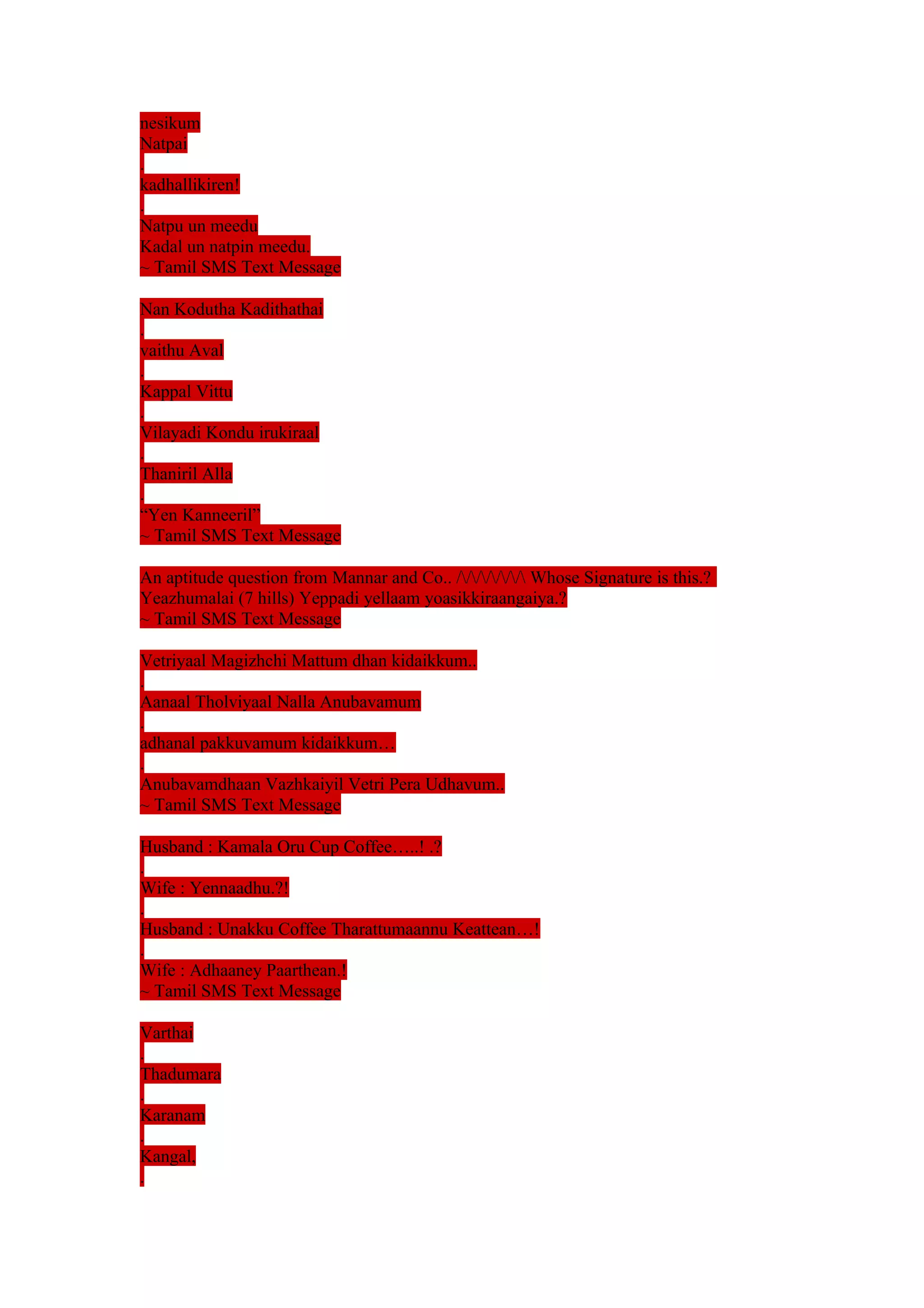 nesikum 
Natpai 
. 
kadhallikiren! 
. 
Natpu un meedu 
Kadal un natpin meedu. 
~ Tamil SMS Text Message 
Nan Kodutha Kadithathai 
. 
vaithu Aval 
. 
Kappal Vittu 
. 
Vilayadi Kondu irukiraal 
. 
Thaniril Alla 
. 
“Yen Kanneeril” 
~ Tamil SMS Text Message 
An aptitude question from Mannar and Co.. /////// Whose Signature is this.? 
Yeazhumalai (7 hills) Yeppadi yellaam yoasikkiraangaiya.? 
~ Tamil SMS Text Message 
Vetriyaal Magizhchi Mattum dhan kidaikkum.. 
. 
Aanaal Tholviyaal Nalla Anubavamum 
. 
adhanal pakkuvamum kidaikkum… 
. 
Anubavamdhaan Vazhkaiyil Vetri Pera Udhavum.. 
~ Tamil SMS Text Message 
Husband : Kamala Oru Cup Coffee…..! .? 
. 
Wife : Yennaadhu.?! 
. 
Husband : Unakku Coffee Tharattumaannu Keattean…! 
. 
Wife : Adhaaney Paarthean.! 
~ Tamil SMS Text Message 
Varthai 
. 
Thadumara 
. 
Karanam 
. 
Kangal, 
. 
 
