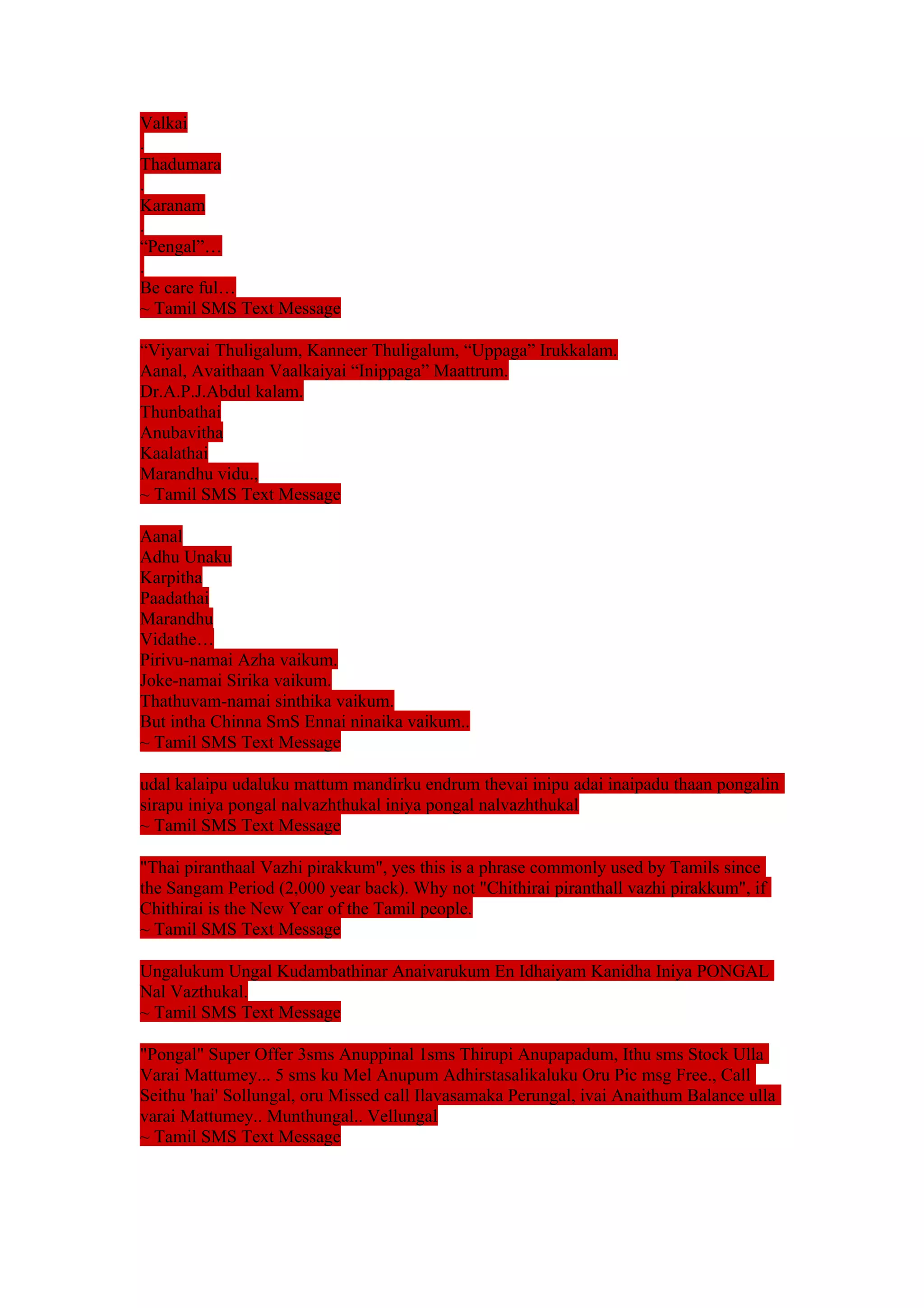 Valkai 
. 
Thadumara 
. 
Karanam 
. 
“Pengal”… 
. 
Be care ful… 
~ Tamil SMS Text Message 
“Viyarvai Thuligalum, Kanneer Thuligalum, “Uppaga” Irukkalam. 
Aanal, Avaithaan Vaalkaiyai “Inippaga” Maattrum. 
Dr.A.P.J.Abdul kalam. 
Thunbathai 
Anubavitha 
Kaalathai 
Marandhu vidu., 
~ Tamil SMS Text Message 
Aanal 
Adhu Unaku 
Karpitha 
Paadathai 
Marandhu 
Vidathe… 
Pirivu-namai Azha vaikum. 
Joke-namai Sirika vaikum. 
Thathuvam-namai sinthika vaikum. 
But intha Chinna SmS Ennai ninaika vaikum.. 
~ Tamil SMS Text Message 
udal kalaipu udaluku mattum mandirku endrum thevai inipu adai inaipadu thaan pongalin 
sirapu iniya pongal nalvazhthukal iniya pongal nalvazhthukal 
~ Tamil SMS Text Message 
"Thai piranthaal Vazhi pirakkum", yes this is a phrase commonly used by Tamils since 
the Sangam Period (2,000 year back). Why not "Chithirai piranthall vazhi pirakkum", if 
Chithirai is the New Year of the Tamil people. 
~ Tamil SMS Text Message 
Ungalukum Ungal Kudambathinar Anaivarukum En Idhaiyam Kanidha Iniya PONGAL 
Nal Vazthukal. 
~ Tamil SMS Text Message 
"Pongal" Super Offer 3sms Anuppinal 1sms Thirupi Anupapadum, Ithu sms Stock Ulla 
Varai Mattumey... 5 sms ku Mel Anupum Adhirstasalikaluku Oru Pic msg Free., Call 
Seithu 'hai' Sollungal, oru Missed call Ilavasamaka Perungal, ivai Anaithum Balance ulla 
varai Mattumey.. Munthungal.. Vellungal 
~ Tamil SMS Text Message 
 