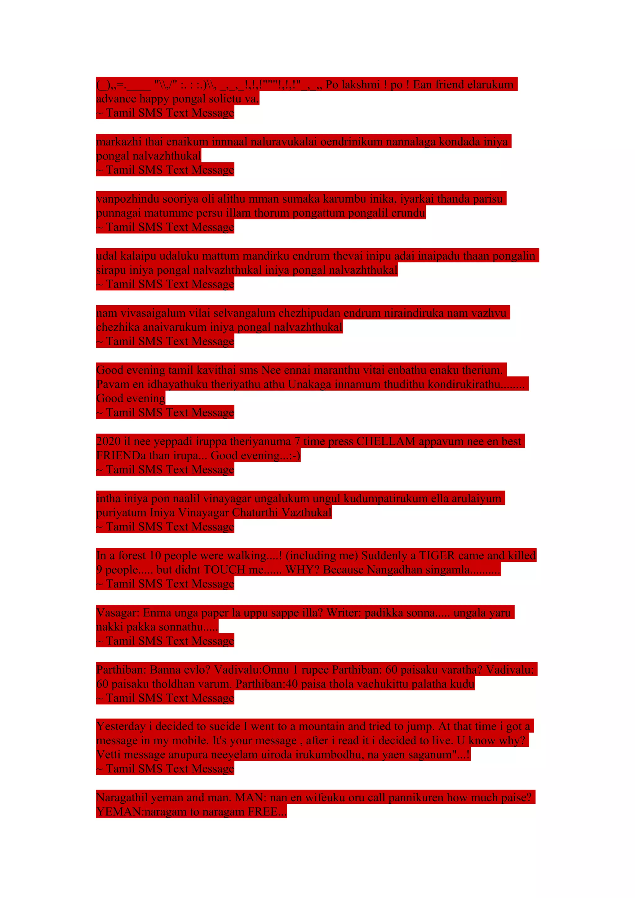 (_),,=.____ ",/" :. : :.), _,_,_!,!,!"""!,!,!"_,_,, Po lakshmi ! po ! Ean friend elarukum 
advance happy pongal solietu va. 
~ Tamil SMS Text Message 
markazhi thai enaikum innnaal naluravukalai oendrinikum nannalaga kondada iniya 
pongal nalvazhthukal 
~ Tamil SMS Text Message 
vanpozhindu sooriya oli alithu mman sumaka karumbu inika, iyarkai thanda parisu 
punnagai matumme persu illam thorum pongattum pongalil erundu 
~ Tamil SMS Text Message 
udal kalaipu udaluku mattum mandirku endrum thevai inipu adai inaipadu thaan pongalin 
sirapu iniya pongal nalvazhthukal iniya pongal nalvazhthukal 
~ Tamil SMS Text Message 
nam vivasaigalum vilai selvangalum chezhipudan endrum niraindiruka nam vazhvu 
chezhika anaivarukum iniya pongal nalvazhthukal 
~ Tamil SMS Text Message 
Good evening tamil kavithai sms Nee ennai maranthu vitai enbathu enaku therium. 
Pavam en idhayathuku theriyathu athu Unakaga innamum thudithu kondirukirathu........ 
Good evening 
~ Tamil SMS Text Message 
2020 il nee yeppadi iruppa theriyanuma 7 time press CHELLAM appavum nee en best 
FRIENDa than irupa... Good evening...:-) 
~ Tamil SMS Text Message 
intha iniya pon naalil vinayagar ungalukum ungul kudumpatirukum ella arulaiyum 
puriyatum Iniya Vinayagar Chaturthi Vazthukal 
~ Tamil SMS Text Message 
In a forest 10 people were walking....! (including me) Suddenly a TIGER came and killed 
9 people..... but didnt TOUCH me...... WHY? Because Nangadhan singamla.......... 
~ Tamil SMS Text Message 
Vasagar: Enma unga paper la uppu sappe illa? Writer: padikka sonna..... ungala yaru 
nakki pakka sonnathu..... 
~ Tamil SMS Text Message 
Parthiban: Banna evlo? Vadivalu:Onnu 1 rupee Parthiban: 60 paisaku varatha? Vadivalu: 
60 paisaku tholdhan varum. Parthiban:40 paisa thola vachukittu palatha kudu 
~ Tamil SMS Text Message 
Yesterday i decided to sucide I went to a mountain and tried to jump. At that time i got a 
message in my mobile. It's your message , after i read it i decided to live. U know why? 
Vetti message anupura neeyelam uiroda irukumbodhu, na yaen saganum"...! 
~ Tamil SMS Text Message 
Naragathil yeman and man. MAN: nan en wifeuku oru call pannikuren how much paise? 
YEMAN:naragam to naragam FREE... 
 
