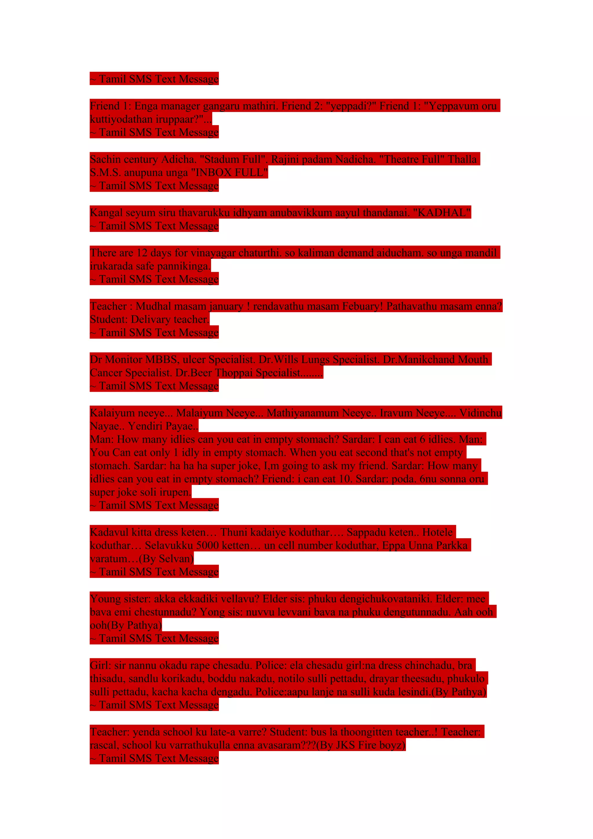 ~ Tamil SMS Text Message 
Friend 1: Enga manager gangaru mathiri. Friend 2: "yeppadi?" Friend 1: "Yeppavum oru 
kuttiyodathan iruppaar?"... 
~ Tamil SMS Text Message 
Sachin century Adicha. "Stadum Full". Rajini padam Nadicha. "Theatre Full" Thalla 
S.M.S. anupuna unga "INBOX FULL" 
~ Tamil SMS Text Message 
Kangal seyum siru thavarukku idhyam anubavikkum aayul thandanai. "KADHAL" 
~ Tamil SMS Text Message 
There are 12 days for vinayagar chaturthi. so kaliman demand aiducham. so unga mandil 
irukarada safe pannikinga. 
~ Tamil SMS Text Message 
Teacher : Mudhal masam january ! rendavathu masam Febuary! Pathavathu masam enna? 
Student: Delivary teacher. 
~ Tamil SMS Text Message 
Dr Monitor MBBS, ulcer Specialist. Dr.Wills Lungs Specialist. Dr.Manikchand Mouth 
Cancer Specialist. Dr.Beer Thoppai Specialist........ 
~ Tamil SMS Text Message 
Kalaiyum neeye... Malaiyum Neeye... Mathiyanamum Neeye.. Iravum Neeye.... Vidinchu 
Nayae.. Yendiri Payae.. 
Man: How many idlies can you eat in empty stomach? Sardar: I can eat 6 idlies. Man: 
You Can eat only 1 idly in empty stomach. When you eat second that's not empty 
stomach. Sardar: ha ha ha super joke, I,m going to ask my friend. Sardar: How many 
idlies can you eat in empty stomach? Friend: i can eat 10. Sardar: poda. 6nu sonna oru 
super joke soli irupen. 
~ Tamil SMS Text Message 
Kadavul kitta dress keten… Thuni kadaiye koduthar…. Sappadu keten.. Hotele 
koduthar… Selavukku 5000 ketten… un cell number koduthar, Eppa Unna Parkka 
varatum…(By Selvan) 
~ Tamil SMS Text Message 
Young sister: akka ekkadiki vellavu? Elder sis: phuku dengichukovataniki. Elder: mee 
bava emi chestunnadu? Yong sis: nuvvu levvani bava na phuku dengutunnadu. Aah ooh 
ooh(By Pathya) 
~ Tamil SMS Text Message 
Girl: sir nannu okadu rape chesadu. Police: ela chesadu girl:na dress chinchadu, bra 
thisadu, sandlu korikadu, boddu nakadu, notilo sulli pettadu, drayar theesadu, phukulo 
sulli pettadu, kacha kacha dengadu. Police:aapu lanje na sulli kuda lesindi.(By Pathya) 
~ Tamil SMS Text Message 
Teacher: yenda school ku late-a varre? Student: bus la thoongitten teacher..! Teacher: 
rascal, school ku varrathukulla enna avasaram???(By JKS Fire boyz) 
~ Tamil SMS Text Message 
 