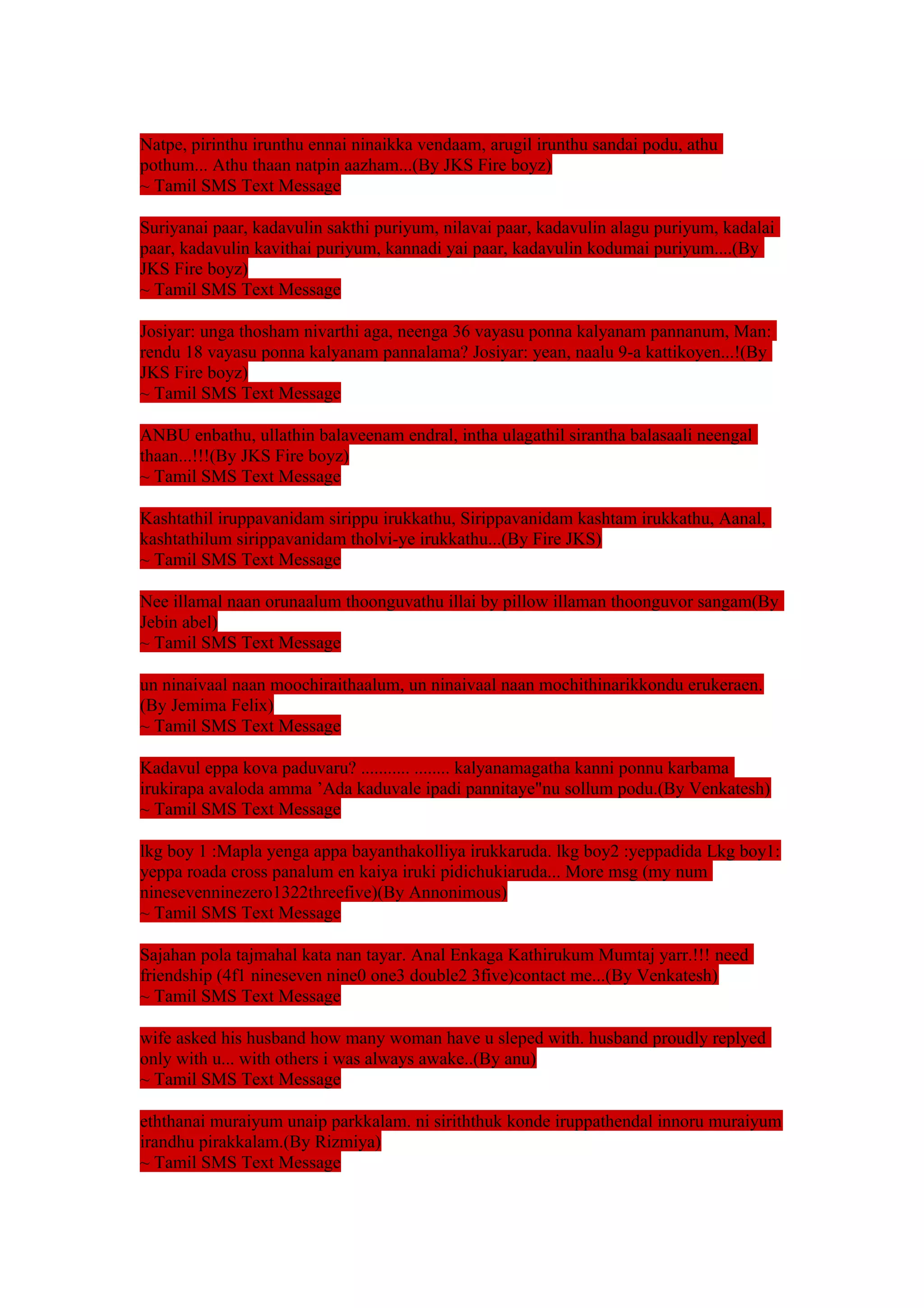 Natpe, pirinthu irunthu ennai ninaikka vendaam, arugil irunthu sandai podu, athu 
pothum... Athu thaan natpin aazham...(By JKS Fire boyz) 
~ Tamil SMS Text Message 
Suriyanai paar, kadavulin sakthi puriyum, nilavai paar, kadavulin alagu puriyum, kadalai 
paar, kadavulin kavithai puriyum, kannadi yai paar, kadavulin kodumai puriyum....(By 
JKS Fire boyz) 
~ Tamil SMS Text Message 
Josiyar: unga thosham nivarthi aga, neenga 36 vayasu ponna kalyanam pannanum, Man: 
rendu 18 vayasu ponna kalyanam pannalama? Josiyar: yean, naalu 9-a kattikoyen...!(By 
JKS Fire boyz) 
~ Tamil SMS Text Message 
ANBU enbathu, ullathin balaveenam endral, intha ulagathil sirantha balasaali neengal 
thaan...!!!(By JKS Fire boyz) 
~ Tamil SMS Text Message 
Kashtathil iruppavanidam sirippu irukkathu, Sirippavanidam kashtam irukkathu, Aanal, 
kashtathilum sirippavanidam tholvi-ye irukkathu...(By Fire JKS) 
~ Tamil SMS Text Message 
Nee illamal naan orunaalum thoonguvathu illai by pillow illaman thoonguvor sangam(By 
Jebin abel) 
~ Tamil SMS Text Message 
un ninaivaal naan moochiraithaalum, un ninaivaal naan mochithinarikkondu erukeraen. 
(By Jemima Felix) 
~ Tamil SMS Text Message 
Kadavul eppa kova paduvaru? ........... ........ kalyanamagatha kanni ponnu karbama 
irukirapa avaloda amma ’Ada kaduvale ipadi pannitaye"nu sollum podu.(By Venkatesh) 
~ Tamil SMS Text Message 
lkg boy 1 :Mapla yenga appa bayanthakolliya irukkaruda. lkg boy2 :yeppadida Lkg boy1: 
yeppa roada cross panalum en kaiya iruki pidichukiaruda... More msg (my num 
ninesevenninezero1322threefive)(By Annonimous) 
~ Tamil SMS Text Message 
Sajahan pola tajmahal kata nan tayar. Anal Enkaga Kathirukum Mumtaj yarr.!!! need 
friendship (4f1 nineseven nine0 one3 double2 3five)contact me...(By Venkatesh) 
~ Tamil SMS Text Message 
wife asked his husband how many woman have u sleped with. husband proudly replyed 
only with u... with others i was always awake..(By anu) 
~ Tamil SMS Text Message 
eththanai muraiyum unaip parkkalam. ni siriththuk konde iruppathendal innoru muraiyum 
irandhu pirakkalam.(By Rizmiya) 
~ Tamil SMS Text Message 
 