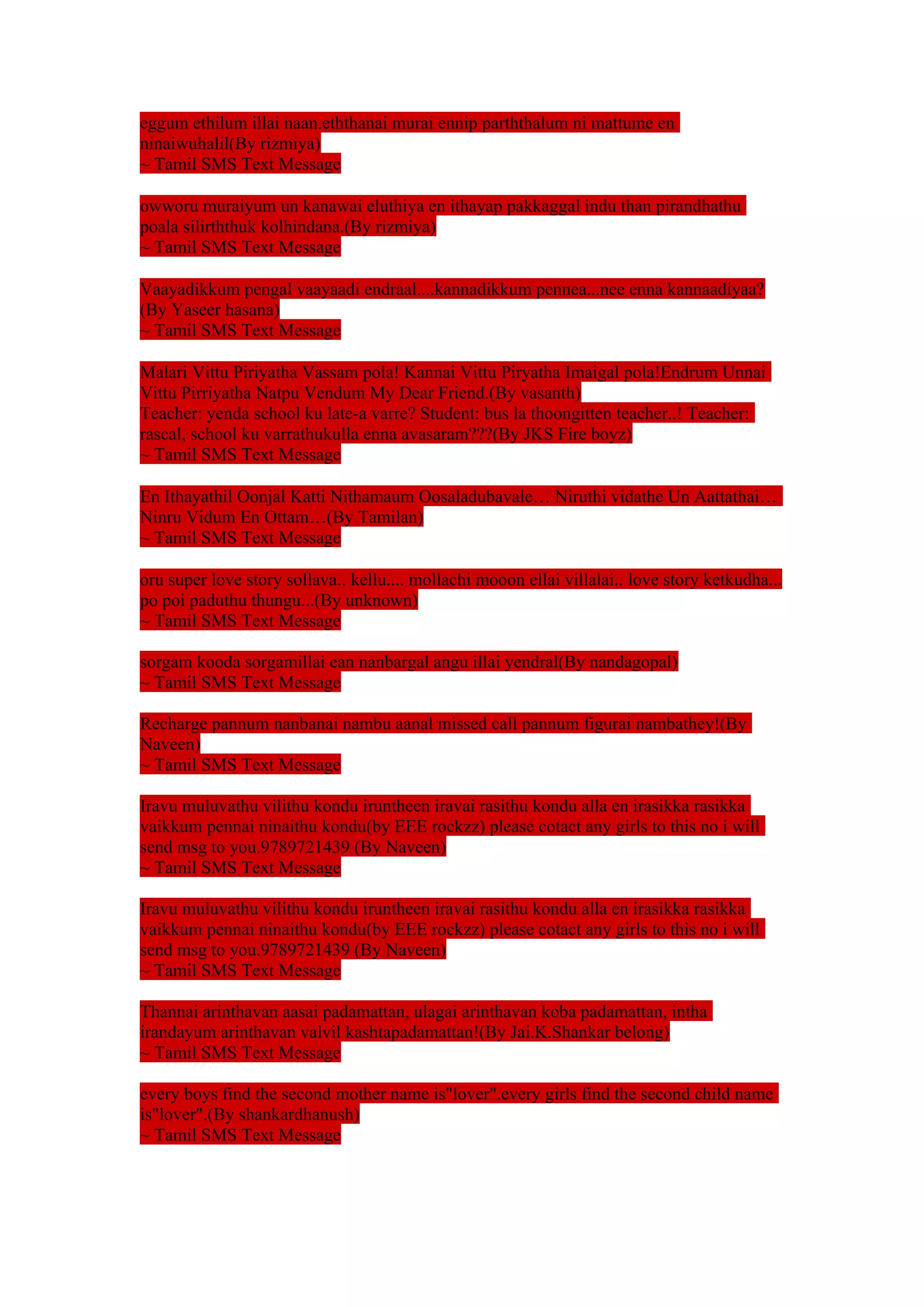 eggum ethilum illai naan.eththanai murai ennip parththalum ni mattume en 
ninaiwuhalil(By rizmiya) 
~ Tamil SMS Text Message 
owworu muraiyum un kanawai eluthiya en ithayap pakkaggal indu than pirandhathu 
poala silirththuk kolhindana.(By rizmiya) 
~ Tamil SMS Text Message 
Vaayadikkum pengal vaayaadi endraal....kannadikkum pennea...nee enna kannaadiyaa? 
(By Yaseer hasana) 
~ Tamil SMS Text Message 
Malari Vittu Piriyatha Vassam pola! Kannai Vittu Piryatha Imaigal pola!Endrum Unnai 
Vittu Pirriyatha Natpu Vendum My Dear Friend.(By vasanth) 
Teacher: yenda school ku late-a varre? Student: bus la thoongitten teacher..! Teacher: 
rascal, school ku varrathukulla enna avasaram???(By JKS Fire boyz) 
~ Tamil SMS Text Message 
En Ithayathil Oonjal Katti Nithamaum Oosaladubavale… Niruthi vidathe Un Aattathai… 
Ninru Vidum En Ottam…(By Tamilan) 
~ Tamil SMS Text Message 
oru super love story sollava.. kellu.... mollachi mooon ellai villalai.. love story ketkudha... 
po poi paduthu thungu...(By unknown) 
~ Tamil SMS Text Message 
sorgam kooda sorgamillai ean nanbargal angu illai yendral(By nandagopal) 
~ Tamil SMS Text Message 
Recharge pannum nanbanai nambu aanal missed call pannum figurai nambathey!(By 
Naveen) 
~ Tamil SMS Text Message 
Iravu muluvathu vilithu kondu iruntheen iravai rasithu kondu alla en irasikka rasikka 
vaikkum pennai ninaithu kondu(by EEE rockzz) please cotact any girls to this no i will 
send msg to you.9789721439 (By Naveen) 
~ Tamil SMS Text Message 
Iravu muluvathu vilithu kondu iruntheen iravai rasithu kondu alla en irasikka rasikka 
vaikkum pennai ninaithu kondu(by EEE rockzz) please cotact any girls to this no i will 
send msg to you.9789721439 (By Naveen) 
~ Tamil SMS Text Message 
Thannai arinthavan aasai padamattan, ulagai arinthavan koba padamattan, intha 
irandayum arinthavan valvil kashtapadamattan!(By Jai.K.Shankar belong) 
~ Tamil SMS Text Message 
every boys find the second mother name is"lover".every girls find the second child name 
is"lover".(By shankardhanush) 
~ Tamil SMS Text Message 
 