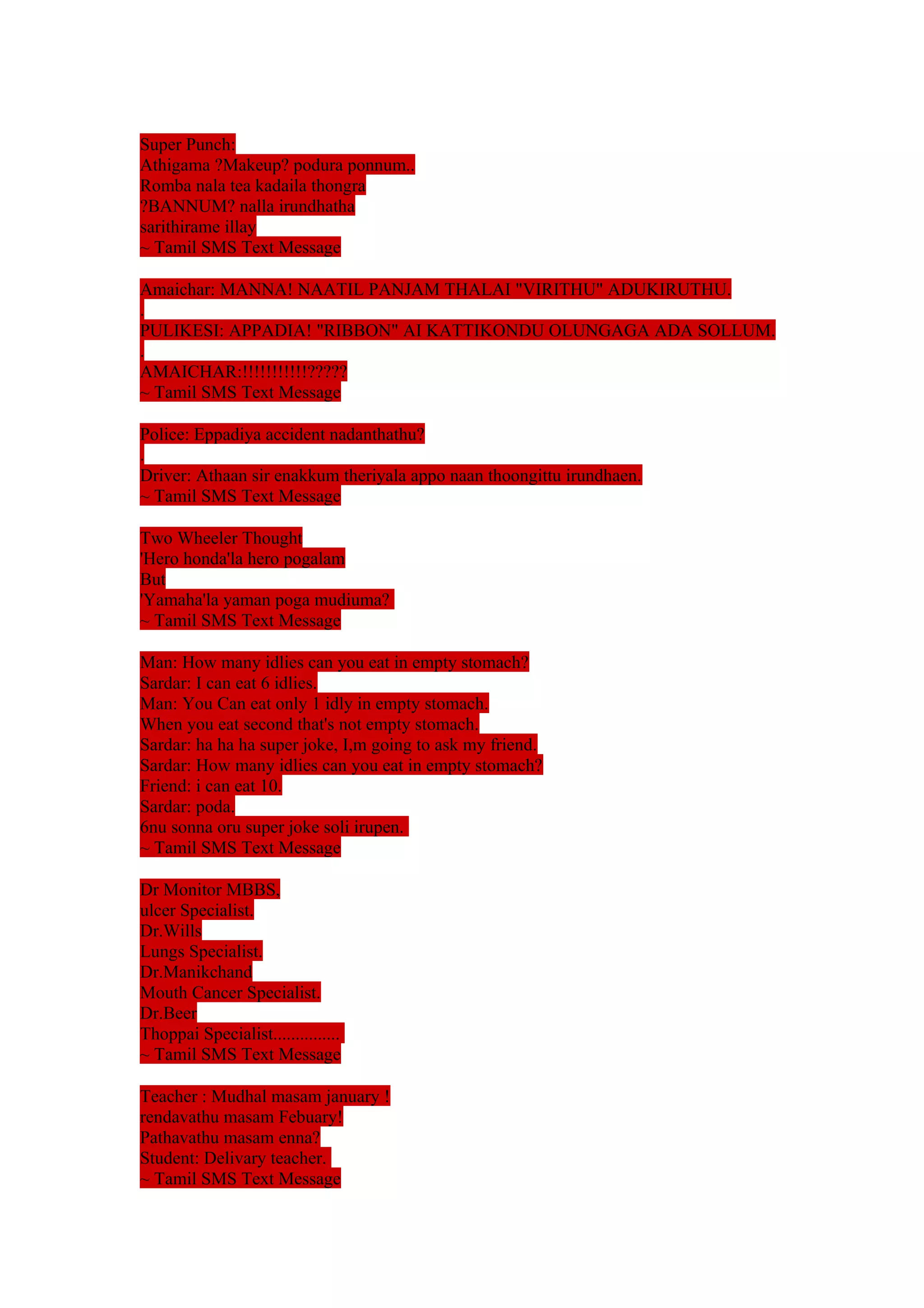 Super Punch: 
Athigama ?Makeup? podura ponnum.. 
Romba nala tea kadaila thongra 
?BANNUM? nalla irundhatha 
sarithirame illay 
~ Tamil SMS Text Message 
Amaichar: MANNA! NAATIL PANJAM THALAI "VIRITHU" ADUKIRUTHU. 
. 
PULIKESI: APPADIA! "RIBBON" AI KATTIKONDU OLUNGAGA ADA SOLLUM. 
. 
AMAICHAR:!!!!!!!!!!!????? 
~ Tamil SMS Text Message 
Police: Eppadiya accident nadanthathu? 
. 
Driver: Athaan sir enakkum theriyala appo naan thoongittu irundhaen. 
~ Tamil SMS Text Message 
Two Wheeler Thought 
'Hero honda'la hero pogalam 
But 
'Yamaha'la yaman poga mudiuma? 
~ Tamil SMS Text Message 
Man: How many idlies can you eat in empty stomach? 
Sardar: I can eat 6 idlies. 
Man: You Can eat only 1 idly in empty stomach. 
When you eat second that's not empty stomach. 
Sardar: ha ha ha super joke, I,m going to ask my friend. 
Sardar: How many idlies can you eat in empty stomach? 
Friend: i can eat 10. 
Sardar: poda. 
6nu sonna oru super joke soli irupen. 
~ Tamil SMS Text Message 
Dr Monitor MBBS, 
ulcer Specialist. 
Dr.Wills 
Lungs Specialist. 
Dr.Manikchand 
Mouth Cancer Specialist. 
Dr.Beer 
Thoppai Specialist............... 
~ Tamil SMS Text Message 
Teacher : Mudhal masam january ! 
rendavathu masam Febuary! 
Pathavathu masam enna? 
Student: Delivary teacher. 
~ Tamil SMS Text Message 
 