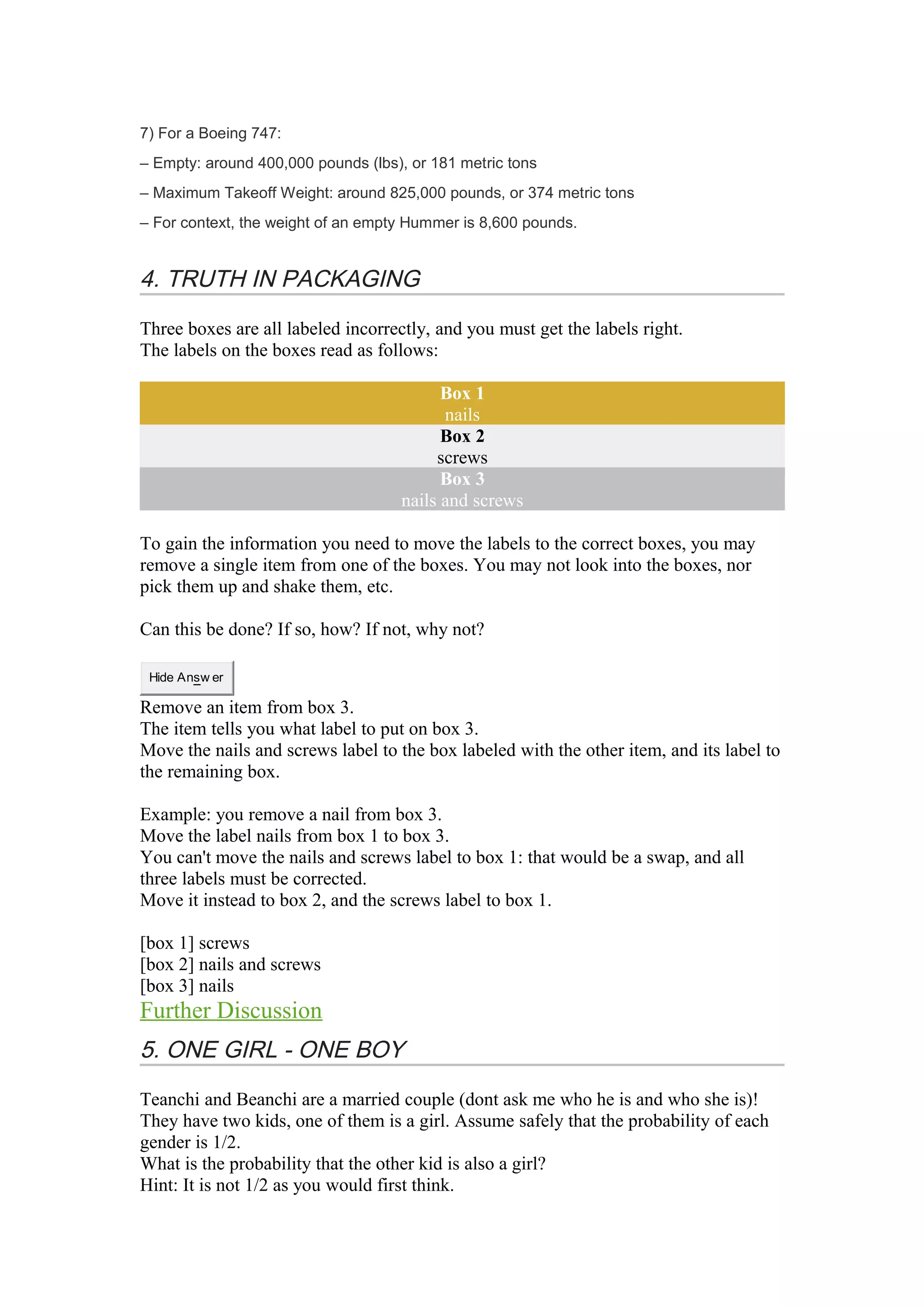 7) For a Boeing 747: 
– Empty: around 400,000 pounds (lbs), or 181 metric tons 
– Maximum Takeoff Weight: around 825,000 pounds, or 374 metric tons 
– For context, the weight of an empty Hummer is 8,600 pounds. 
4. TRUTH IN PACKAGING 
Three boxes are all labeled incorrectly, and you must get the labels right. 
The labels on the boxes read as follows: 
Box 1 
nails 
Box 2 
screws 
Box 3 
nails and screws 
To gain the information you need to move the labels to the correct boxes, you may 
remove a single item from one of the boxes. You may not look into the boxes, nor 
pick them up and shake them, etc. 
Can this be done? If so, how? If not, why not? 
Hide Answ er 
Remove an item from box 3. 
The item tells you what label to put on box 3. 
Move the nails and screws label to the box labeled with the other item, and its label to 
the remaining box. 
Example: you remove a nail from box 3. 
Move the label nails from box 1 to box 3. 
You can't move the nails and screws label to box 1: that would be a swap, and all 
three labels must be corrected. 
Move it instead to box 2, and the screws label to box 1. 
[box 1] screws 
[box 2] nails and screws 
[box 3] nails 
Further Discussion 
5. ONE GIRL - ONE BOY 
Teanchi and Beanchi are a married couple (dont ask me who he is and who she is)! 
They have two kids, one of them is a girl. Assume safely that the probability of each 
gender is 1/2. 
What is the probability that the other kid is also a girl? 
Hint: It is not 1/2 as you would first think. 
 