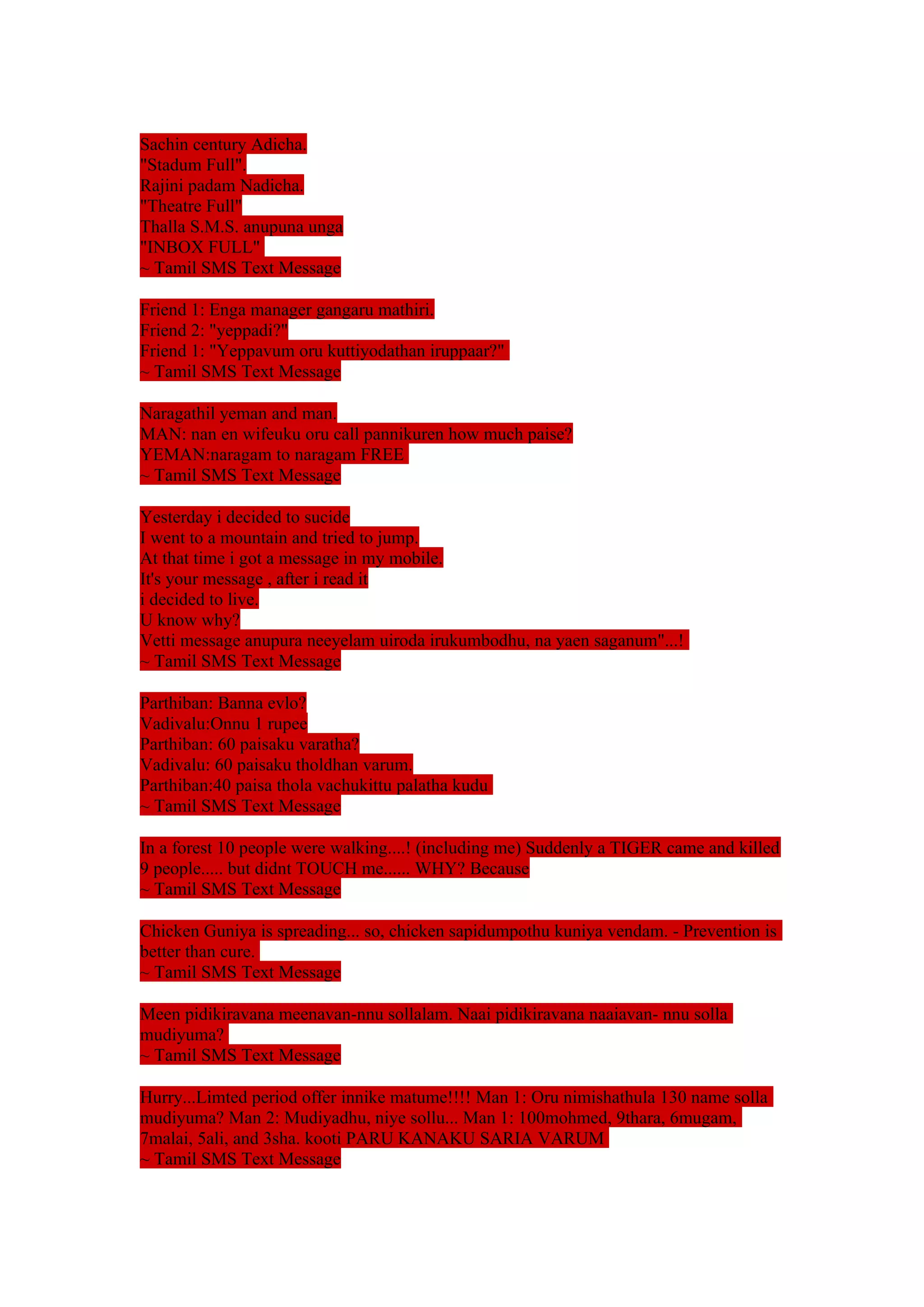 Sachin century Adicha. 
"Stadum Full". 
Rajini padam Nadicha. 
"Theatre Full" 
Thalla S.M.S. anupuna unga 
"INBOX FULL" 
~ Tamil SMS Text Message 
Friend 1: Enga manager gangaru mathiri. 
Friend 2: "yeppadi?" 
Friend 1: "Yeppavum oru kuttiyodathan iruppaar?" 
~ Tamil SMS Text Message 
Naragathil yeman and man. 
MAN: nan en wifeuku oru call pannikuren how much paise? 
YEMAN:naragam to naragam FREE 
~ Tamil SMS Text Message 
Yesterday i decided to sucide 
I went to a mountain and tried to jump. 
At that time i got a message in my mobile. 
It's your message , after i read it 
i decided to live. 
U know why? 
Vetti message anupura neeyelam uiroda irukumbodhu, na yaen saganum"...! 
~ Tamil SMS Text Message 
Parthiban: Banna evlo? 
Vadivalu:Onnu 1 rupee 
Parthiban: 60 paisaku varatha? 
Vadivalu: 60 paisaku tholdhan varum. 
Parthiban:40 paisa thola vachukittu palatha kudu 
~ Tamil SMS Text Message 
In a forest 10 people were walking....! (including me) Suddenly a TIGER came and killed 
9 people..... but didnt TOUCH me...... WHY? Because 
~ Tamil SMS Text Message 
Chicken Guniya is spreading... so, chicken sapidumpothu kuniya vendam. - Prevention is 
better than cure. 
~ Tamil SMS Text Message 
Meen pidikiravana meenavan-nnu sollalam. Naai pidikiravana naaiavan- nnu solla 
mudiyuma? 
~ Tamil SMS Text Message 
Hurry...Limted period offer innike matume!!!! Man 1: Oru nimishathula 130 name solla 
mudiyuma? Man 2: Mudiyadhu, niye sollu... Man 1: 100mohmed, 9thara, 6mugam, 
7malai, 5ali, and 3sha. kooti PARU KANAKU SARIA VARUM 
~ Tamil SMS Text Message 
 
