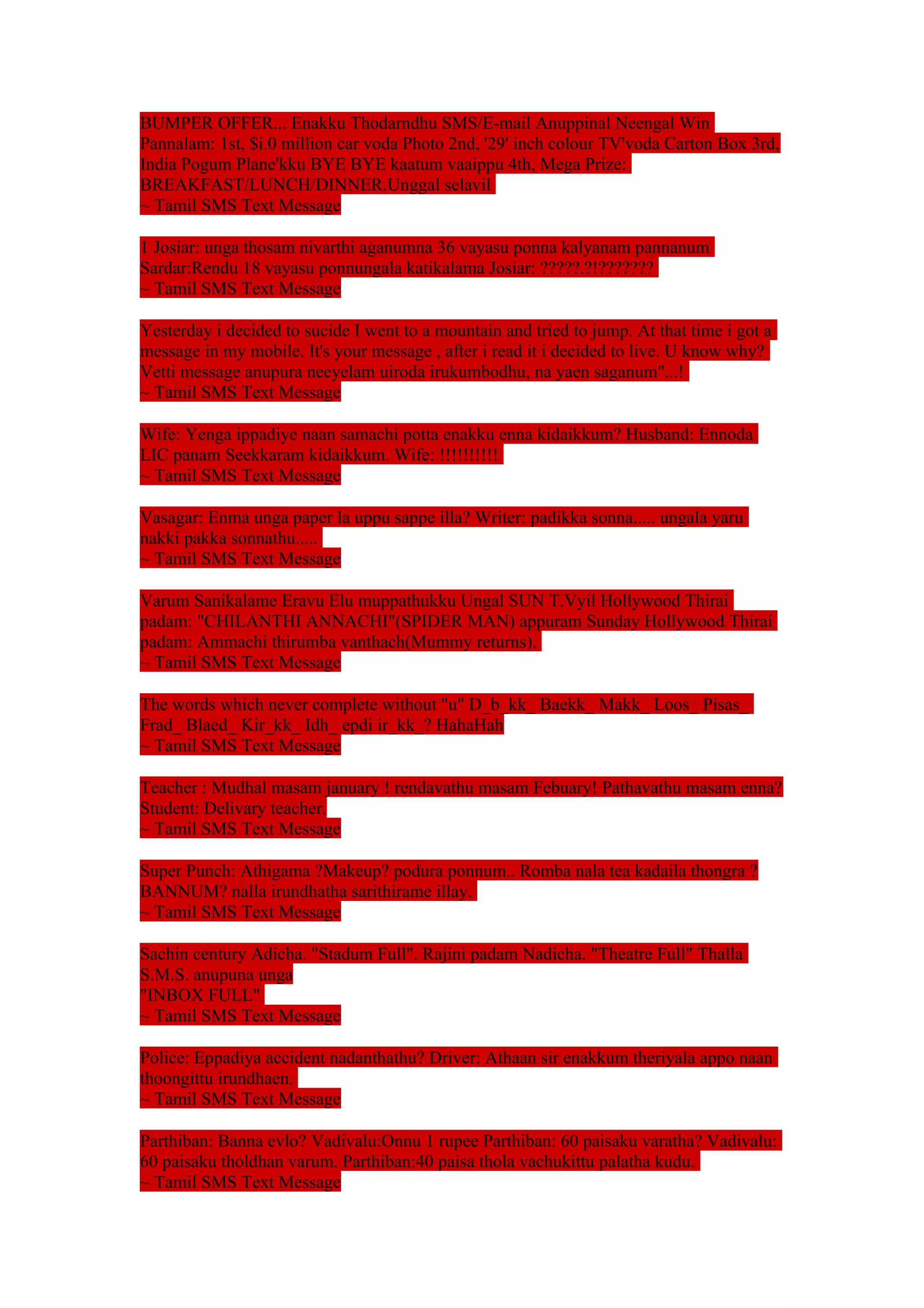 BUMPER OFFER... Enakku Thodarndhu SMS/E-mail Anuppinal Neengal Win 
Pannalam: 1st, $i.0 million car voda Photo 2nd, '29' inch colour TV'voda Carton Box 3rd, 
India Pogum Plane'kku BYE BYE kaatum vaaippu 4th, Mega Prize: 
BREAKFAST/LUNCH/DINNER.Unggal selavil 
~ Tamil SMS Text Message 
1 Josiar: unga thosam nivarthi aganumna 36 vayasu ponna kalyanam pannanum 
Sardar:Rendu 18 vayasu ponnungala katikalama Josiar: ?????.?!??????? 
~ Tamil SMS Text Message 
Yesterday i decided to sucide I went to a mountain and tried to jump. At that time i got a 
message in my mobile. It's your message , after i read it i decided to live. U know why? 
Vetti message anupura neeyelam uiroda irukumbodhu, na yaen saganum"...! 
~ Tamil SMS Text Message 
Wife: Yenga ippadiye naan samachi potta enakku enna kidaikkum? Husband: Ennoda 
LIC panam Seekkaram kidaikkum. Wife: !!!!!!!!!! 
~ Tamil SMS Text Message 
Vasagar: Enma unga paper la uppu sappe illa? Writer: padikka sonna..... ungala yaru 
nakki pakka sonnathu..... 
~ Tamil SMS Text Message 
Varum Sanikalame Eravu Elu muppathukku Ungal SUN T.Vyil Hollywood Thirai 
padam: "CHILANTHI ANNACHI"(SPIDER MAN) appuram Sunday Hollywood Thirai 
padam: Ammachi thirumba vanthach(Mummy returns). 
~ Tamil SMS Text Message 
The words which never complete without "u" D_b_kk_ Baekk_ Makk_ Loos_ Pisas_ 
Frad_ Blaed_ Kir_kk_ Idh_ epdi ir_kk_? HahaHah 
~ Tamil SMS Text Message 
Teacher : Mudhal masam january ! rendavathu masam Febuary! Pathavathu masam enna? 
Student: Delivary teacher. 
~ Tamil SMS Text Message 
Super Punch: Athigama ?Makeup? podura ponnum.. Romba nala tea kadaila thongra ? 
BANNUM? nalla irundhatha sarithirame illay. 
~ Tamil SMS Text Message 
Sachin century Adicha. "Stadum Full". Rajini padam Nadicha. "Theatre Full" Thalla 
S.M.S. anupuna unga 
"INBOX FULL" 
~ Tamil SMS Text Message 
Police: Eppadiya accident nadanthathu? Driver: Athaan sir enakkum theriyala appo naan 
thoongittu irundhaen. 
~ Tamil SMS Text Message 
Parthiban: Banna evlo? Vadivalu:Onnu 1 rupee Parthiban: 60 paisaku varatha? Vadivalu: 
60 paisaku tholdhan varum. Parthiban:40 paisa thola vachukittu palatha kudu. 
~ Tamil SMS Text Message 
 