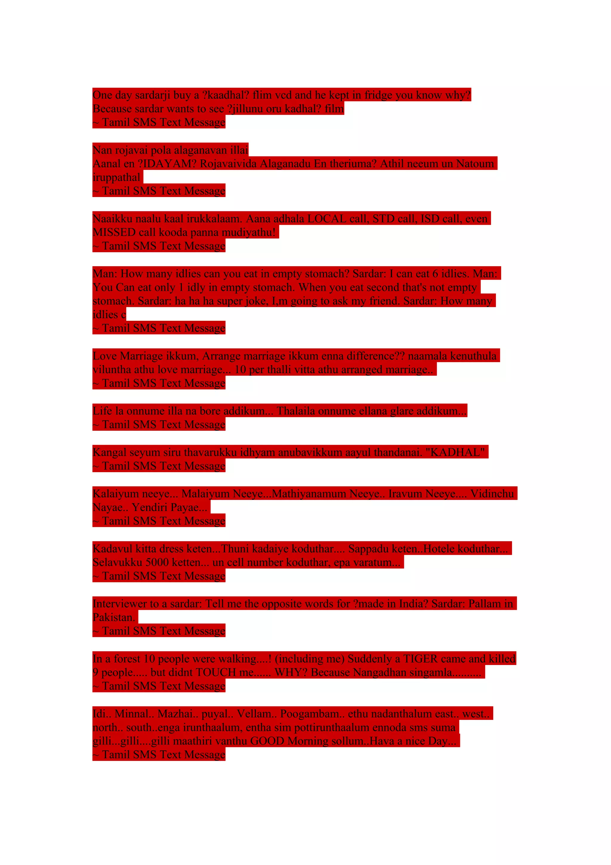 One day sardarji buy a ?kaadhal? flim vcd and he kept in fridge you know why? 
Because sardar wants to see ?jillunu oru kadhal? film 
~ Tamil SMS Text Message 
Nan rojavai pola alaganavan illai 
Aanal en ?IDAYAM? Rojavaivida Alaganadu En theriuma? Athil neeum un Natoum 
iruppathal 
~ Tamil SMS Text Message 
Naaikku naalu kaal irukkalaam. Aana adhala LOCAL call, STD call, ISD call, even 
MISSED call kooda panna mudiyathu! 
~ Tamil SMS Text Message 
Man: How many idlies can you eat in empty stomach? Sardar: I can eat 6 idlies. Man: 
You Can eat only 1 idly in empty stomach. When you eat second that's not empty 
stomach. Sardar: ha ha ha super joke, I,m going to ask my friend. Sardar: How many 
idlies c 
~ Tamil SMS Text Message 
Love Marriage ikkum, Arrange marriage ikkum enna difference?? naamala kenuthula 
viluntha athu love marriage... 10 per thalli vitta athu arranged marriage.. 
~ Tamil SMS Text Message 
Life la onnume illa na bore addikum... Thalaila onnume ellana glare addikum... 
~ Tamil SMS Text Message 
Kangal seyum siru thavarukku idhyam anubavikkum aayul thandanai. "KADHAL" 
~ Tamil SMS Text Message 
Kalaiyum neeye... Malaiyum Neeye...Mathiyanamum Neeye.. Iravum Neeye.... Vidinchu 
Nayae.. Yendiri Payae... 
~ Tamil SMS Text Message 
Kadavul kitta dress keten...Thuni kadaiye koduthar.... Sappadu keten..Hotele koduthar... 
Selavukku 5000 ketten... un cell number koduthar, epa varatum... 
~ Tamil SMS Text Message 
Interviewer to a sardar: Tell me the opposite words for ?made in India? Sardar: Pallam in 
Pakistan. 
~ Tamil SMS Text Message 
In a forest 10 people were walking....! (including me) Suddenly a TIGER came and killed 
9 people..... but didnt TOUCH me...... WHY? Because Nangadhan singamla.......... 
~ Tamil SMS Text Message 
Idi.. Minnal.. Mazhai.. puyal.. Vellam.. Poogambam.. ethu nadanthalum east.. west.. 
north.. south..enga irunthaalum, entha sim pottirunthaalum ennoda sms suma 
gilli...gilli....gilli maathiri vanthu GOOD Morning sollum..Hava a nice Day... 
~ Tamil SMS Text Message 
 