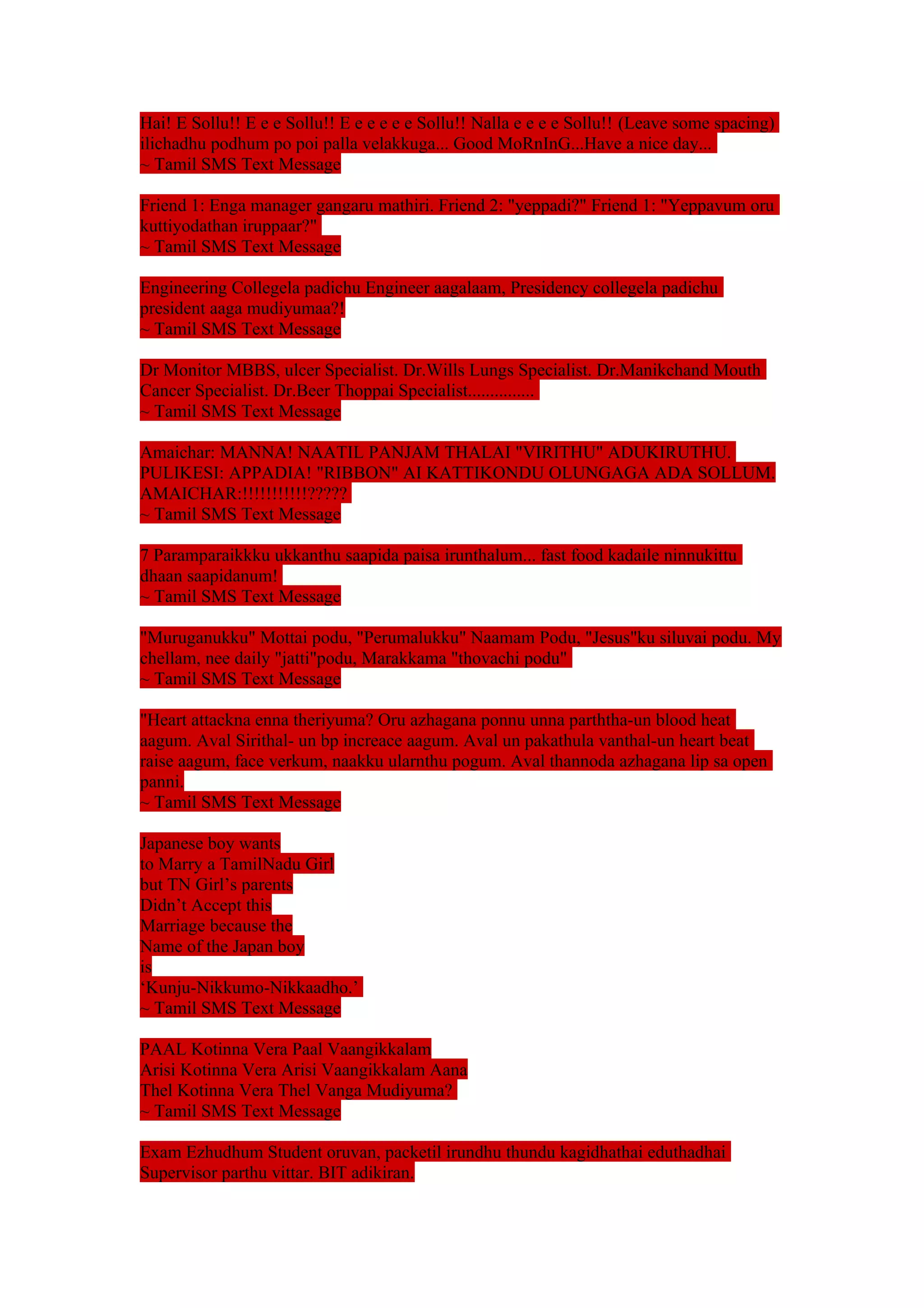 Hai! E Sollu!! E e e Sollu!! E e e e e e Sollu!! Nalla e e e e Sollu!! (Leave some spacing) 
ilichadhu podhum po poi palla velakkuga... Good MoRnInG...Have a nice day... 
~ Tamil SMS Text Message 
Friend 1: Enga manager gangaru mathiri. Friend 2: "yeppadi?" Friend 1: "Yeppavum oru 
kuttiyodathan iruppaar?" 
~ Tamil SMS Text Message 
Engineering Collegela padichu Engineer aagalaam, Presidency collegela padichu 
president aaga mudiyumaa?! 
~ Tamil SMS Text Message 
Dr Monitor MBBS, ulcer Specialist. Dr.Wills Lungs Specialist. Dr.Manikchand Mouth 
Cancer Specialist. Dr.Beer Thoppai Specialist............... 
~ Tamil SMS Text Message 
Amaichar: MANNA! NAATIL PANJAM THALAI "VIRITHU" ADUKIRUTHU. 
PULIKESI: APPADIA! "RIBBON" AI KATTIKONDU OLUNGAGA ADA SOLLUM. 
AMAICHAR:!!!!!!!!!!!????? 
~ Tamil SMS Text Message 
7 Paramparaikkku ukkanthu saapida paisa irunthalum... fast food kadaile ninnukittu 
dhaan saapidanum! 
~ Tamil SMS Text Message 
"Muruganukku" Mottai podu, "Perumalukku" Naamam Podu, "Jesus"ku siluvai podu. My 
chellam, nee daily "jatti"podu, Marakkama "thovachi podu" 
~ Tamil SMS Text Message 
"Heart attackna enna theriyuma? Oru azhagana ponnu unna parththa-un blood heat 
aagum. Aval Sirithal- un bp increace aagum. Aval un pakathula vanthal-un heart beat 
raise aagum, face verkum, naakku ularnthu pogum. Aval thannoda azhagana lip sa open 
panni. 
~ Tamil SMS Text Message 
Japanese boy wants 
to Marry a TamilNadu Girl 
but TN Girl’s parents 
Didn’t Accept this 
Marriage because the 
Name of the Japan boy 
is 
‘Kunju-Nikkumo-Nikkaadho.’ 
~ Tamil SMS Text Message 
PAAL Kotinna Vera Paal Vaangikkalam 
Arisi Kotinna Vera Arisi Vaangikkalam Aana 
Thel Kotinna Vera Thel Vanga Mudiyuma? 
~ Tamil SMS Text Message 
Exam Ezhudhum Student oruvan, packetil irundhu thundu kagidhathai eduthadhai 
Supervisor parthu vittar. BIT adikiran. 
 