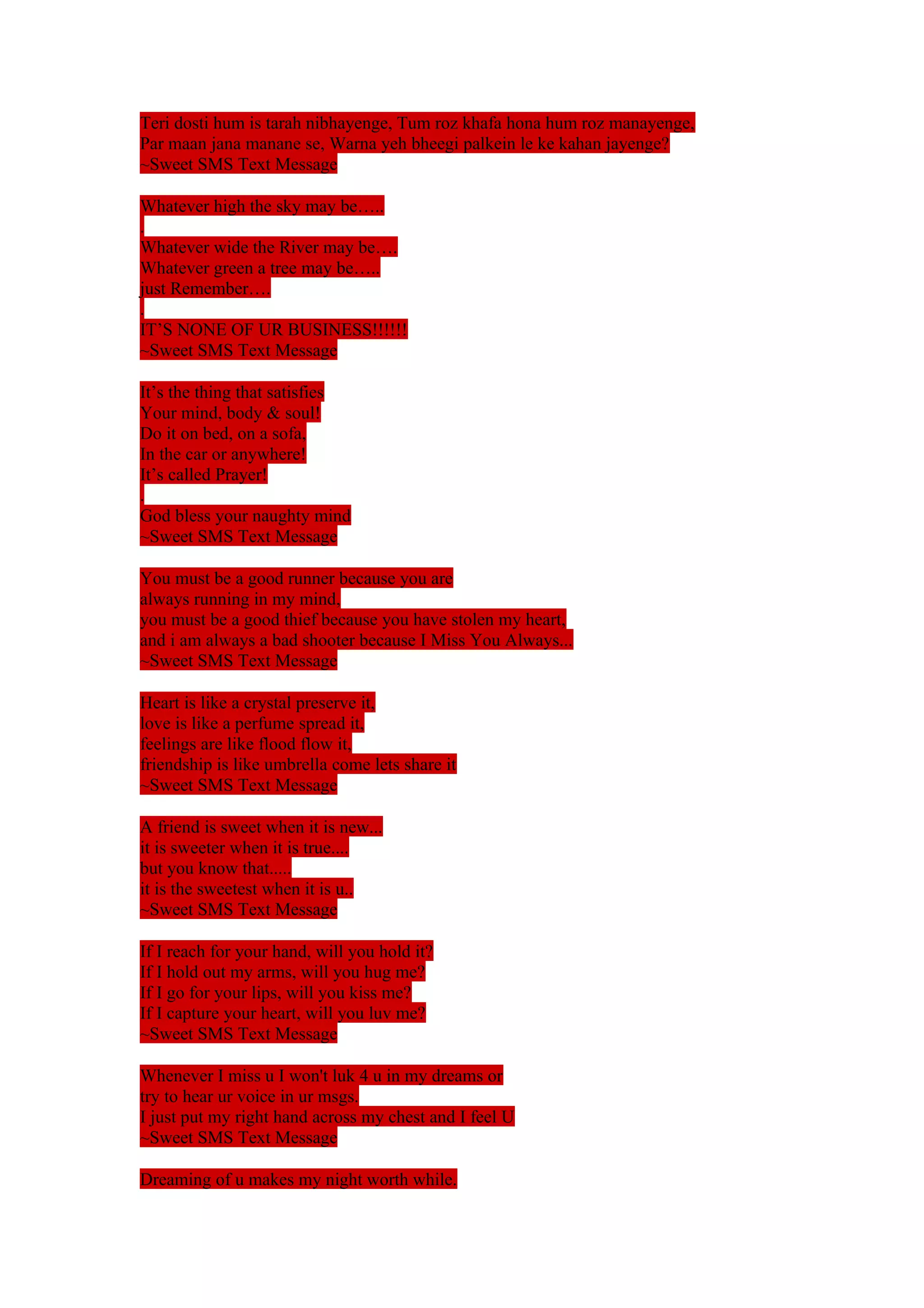 Teri dosti hum is tarah nibhayenge, Tum roz khafa hona hum roz manayenge, 
Par maan jana manane se, Warna yeh bheegi palkein le ke kahan jayenge? 
~Sweet SMS Text Message 
Whatever high the sky may be….. 
. 
Whatever wide the River may be…. 
Whatever green a tree may be….. 
just Remember…. 
. 
IT’S NONE OF UR BUSINESS!!!!!! 
~Sweet SMS Text Message 
It’s the thing that satisfies 
Your mind, body & soul! 
Do it on bed, on a sofa, 
In the car or anywhere! 
It’s called Prayer! 
. 
God bless your naughty mind 
~Sweet SMS Text Message 
You must be a good runner because you are 
always running in my mind, 
you must be a good thief because you have stolen my heart, 
and i am always a bad shooter because I Miss You Always... 
~Sweet SMS Text Message 
Heart is like a crystal preserve it, 
love is like a perfume spread it, 
feelings are like flood flow it, 
friendship is like umbrella come lets share it 
~Sweet SMS Text Message 
A friend is sweet when it is new... 
it is sweeter when it is true.... 
but you know that..... 
it is the sweetest when it is u.. 
~Sweet SMS Text Message 
If I reach for your hand, will you hold it? 
If I hold out my arms, will you hug me? 
If I go for your lips, will you kiss me? 
If I capture your heart, will you luv me? 
~Sweet SMS Text Message 
Whenever I miss u I won't luk 4 u in my dreams or 
try to hear ur voice in ur msgs. 
I just put my right hand across my chest and I feel U 
~Sweet SMS Text Message 
Dreaming of u makes my night worth while. 
 