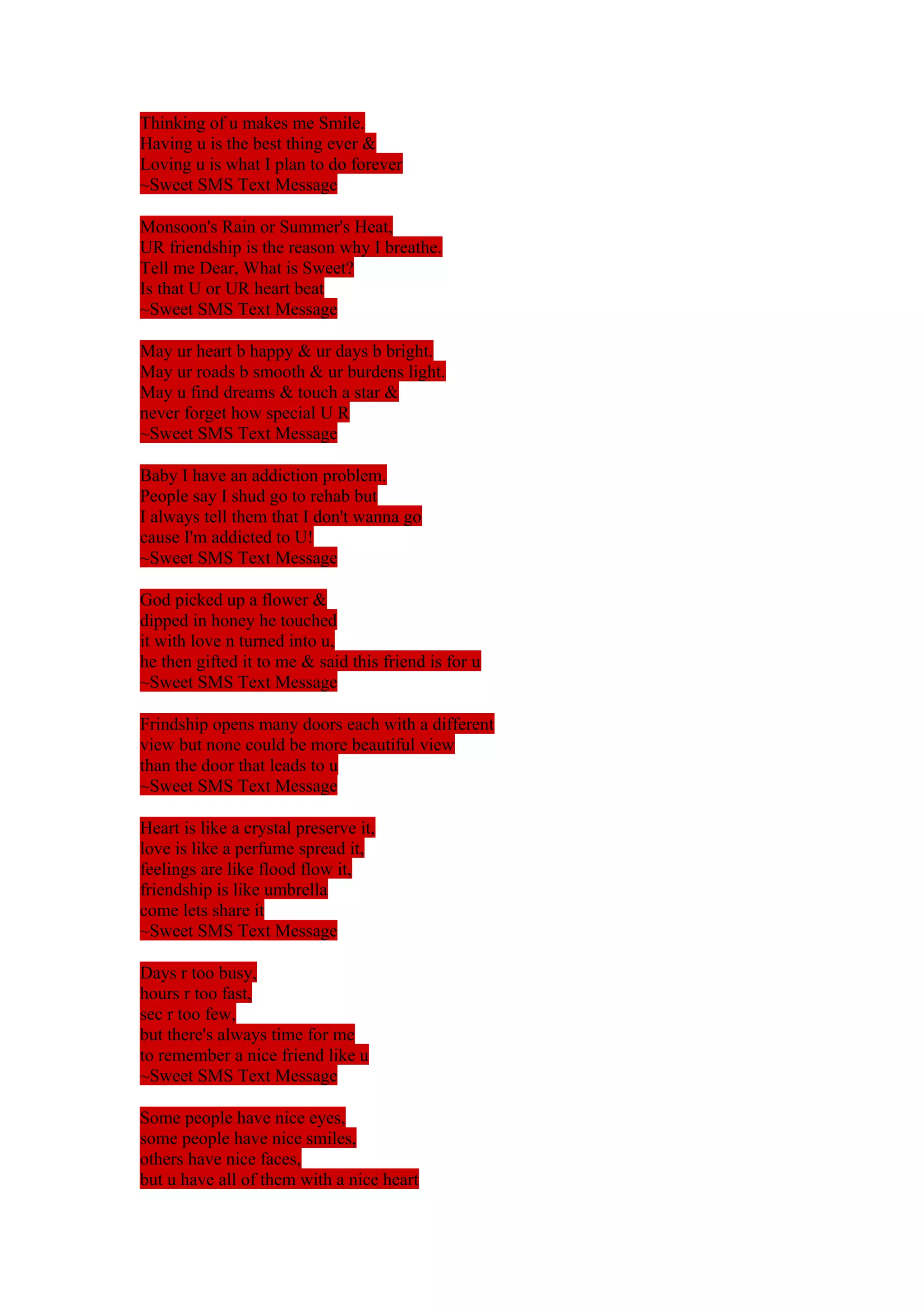 Thinking of u makes me Smile. 
Having u is the best thing ever & 
Loving u is what I plan to do forever 
~Sweet SMS Text Message 
Monsoon's Rain or Summer's Heat, 
UR friendship is the reason why I breathe. 
Tell me Dear, What is Sweet? 
Is that U or UR heart beat 
~Sweet SMS Text Message 
May ur heart b happy & ur days b bright. 
May ur roads b smooth & ur burdens light. 
May u find dreams & touch a star & 
never forget how special U R 
~Sweet SMS Text Message 
Baby I have an addiction problem. 
People say I shud go to rehab but 
I always tell them that I don't wanna go 
cause I'm addicted to U! 
~Sweet SMS Text Message 
God picked up a flower & 
dipped in honey he touched 
it with love n turned into u, 
he then gifted it to me & said this friend is for u 
~Sweet SMS Text Message 
Frindship opens many doors each with a different 
view but none could be more beautiful view 
than the door that leads to u 
~Sweet SMS Text Message 
Heart is like a crystal preserve it, 
love is like a perfume spread it, 
feelings are like flood flow it, 
friendship is like umbrella 
come lets share it 
~Sweet SMS Text Message 
Days r too busy, 
hours r too fast, 
sec r too few, 
but there's always time for me 
to remember a nice friend like u 
~Sweet SMS Text Message 
Some people have nice eyes, 
some people have nice smiles, 
others have nice faces, 
but u have all of them with a nice heart 
 