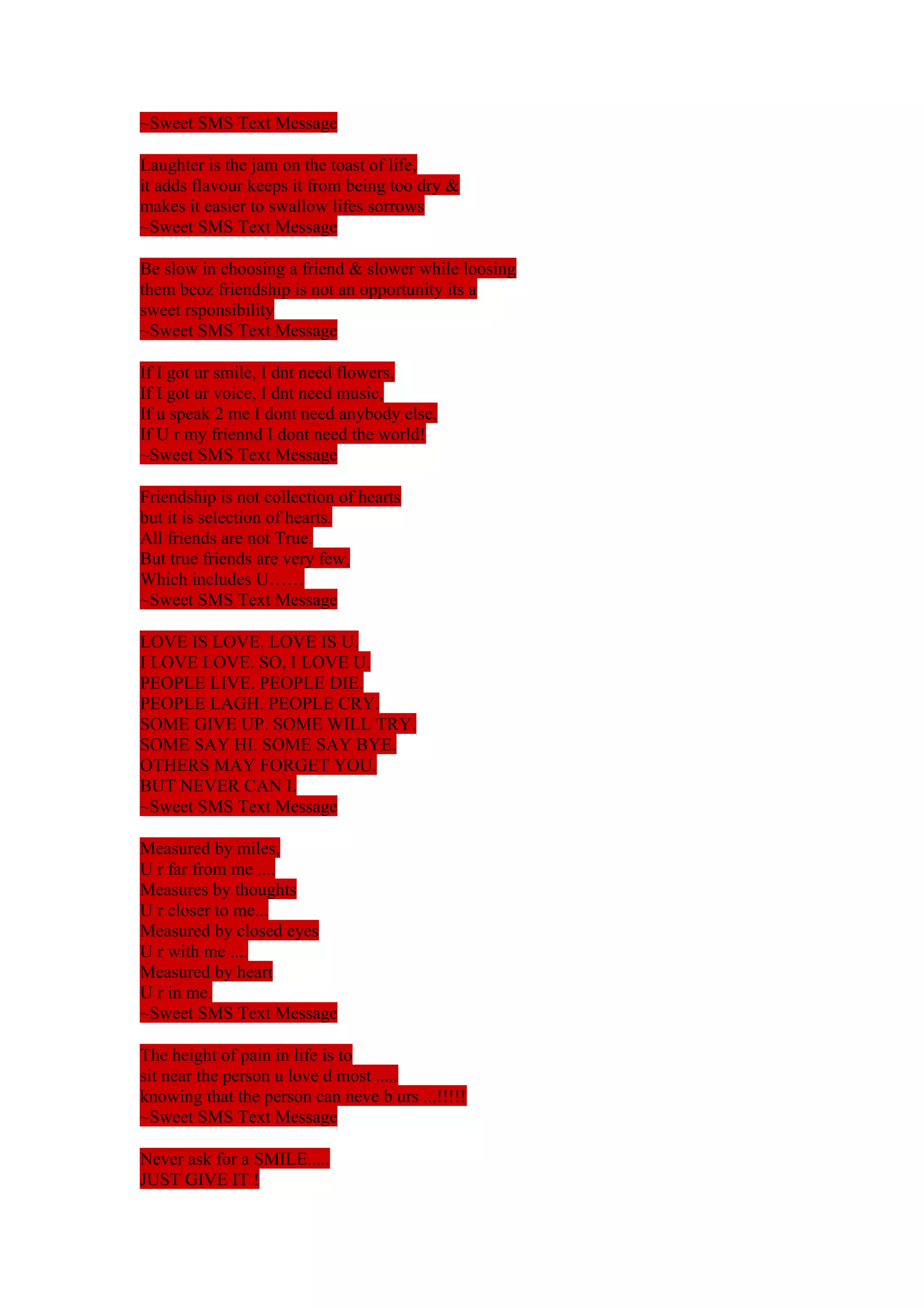 ~Sweet SMS Text Message 
Laughter is the jam on the toast of life, 
it adds flavour keeps it from being too dry & 
makes it easier to swallow lifes sorrows 
~Sweet SMS Text Message 
Be slow in choosing a friend & slower while loosing 
them bcoz friendship is not an opportunity its a 
sweet rsponsibility 
~Sweet SMS Text Message 
If I got ur smile, I dnt need flowers, 
If I got ur voice, I dnt need music, 
If u speak 2 me I dont need anybody else, 
If U r my friennd I dont need the world! 
~Sweet SMS Text Message 
Friendship is not collection of hearts 
but it is selection of hearts. 
All friends are not True. 
But true friends are very few, 
Which includes U…… 
~Sweet SMS Text Message 
LOVE IS LOVE. LOVE IS U. 
I LOVE LOVE. SO, I LOVE U. 
PEOPLE LIVE. PEOPLE DIE. 
PEOPLE LAGH. PEOPLE CRY. 
SOME GIVE UP. SOME WILL TRY. 
SOME SAY HI. SOME SAY BYE. 
OTHERS MAY FORGET YOU. 
BUT NEVER CAN I. 
~Sweet SMS Text Message 
Measured by miles, 
U r far from me .... 
Measures by thoughts 
U r closer to me... 
Measured by closed eyes 
U r with me .... 
Measured by heart 
U r in me. 
~Sweet SMS Text Message 
The height of pain in life is to 
sit near the person u love d most ..... 
knowing that the person can neve b urs ...!!!!! 
~Sweet SMS Text Message 
Never ask for a SMILE..... 
JUST GIVE IT ! 
 