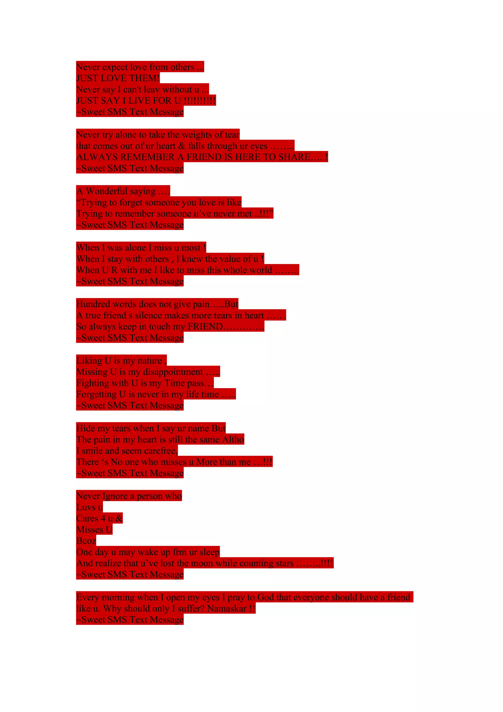 Never expect love from others ... 
JUST LOVE THEM! 
Never say I can't leav without u ... 
JUST SAY I LIVE FOR U !!!!!!!!!! 
~Sweet SMS Text Message 
Never try alone to take the weights of tear 
that comes out of ur heart & falls through ur eyes …….. 
ALWAYS REMEMBER A FRIEND IS HERE TO SHARE…..! 
~Sweet SMS Text Message 
A Wonderful saying …. 
“Trying to forget someone you love is like 
Trying to remember someone u’ve never met ..!!!” 
~Sweet SMS Text Message 
When I was alone I miss u most ! 
When I stay with others , I knew the value of u ! 
When U R with me I like to miss this whole world …….. 
~Sweet SMS Text Message 
Hundred words does not give pain…..But 
A true friend s silence makes more tears in heart …… 
So always keep in touch my FRIEND…………. 
~Sweet SMS Text Message 
Liking U is my nature , 
Missing U is my disappointment ….. 
Fighting with U is my Time pass… 
Forgetting U is never in my life time ….. 
~Sweet SMS Text Message 
Hide my tears when I say ur name But 
The pain in my heart is still the same Altho 
I smile and seem carefree, 
There ‘s No one who misses u More than me …!!! 
~Sweet SMS Text Message 
Never Ignore a person who 
Luvs u 
Cares 4 u & 
Misses U 
Bcoz 
One day u may wake up frm ur sleep 
And realize that u’ve lost the moon while counting stars ……..!!!! 
~Sweet SMS Text Message 
Every morning when I open my eyes I pray to God that everyone should have a friend 
like u. Why should only I suffer? Namaskar !! 
~Sweet SMS Text Message 
 
