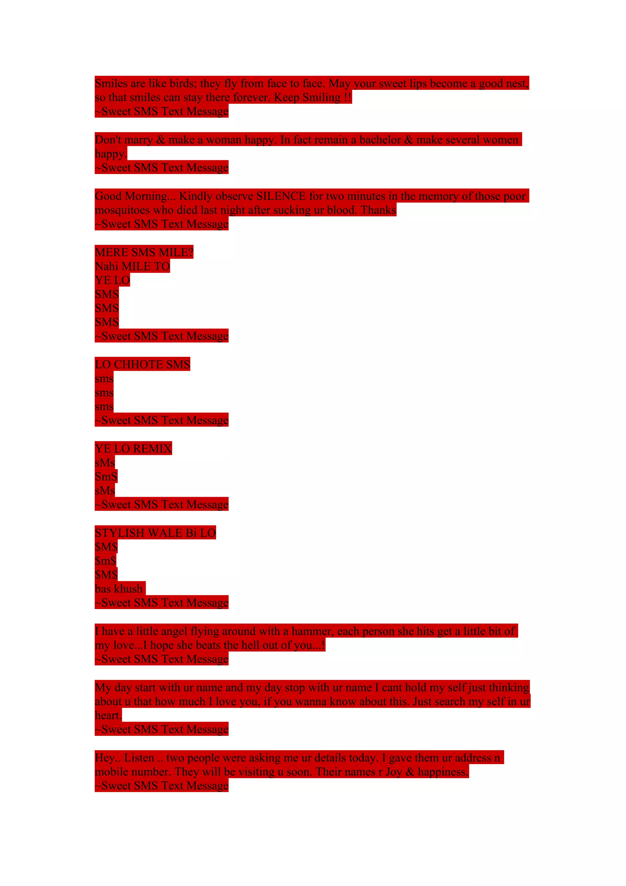 Smiles are like birds; they fly from face to face. May your sweet lips become a good nest, 
so that smiles can stay there forever. Keep Smiling !! 
~Sweet SMS Text Message 
Don't marry & make a woman happy. In fact remain a bachelor & make several women 
happy. 
~Sweet SMS Text Message 
Good Morning... Kindly observe SILENCE for two minutes in the memory of those poor 
mosquitoes who died last night after sucking ur blood. Thanks 
~Sweet SMS Text Message 
MERE SMS MILE? 
Nahi MILE TO 
YE LO 
SMS 
SMS 
SMS 
~Sweet SMS Text Message 
LO CHHOTE SMS 
sms 
sms 
sms 
~Sweet SMS Text Message 
YE LO REMIX 
sMs 
SmS 
sMs 
~Sweet SMS Text Message 
STYLISH WALE Bi LO 
$M$ 
$m$ 
$M$ 
bas khush 
~Sweet SMS Text Message 
I have a little angel flying around with a hammer, each person she hits get a little bit of 
my love...I hope she beats the hell out of you...! 
~Sweet SMS Text Message 
My day start with ur name and my day stop with ur name I cant hold my self just thinking 
about u that how much I love you, if you wanna know about this. Just search my self in ur 
heart. 
~Sweet SMS Text Message 
Hey.. Listen .. two people were asking me ur details today. I gave them ur address n 
mobile number. They will be visiting u soon. Their names r Joy & happiness. 
~Sweet SMS Text Message 
 