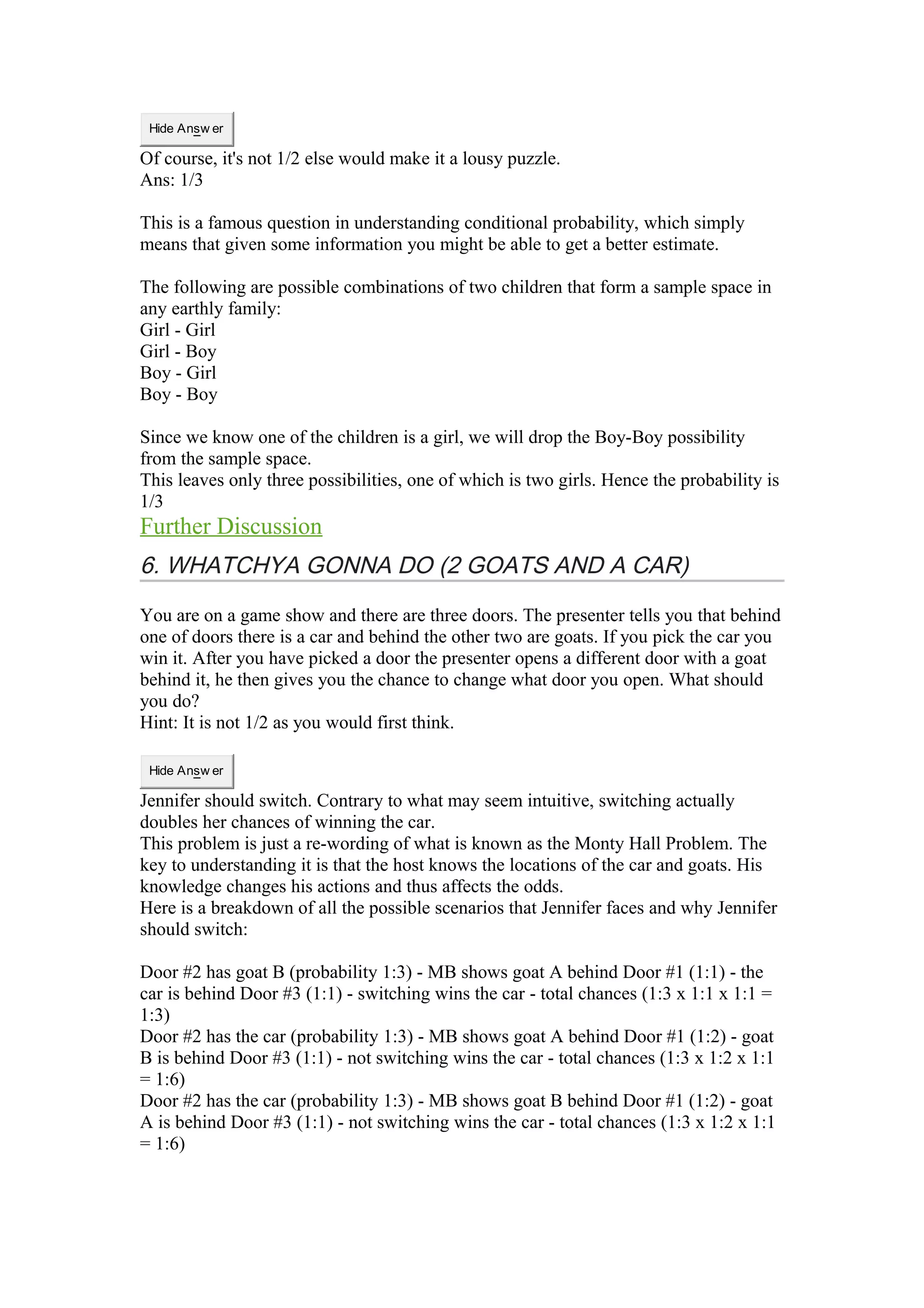 Hide Answ er 
Of course, it's not 1/2 else would make it a lousy puzzle. 
Ans: 1/3 
This is a famous question in understanding conditional probability, which simply 
means that given some information you might be able to get a better estimate. 
The following are possible combinations of two children that form a sample space in 
any earthly family: 
Girl - Girl 
Girl - Boy 
Boy - Girl 
Boy - Boy 
Since we know one of the children is a girl, we will drop the Boy-Boy possibility 
from the sample space. 
This leaves only three possibilities, one of which is two girls. Hence the probability is 
1/3 
Further Discussion 
6. WHATCHYA GONNA DO (2 GOATS AND A CAR) 
You are on a game show and there are three doors. The presenter tells you that behind 
one of doors there is a car and behind the other two are goats. If you pick the car you 
win it. After you have picked a door the presenter opens a different door with a goat 
behind it, he then gives you the chance to change what door you open. What should 
you do? 
Hint: It is not 1/2 as you would first think. 
Hide Answ er 
Jennifer should switch. Contrary to what may seem intuitive, switching actually 
doubles her chances of winning the car. 
This problem is just a re-wording of what is known as the Monty Hall Problem. The 
key to understanding it is that the host knows the locations of the car and goats. His 
knowledge changes his actions and thus affects the odds. 
Here is a breakdown of all the possible scenarios that Jennifer faces and why Jennifer 
should switch: 
Door #2 has goat B (probability 1:3) - MB shows goat A behind Door #1 (1:1) - the 
car is behind Door #3 (1:1) - switching wins the car - total chances (1:3 x 1:1 x 1:1 = 
1:3) 
Door #2 has the car (probability 1:3) - MB shows goat A behind Door #1 (1:2) - goat 
B is behind Door #3 (1:1) - not switching wins the car - total chances (1:3 x 1:2 x 1:1 
= 1:6) 
Door #2 has the car (probability 1:3) - MB shows goat B behind Door #1 (1:2) - goat 
A is behind Door #3 (1:1) - not switching wins the car - total chances (1:3 x 1:2 x 1:1 
= 1:6) 
 
