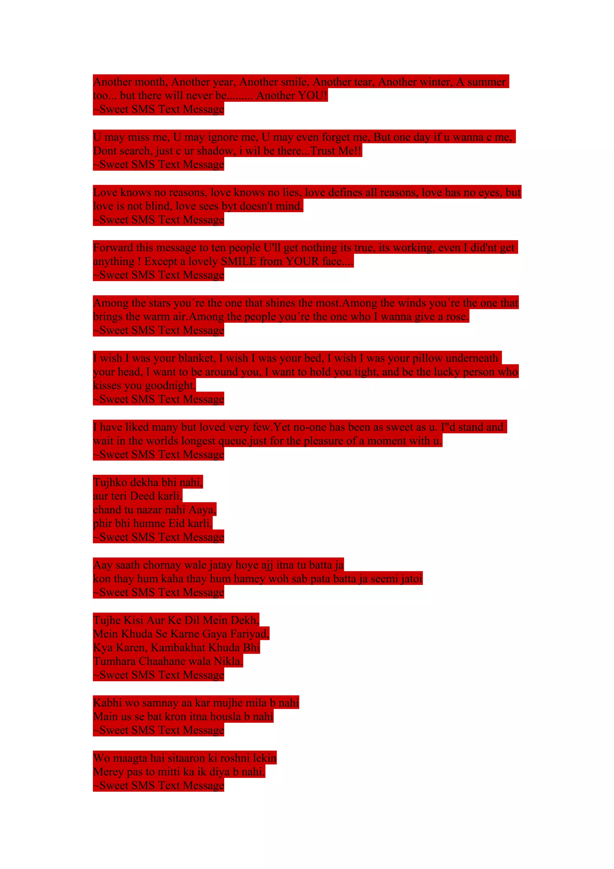 Another month, Another year, Another smile, Another tear, Another winter, A summer 
too... but there will never be......... Another YOU! 
~Sweet SMS Text Message 
U may miss me, U may ignore me, U may even forget me, But one day if u wanna c me, 
Dont search, just c ur shadow, i wil be there...Trust Me!! 
~Sweet SMS Text Message 
Love knows no reasons, love knows no lies, love defines all reasons, love has no eyes, but 
love is not blind, love sees byt doesn't mind. 
~Sweet SMS Text Message 
Forward this message to ten people U'll get nothing its true, its working, even I did'nt get 
anything ! Except a lovely SMILE from YOUR face.... 
~Sweet SMS Text Message 
Among the stars you´re the one that shines the most.Among the winds you´re the one that 
brings the warm air.Among the people you´re the one who I wanna give a rose. 
~Sweet SMS Text Message 
I wish I was your blanket, I wish I was your bed, I wish I was your pillow underneath 
your head, I want to be around you, I want to hold you tight, and be the lucky person who 
kisses you goodnight. 
~Sweet SMS Text Message 
I have liked many but loved very few.Yet no-one has been as sweet as u. I"d stand and 
wait in the worlds longest queue.just for the pleasure of a moment with u. 
~Sweet SMS Text Message 
Tujhko dekha bhi nahi, 
aur teri Deed karli. 
chand tu nazar nahi Aaya, 
phir bhi humne Eid karli. 
~Sweet SMS Text Message 
Aay saath chornay wale jatay hoye ajj itna tu batta ja 
kon thay hum kaha thay hum hamey woh sab pata batta ja seemi jatoi 
~Sweet SMS Text Message 
Tujhe Kisi Aur Ke Dil Mein Dekh, 
Mein Khuda Se Karne Gaya Fariyad, 
Kya Karen, Kambakhat Khuda Bhi 
Tumhara Chaahane wala Nikla. 
~Sweet SMS Text Message 
Kabhi wo samnay aa kar mujhe mila b nahi 
Main us se bat kron itna housla b nahi 
~Sweet SMS Text Message 
Wo maagta hai sitaaron ki roshni lekin 
Merey pas to mitti ka ik diya b nahi. 
~Sweet SMS Text Message 
 