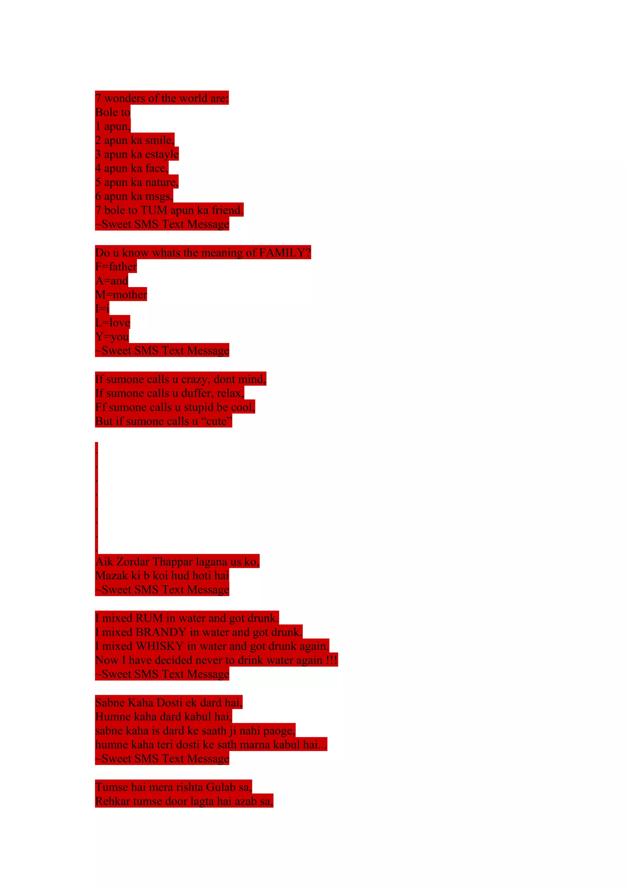 7 wonders of the world are: 
Bole to 
1 apun, 
2 apun ka smile, 
3 apun ka estayle 
4 apun ka face, 
5 apun ka nature, 
6 apun ka msgs, 
7 bole to TUM apun ka friend. 
~Sweet SMS Text Message 
Do u know whats the meaning of FAMILY? 
F=father 
A=and 
M=mother 
I=i 
L=love 
Y=you 
~Sweet SMS Text Message 
If sumone calls u crazy, dont mind, 
If sumone calls u duffer, relax, 
Ff sumone calls u stupid be cool, 
But if sumone calls u “cute” 
........ 
Aik Zordar Thappar lagana us ko, 
Mazak ki b koi hud hoti hai 
~Sweet SMS Text Message 
I mixed RUM in water and got drunk. 
I mixed BRANDY in water and got drunk. 
I mixed WHISKY in water and got drunk again. 
Now I have decided never to drink water again !!! 
~Sweet SMS Text Message 
Sabne Kaha Dosti ek dard hai, 
Humne kaha dard kabul hai, 
sabne kaha is dard ke saath ji nahi paoge, 
humne kaha teri dosti ke sath marna kabul hai... 
~Sweet SMS Text Message 
Tumse hai mera rishta Gulab sa, 
Rehkar tumse door lagta hai azab sa, 
 
